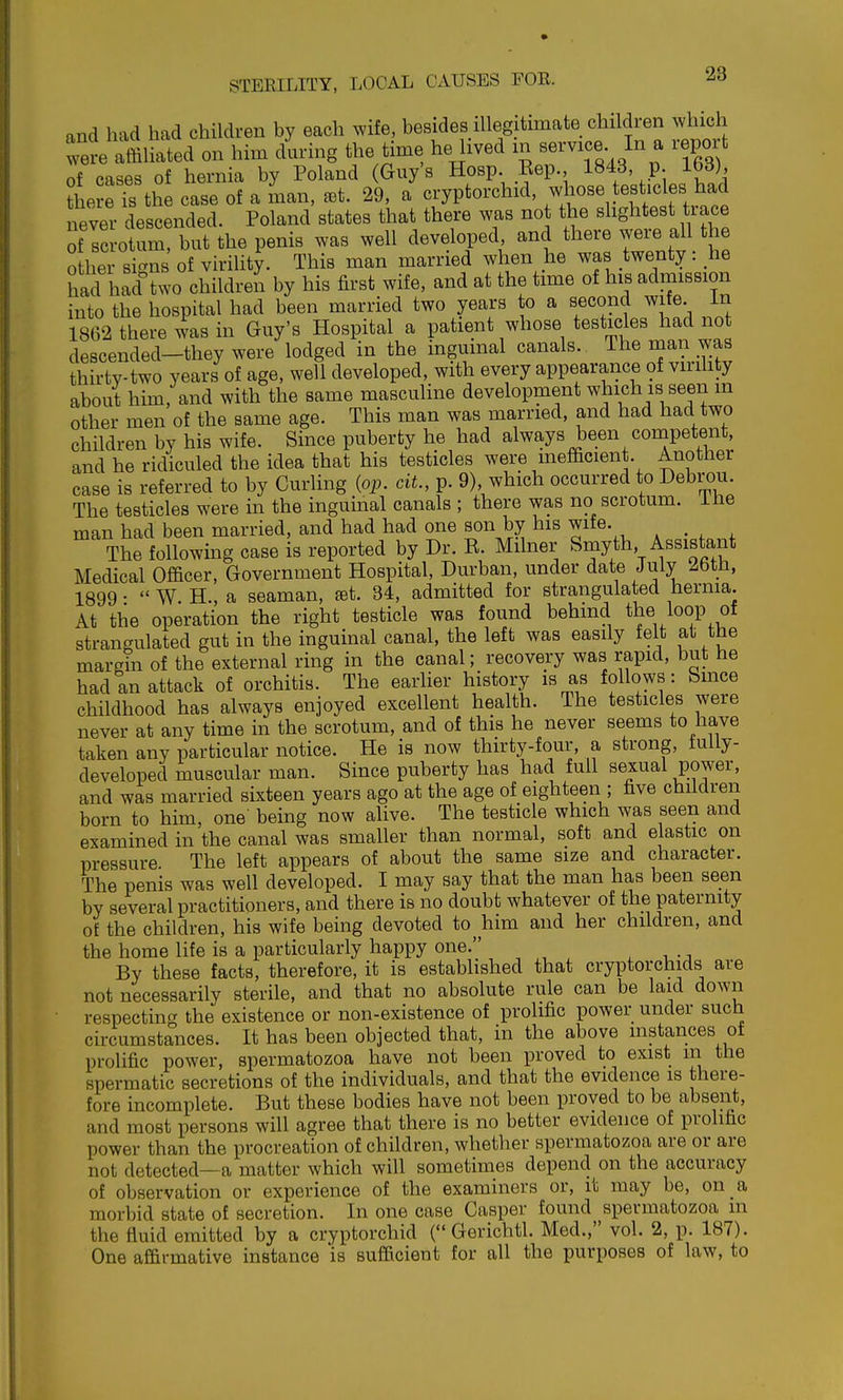 and had had children by each wife, besides illegitimate children which we affiliated on him during the time he lived m ~ In a report of cases of hernia by Poland (Guy's Hosp. Rep., 1843, p Ibd), 1 eTs the case of a man, ^t. 29, a cryptorchid, whose testicles had never descended. Poland states that there was not the shghtest trace of scrotum, but the penis was well developed, and there were all the 0 hei si^s of virility. This man married when he was twenty: he had had^wo children by his first wife, and at the time of his admission into the hospital had been married two years to a second wife in 1862 there was in Guy's Hospital a patient whose testicles had not descended-they were lodged in the ingumal canals. The man was thirtv-two years of age, well developed, with every appearance of virihty about him, and with the same masculine development which is seen m other men of the same age. This man was married, and had had two children by his wife. Since puberty he had always been competent, and he ridiculed the idea that his testicles were mefficient. Another case is referred to by Curling {op. cit, p. 9) which occurred to Debrou. The testicles were in the inguinal canals ; there was no scrotum, ihe man had been married, and had had one son by his wife. . , , . The following case is reported by Dr. R. Milner Smyth Assistant Medical Officer, Government Hospital, Durban, under date July 26th, 1899 •  W H., a seaman, ffit. 34, admitted for strangulated hernia. At the operation the right testicle was found behmd the loop of strangulated gut in the inguinal canal, the left was easily felt at the margin of the external ring in the canal; recovery was rapid, but he had an attack of orchitis. The earlier history is as follows: Since childhood has always enjoyed excellent health. The testicles were never at any time in the scrotum, and of this he never seems to have taken any particular notice. He is now thirty-four, a strong, tully- developed muscular man. Since puberty has had full sexual power, and was married sixteen years ago at the age of eighteen ; live children born to him, one' being now alive. The testicle which was seen and examined in the canal was smaller than normal, soft and elastic on pressure The left appears of about the same size and character. The penis was well developed. I may say that the man has been seen by several practitioners, and there is no doubt whatever of the paternity of the children, his wife being devoted to^ him and her children, and the home life is a particularly happy one. ^ By these facts, therefore, it is established that cryptorchids are not necessarily sterile, and that no absolute rule can be laid down respecting the existence or non-existence of prolific power under such circumstances. It has been objected that, in the above instances of prolific power, spermatozoa have not been proved to exist m the spermatic secretions of the individuals, and that the evidence is there- fore incomplete. But these bodies have not been proved to be absent, and most persons will agree that there is no better evidence of prolific power than the procreation of children, whether spermatozoa are or are not detected—a matter which will sometimes depend on the accuracy of observation or experience of the examiners or, it may be, on a morbid state of secretion. In one case Casper found spermatozoa in the fluid emitted by a cryptorchid ( Gerichtl. Med., vol. 2, p. 187). One affirmative instance is sufficient for all the purposes of law, to