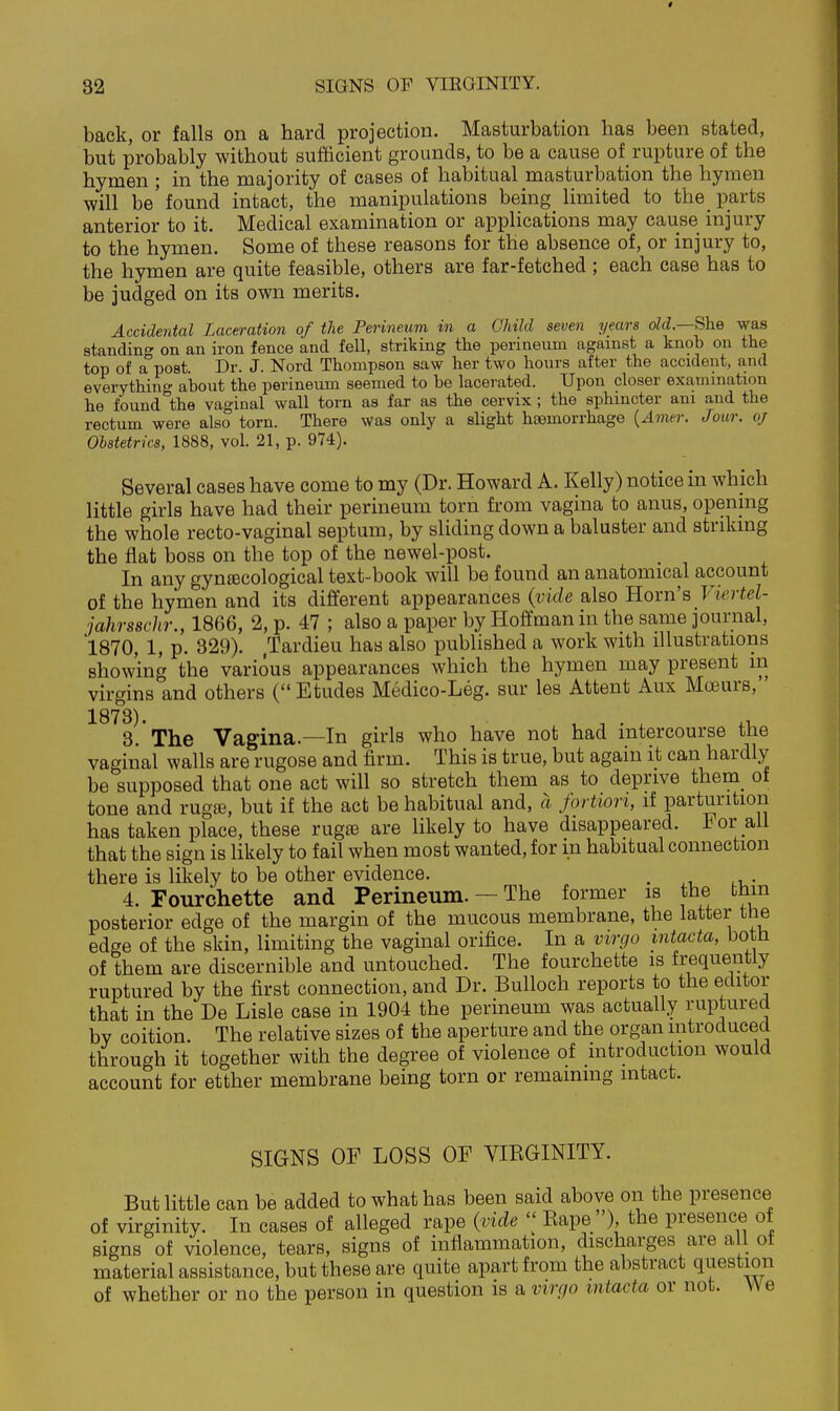 back, or falls on a hard projection. Masturbation has been stated, but probably without sufficient grounds, to be a cause of rupture of the hymen ; in the majority of cases of habitual masturbation the hymen will be'found intact, the manipulations being limited to the parts anterior to it. Medical examination or applications may cause injury to the hymen. Some of these reasons for the absence of, or injury to, the hymen are quite feasible, others are far-fetched ; each case has to be judged on its own merits. Accidental Laceration of the Perineum in a Child seven years old—She was standing on an iron fence and fell, striking the perineum against a knob on the top of a post. Dr. J. Nord Thompson saw her two hours after the accident, and everything about the perineum seemed to be lacerated. Upon closer examination he found the vaginal wall torn as far as the cervix; the sphincter am and the rectum were also torn. There was only a slight haemorrhage {Amer. Jour, of Obstetrics, 1888, vol. 21, p. 974). Several cases have come to my (Dr. Howard A. Kelly) notice in which little girls have had their perineum torn from vagina to anus, opening the whole recto-vaginal septum, by sliding down a baluster and striking the flat boss on the top of the newel-post. In any gyntecological text-book will be found an anatomical account of the hymen and its different appearances (vide also Horn's Viertel- jahrsschr., 1866, 2, p. 47 ; also a paper by Hoffman in the same journal, 1870, 1, p. 329). .Tardieu has also published a work with illustrations showing the various appearances which the hymen may present m virgins and others ( Etudes Medico-Leg. sur les Attent Aux Moeurs, 1873). , 1 . . ,1, 3. The Vagina.—In girls who have not had intercourse the vaginal walls are rugose and firm. This is true, but again it can hardly be supposed that one act will so stretch them as to deprive them^ of tone and rugffi, but if the act be habitual and, a fortiori, if parturition has taken place, these rug£e are likely to have disappeared. For all that the sign is likely to fail when most wanted, for in habitual connection there is likely to be other evidence. , 4. Fourchette and Perineum. — The former is the fcbin posterior edge of the margin of the mucous membrane, the latter the edge of the skin, limiting the vaginal orifice. In a virgo mtacta, both of them are discernible and untouched. The fourchette is frequently ruptured by the first connection, and Dr. Bulloch reports to the editor that in the De Lisle case in 1904 the perineum was actually ruptured by coition. The relative sizes of the aperture and the organ introduced through it together with the degree of violence of introduction would account for etther membrane being torn or remaining intact. SIGNS OF LOSS OF VIRGINITY. But little can be added to what has been said above on the presence of virginity. In cases of alleged rape (:vide  Rape ), the presence of signs of violence, tears, signs of inflammation, discharges are all of material assistance, but these are quite apart from the abstract question of whether or no the person in question is a virgo mtacta or not. We