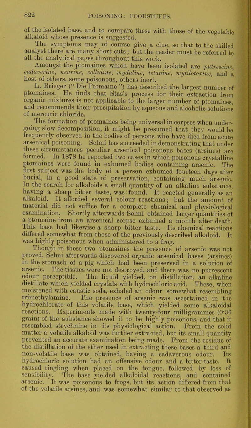 of the isolated base, and to compare these with those of the vegetable alkaloid whose presence is suggested. The symptoms may of course give a clue, so that to the skilled analyst there are many short cuts; but the reader must be referred to all the analytical pages throughout this work. Amongst the ptomaines which have been isolated are putrescine, cadaverine, neurine, collidine, mydaline, tetanine, mytilotoxine, and a host of others, some poisonous, others inert. L. Brieger (Die Ptomaine ) has described the largest number of ptomaines. He finds that Stas's process for their extraction from organic mixtures is not applicable to the larger number of ptomaines, and recommends their precipitation by aqueous and alcoholic solutions of mercuric chloride. The formation of ptomaines being universal in corpses when under- going slow decomposition, it might be presumed that they would be frequently observed in the bodies of persons who have died from acute arsenical poisoning. Selmi has succeeded in demonstrating that under these circumstances peculiar arsenical poisonous bases (arsines) are formed. In 1878 he reported two cases in which poisonous crystalline ptomaines were found in exhumed bodies containing arsenic. The first subject was the body of a person exhumed fourteen days after burial, in a good state of preservation, containing much arsenic. In the search for alkaloids a small quantity of an alkaline substance, having a sharp bitter taste, was found. It reacted generally as an alkaloid. It afforded several colour reactions; but the amount of material did not suffice for a complete chemical and physiological examination. Shortly afterwards Selmi obtained larger quantities of a ptomaine from an arsenical corpse exhumed a month after death. This base had likewise a sharp bitter taste. Its chemical reactions differed somewhat from those of the previously described alkaloid. It was highly poisonous when administered to a frog. Though in these two j)tomaines the presence of arsenic was not proved, Selmi afterwards discovered organic arsenical bases (arsines) in the stomach of a pig which had been preserved in a solution of arsenic. The tissues were not destroyed, and there was no putrescent odour perceptible. The liquid yielded, on distillation, an alkahne distillate which yielded crystals with hydrochloric acid. These, when moistened with caustic soda, exhaled an odour somewhat resembling trimethylamine. The presence of arsenic was ascertained in the hydrochlorate of this volatile base, which yielded some alkaloidal reactions. Experiments made with twenty-four milligrammes (0'36 grain) of the substance showed it to be highly poisonous, and that it resembled strychnine in its physiological action. From the solid matter a volatile alkaloid was further extracted, but its small quantity prevented an accurate examination being made. From the residue of the distillation of the ether used in extracting these bases a third and non-volatile base was obtained, having a cadaverous odour. Its hydrochloric solution had an offensive odour and a bitter taste. It caused tingling when placed on the tongue, followed by loss of sensibility. The base yielded alkaloidal reactions, and contained arsenic. It was poisonous to frogs, but its action differed from that of the volatile arsines, and was somewhat similar to that observed as