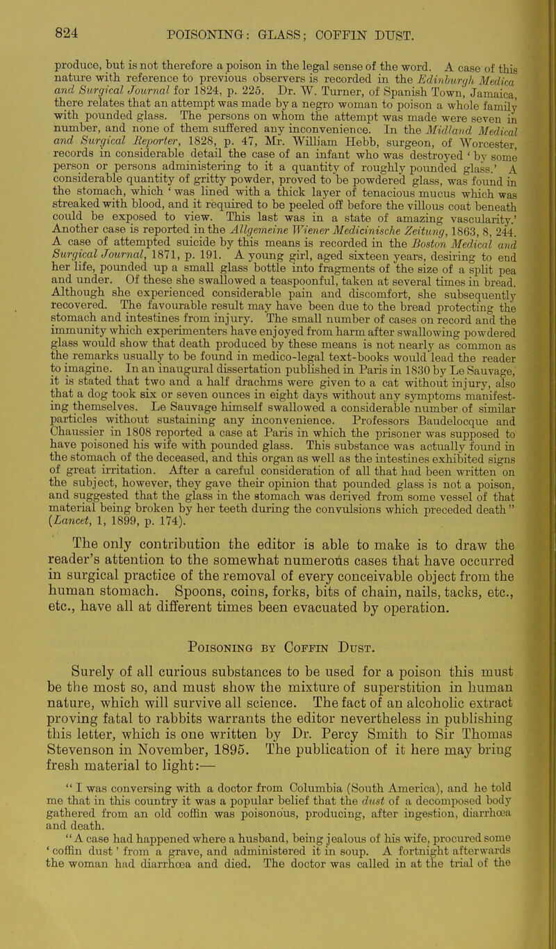 POISONING: GLASS; COFFIN DUST. produce, but is not therefore a poison in the legal sense of the word. A case of this nature with reference to previous observers is recorded in the Edinburgh Medica and Surgical Journal for 1824, p. 225. Dr. W. Turner, of Spanish Town, Jamaica, there relates that an attempt was made by a negro woman to poison a whole family with pounded glass. The persons on whom the attempt was made were seven in number, and none of them suffered any inconvenience. In the Midland Medical and Surgical Reporter, 1828, p. 47, Mr. William Hebb, surgeon, of Worcester, records in considerable detail the case of an infant who was destroyed ' by some person or persons administering to it a quantity of roughly pounded glass.' A considerable quantity of gritty powder, proved to be powdered glass, was found in the stomach, which ' was lined with a thick layer of tenacious mucus which was streaked with blood, and it required to be peeled off before the vUlous coat beneath could be exposed to view. This last was in a state of amazing vascularity.' Another case is reported in the Allgemeine Wiener Medicinische Zeitung, 1863, 8, 244. A case of attempted suicide by this means is recorded in the Boston Medical and Surgical Journal, 1871, p. 191. A young girl, aged sixteen years, desiring to end her life, pounded up a small glass bottle into fragments of the size of a split pea and under. Of these she swallowed a teaspoonful, taken at several times in bread. Although she experienced considerable pain and discomfort, she subsequently recovered. The favourable result may have been due to the bread protecting the stomach and intestines from injury. The small number of cases on record and the immunity which experimenters have enjoyed from harm after swallowing powdered glass would show that death produced by these means is not nearly as common as the remarks usually to be found in medico-legal text-books would lead the reader to imagine. In an inaugural dissertation published in Paris in 1830 by Le Sauvage, it is stated that two and a half drachms were given to a cat without injury, also that a dog took six or seven ounces in eight days without any symptoms manifest- ing themselves. Le Sauvage himself swallowed a considerable number of similar particles without sustaining any inconvenience. Professors Baudelocque and Chaussier in 1808 reported a case at Paris in which the prisoner was supposed to have poisoned his wife with pounded glass. This substance was actually found in the stomach of the deceased, and this organ as well as the intestines exhibited signs of great irritation. After a careful consideration of all that had been written on the subject, however, they gave their opinion that pounded glass is not a poison, and suggested that the glass in the stomach was derived from some vessel of that material being broken by her teeth during the convulsions which preceded death  {Lancet, 1, 1899, p. 174). The only contribution the editor is able to make is to draw the reader's attention to the somewhat numerous cases that have occurred in surgical practice of the removal of every conceivable object from the human stomach. Spoons, coins, forks, bits of chain, nails, tacks, etc., etc., have all at different times been evacuated by operation. Poisoning by Coffin Dust. Surely of all curious substances to be used for a poison this must be the most so, and must show the mixture of superstition in human nature, which will survive all science. The fact of an alcoholic extract proving fatal to rabbits warrants the editor nevertheless in publishing this letter, which is one written by Dr. Percy Smith to Sir Thomas Stevenson in November, 1895. The publication of it here may bring fresh material to light:—  I was conversing with a doctor from Columbia (South America), and he told me that in this country it was a popular belief that the dust of a decomposed body gathered from an old coffin was poisonous, producing, after ingestion, diarrhoea and death. A case had happened where a husband, being jealous of his wife, procured some ' coffin dust' from a grave, and administered it in soup. A fortnight afterwards the woman had diarrhoea and died. The doctor was called in at the trial of the