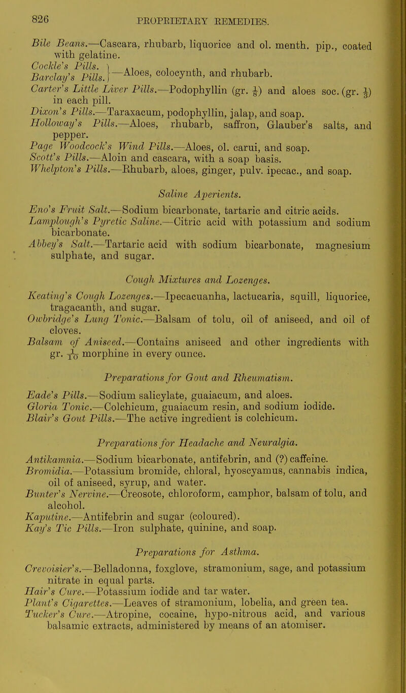 Bile Beans.—Cascara, rhubarb, liquorice and ol. menth. pip,, coated with gelatine. Cockle's Pills. ) , -, , , , Barclay's Pills.]colocynth, and rhubarb. Carter's Little Liver Pills.—Podophyllin (gr. ^) and aloes soc. (gr. J) in each pill. Dixo7i's Pills.—Taraxacum, podophyllin, jalap, and soap. Holloivay's Pills.—Aloes, rhubarb, saffron, Glauber's salts, and pepper. Page Woodcock's Wind Pills.—Aloes, ol. carui, and soap. Scott's Pills.—Aloin and cascara, with a soap basis. Whelpton's Pills.—Ehubarb, aloes, ginger, pulv. ipecac, and soap. Saline Aperients. Eno's Fruit Salt.—Sodium bicarbonate, tartaric and citric acids. Lamplouf/h's Pyretic Saline.—Citric acid with potassium and sodium bicarbonate. Abbey's Salt.—Tartaric acid with sodium bicarbonate, magnesium sulphate, and sugar. Cough Mixtures and Lozenges. Heating's Cough Lozenges.—Ipecacuanha, lactucaria, squill, liquorice, tragacanth, and sugar. Oivbridge's Lung Tonic.—Balsam of tolu, oil of aniseed, and oil of cloves. Balsam of Aniseed.—Contains aniseed and other ingredients with gr. morphine in every ounce. Preparations for Gout and Rheumatism. Eade's Pills.—Sodium salicylate, guaiacum, and aloes. Gloria Tonic.—Colchicum, guaiacum resin, and sodium iodide. Blair's Gout Pills.—The active ingredient is colchicum. Preparations for Headache and Neuralgia. Antikamnia.—Sodium bicarbonate, antifebrin, and (?) caffeine. Bromidia.—Potassium bromide, chloral, hyoscyamus, cannabis indica, oil of aniseed, syrup, and water. Bunter's Nervine.—Creosote, chloroform, camphor, balsam of tolu, and alcohol. Kaputine.—Antifebrin and sugar (coloured). Kay's Tic Pills.—Iron sulphate, quinine, and soap. Preparations for Asthma. Crevoisier's.—Belladonna, foxglove, stramonium, sage, and potassium nitrate in equal parts. Hair's Cure.—Potassium iodide and tar water. Plant's Cigarettes.—Leaves of stramonium, lobelia, and green tea. Tucker's Cure.—Atropine, cocaine, hypo-nitrous acid, and various balsamic extracts, administered by means of an atomiser.