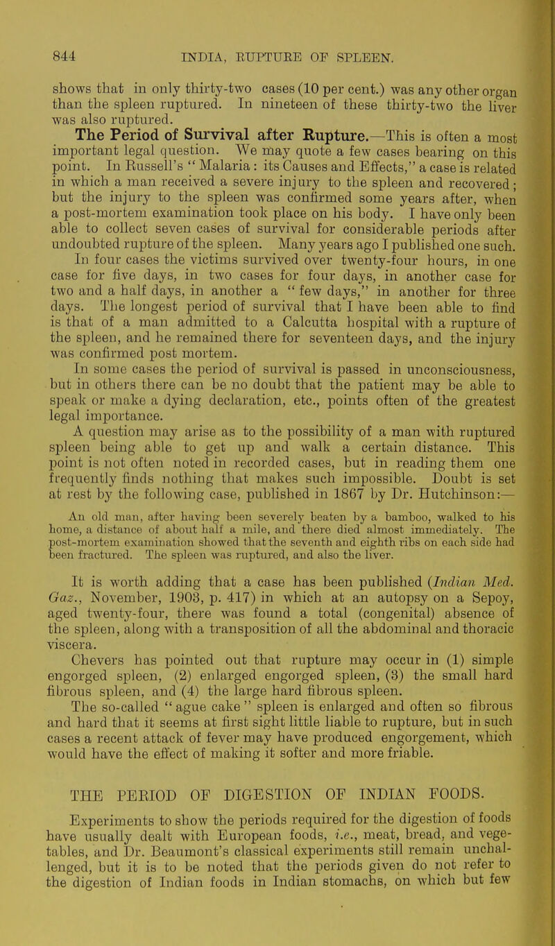 shows that m only thirty-two cases (10 per cent.) was any other organ than the spleen ruptured. In nineteen of these thirty-two the liver was also ruptured. The Period of Survival after Rupture.—This is often a most important legal question. We may quote a few cases bearing on this point. In Kussell's  Malaria: its Causes and Effects, a case is related in which a man received a severe injury to the spleen and recovered; but the injury to the spleen was confirmed some years a,fter, when a post-mortem examination took place on his body. I have only been able to collect seven cases of survival for considerable periods after undoubted rupture of the spleen. Many years ago I published one such. In four cases the victims survived over twenty-four hours, in one case for five days, in two cases for four days, in another case for two and a half days, in another a  few days, in another for three days. The longest period of survival that I have been able to find is that of a man admitted to a Calcutta hospital with a rupture of the spleen, and he remained there for seventeen days, and the injury was confirmed post mortem. In some cases the period of survival is passed in unconsciousness, but in others there can be no doubt that the j)atient may be able to speak or make a dying declaration, etc., points often of the greatest legal importance. A question may arise as to the possibility of a man with ruptured spleen being able to get up and walk a certain distance. This point is not often noted in recorded cases, but in reading them one frequently finds nothing that makes such impossible. Doubt is set at rest by the following case, published in 1867 by Dr. Hutchinson:— All old man, after having been severely beaten by a bamboo, walked to bis borne, a distance of about half a mile, and there died almost immediately. The post-mortem examination showed that the seventh and eighth ribs on each side had been fractured. The spleen was riiptured, and also the liver. It is worth adding that a case has been published {Indian Med. Gaz., November, 1903, p. 417) in which at an autopsy on a Sepoy, aged twenty-four, there was found a total (congenital) absence of the spleen, along with a transposition of all the abdominal and thoracic viscera. Chevers has pointed out that rupture may occur in (1) simple engorged spleen, (2) enlarged engorged spleen, (3) the small hard fibrous spleen, and (4) the large hard fibrous spleen. The so-called  ague cake  spleen is enlarged and often so fibrous and hard that it seems at first sight little liable to rupture, but in such cases a recent attack of fever may have produced engorgement, which would have the effect of making it softer and more friable. THE PERIOD OF DIGESTION OF INDIAN FOODS. Experiments to show the periods required for the digestion of foods have usually dealt with European foods, i.e., meat, bread, and vege- tables, and Dr. Beaumont's classical experiments still remain uncbal- lenged, but it is to be noted that the periods given do not refer to the digestion of Indian foods in Indian stomachs, on which but few