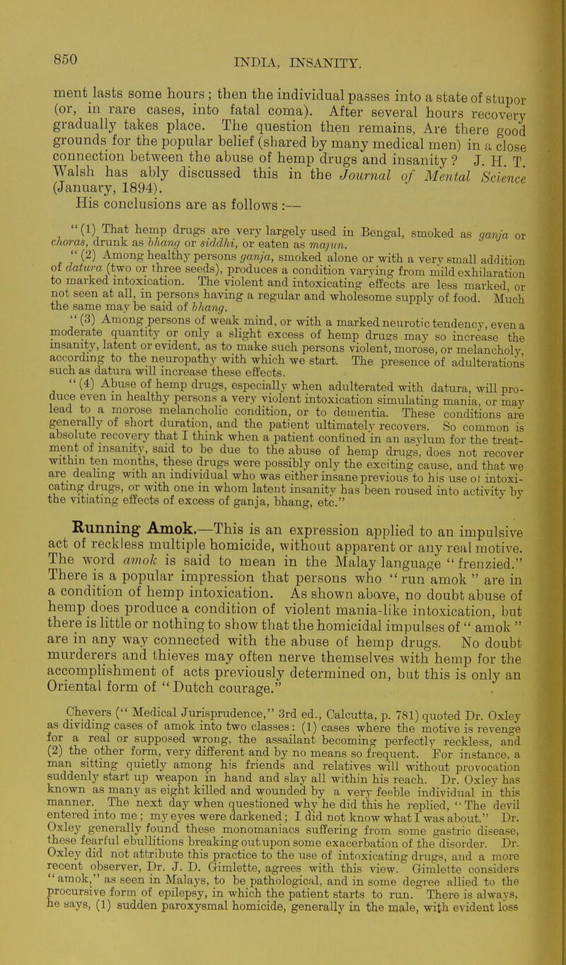 ment lasts some hours; then the individual passes into a state of stupor (or, m rare cases, into fatal coma). After several hours recovery gradually takes place. The question then remains, Are there good grounds for the popular belief (shared by many medical men) in a close connection between the abuse of hemp drugs and insanity ? J. H. T Walsh has ably discussed this in the Journal of Mental Science (January, 1894). His conclusions are as follows :— (1) That hemp drags are very largely used in Bengal, smoked as gania or choras, drunk as bhanr/ or siddhi, or eaten as majun.  (2) Among healthy persons cjanja, smoked alone or with a very small addition oi datura (two or three seeds), produces a condition varying from mild exhilaration to marked intoxication. The violent and intoxicating effects are less marked or not seen at all, m persons having a regular and wholesome supply of food Much the same may be said of hhang. (3) Among persons of weak mind, or with a marked neurotic tendency, even a paoderate quantity or only a slight excess of hemp drugs may so increase the msanity, latent or evident, as to make such persons violent, morose, or melancholy according to the neuropathy with which we start. The presence of adulterations such as datura will increase these effects.  (4) Abuse of hemp drugs, especially when adulterated with datura, will pro- duce even m healthy persons a very violent intoxication simulating mania, or may lead to a morose melancholic condition, or to dementia. These conditions are generally of short duration, and the patient ultimately recovers. So common is absolute recovery that I think when a patient confined in an asylum for the treat- ment of insanity, said to be due to the abuse of hemp drugs, does not recover within ten months, these drugs were possibly only the exciting cause, and that we are dealing with an individual who was either insane previous to his useot intoxi- cating drugs, or with one m whom latent insanitv has been roused into activity by the vitiatmg effects of excess of ganja, bhang, etc. Running Amok.—This is an expression applied to an impulsive act of reckless multiple homicide, without apparent or any real motive. The word amok is said to mean in the Malay language  frenzied. There is a popular impression that persons who run amok  are in a condition of hemp intoxication. As shown above, no doubt abuse of hemp does produce a condition of violent mania-like intoxication, but there is little or nothing to show that the homicidal impulses of  amok  are in any way connected with the abuse of hemp drugs. No doubt murderers and thieves may often nerve themselves with hemp for the accomplishment of acts previously determined on, but this is only an Oriental form of Dutch courage. Chevers ( Medical Jurisprudence, 3rd ed., Calcutta, p. 781) quoted Dr. Oxley as dividing cases of amok into two classes : (1) cases where the motive is revenge for a real or supposed wrong, the assailant becoming perfectly reckless, and (2) the other form, very different and by no means so frequent. For instance, a man sitting quietly among his friends and relatives will without provocation suddenly start up weapon in hand and slay all within his reach. Dr. Oxley has known as many as eight killed and wounded by a very feeble individual in this manner._ The next day when questioned why he did this he replied, The devil entered into me; my eyes were darkened; I did not know what I was about. Dr. Oxley generally found these monomaniacs suffering from some gastric disease, these fearful ebullitions breaking out upon some exacerbation of the disorder. Dr. Oxley did not attribute this practice to the use of intoxicating drugs, and a more recent observer. Dr. J. D. Gimlette, agrees with this view. Gimlette considers amok, as seen in Malays, to be pathological, and in some degree allied to the procursive form of epilepsy, in which the patient starts to run. There is always, he says, (1) sudden paroxysmal homicide, generally in the male, with evident loss