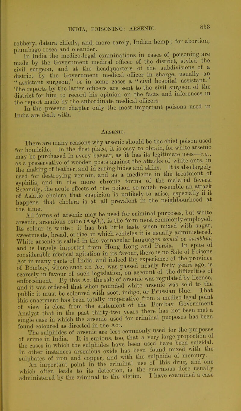 robbery, datura chiefly, and, more rarely, Indian hemp; for abortion, plumbago rosea and oleander. In India the medico-legal examinations in cases of poisoning are made by the Government medical officer of the district, styled the civil surgeon, and at the headquarters of the subdivisions of a district by the Government medical officer in charge, usually an  assistant surgeon, or in some cases a  civil hospital assistant. The reports by the latter officers are sent to the civil surgeon of the district for him to record his opinion on the facts and inferences in the report made by the subordinate medical officers. In the present chapter only the most important poisons used in India are dealt with. Arsenic. There are many reasons why arsenic should be the chief poison used for homicide. In the first place, it is easy to obtain, for white arsenic may be purchased in every bazaar, as it has its legitimate usea—e.g., as a preservative of wooden posts against the attacks of white ants, m the making of leather, and in curing hides and skins. It is also largely used for destroying vermin, and as a medicine in the treatment of syphilis, and in the more chronic forms of the malarial fevers. Secondly, the acute effects of the poison so much resemble an attack of Asiatic cholera that suspicion is unlikely to arise, especially if it happens that cholera is at all prevalent in the neighbourhood at the time. . . , i, 4. u-*. All forms of arsenic may be used for criminal purposes, but white arsenic, arsenious oxide (AS2O3), is the form most commonly employed. Its colour is white; it has but little taste when mixed with sugar, sweetmeats, bread, or rice, in which vehicles it is usually administered White arsenic is called in the vernacular languages somul or sunMnU and is largely imported from Hong Kong and Persia. In spite ot considerable medical agitation in its favour, there is no Sale of Poisons Act in many parts of India, and indeed the experience of the province of Bombay, where such an Act was passed nearly forty jears ago, is scarcely in favour of such legislation, on account of the difficulties of enforcement. By this Act the sale of arsenic was regulated by licence, and it was ordered that when pounded white arsenic was sold to the public it must be coloured with soot, indigo, or Prussian blue, ihat this enactment has been totally inoperative from a medico-legal pomt of view is clear from the statement of the Bombay Government Analyst that in the past thirty-two years there has not been met a shigle case in which the arsenic used for criminal purposes has been found coloured as directed in the Act. . p The sulphides of arsenic are less commonly used for the purposes of crime in India. It is curious, too, that a very large proportion of the cases in which the sulphides have been used have been suicidal. In other instances arsenious oxide has been found mix^ed with the sulphates of iron and copper, and with the sulphide of mercury. An important point in the criminal use of this drug, and one which often leads to its detection, is the enormous dose usually administered by the criminal to the victim. I have examined a case