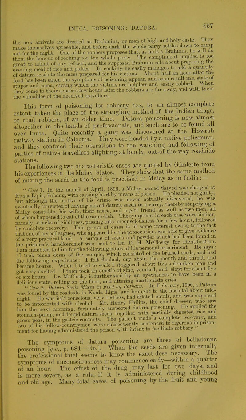 the new arrivals are di-essed as Brahmins, or men of high and holy caste. They make themselves agreeable, and before dark the whole party settles down to camp out for the night. One of the robbers proposes that, as he is a Brahmin, he will clo them the honour of cooking for the whole party. The comphment impliecl is too great to admit of any refusal, and the supposed Brahmin sets about preparing tbe evenino- meal of rice and pulses. In cooking he easily manages to add a quantity of datui-a seeds to the mess prepared for his victims. A.bout half an hour after the food has been eaten the symptoms of poisoning appear, and soon result ma steteot stupor and coma, during which the victims are helpless and easily robbed. When they come to their senses a few hours later the robbers are far away, and with them the valuables of the deceived travellers. This form of poisoning for robbery has, to an almost complete extent, taken the place of the strangling method of the Indian thugs, or road robbers, of an older time. Datura poisoning is now almost altogether in the hands of professionals, and such are to be found all over India. Quite recently a gang was discovered at the Howrah railway station in Calcutta. They were headed by a native policeman and they confined their operations to the watching and following of parties of native travellers alighting at lonely, out-of-the-way roadside stations. n- ^ .1. t The following two characteristic cases are quoted by (rimlette trom his experiences in the Malay States. They show that the same method of mixing the seeds in the food is practised in Malay as m India :—  Case 1. In the month of April, 1896, a Malay named Saiyed was charged at Kuala Lipis, Pahang, with causing hui-tby means of poison He pleaded not guilty, but although the motive of his crime was never actually discovered, he was eventuaUy convicted of having mixed datura seeds in a curry, thereby stupefying a Malay constable, his wife, their niece, and a gii'l friend, as well as two men, all of whom happened to eat of the same dish. The symptoms m each case were similar, namely, attacks of giddiness, passing into unconsciousness for a few hours, ±oUowed by complete recovery. This grotip of cases is of sonae interest owing to the fact that one of my colleagues, who appeared for the prosecution, was able to give evidence of a very practical kind. A sample of seeds and powder which had been found in the prisoner's handkerchief was sent to Dr. D. H. McClosky for identification. I am indebted to him for the foUowing notes of his personal experiment. He says 'I took pinch doses of the sample, which consisted of the bruised seeds, and had the foUowing experience: I felt flushed, dry about the mouth and throat, and became hoarse. When I tried to walk I staggered about like a drunken man and got very excited. I then took an emetic of zinc, vomited and slept for about five or six hours.' Dr. McClosky is further said by an eyewitness to have been m a delii-ious state, roUing on the floor, and uttering inarticulate cries.  Case 2. Uatura Seeds Mixed in Food hy rathans.-ln Febraary, 1900 aPathan was found by the roadside in Zuala Lipis, and brought to the hospital about mid- night. He was half conscious, very restless, had ciliated pupils and was supposed to°be intoxicated with alcohol. Mr. Henry Philips, the chief dresser, who saw him the next morning, fortunately suspected datura poisoning He applied the stomach-pump, and found datura seeds, together with partiaUy digested iice and green peas, in the gastric contents. The patient made a complete recoyeiy,_ and two of his fellow-countrymen were subsequently sentenced to rigorous imprison- ment for having administered the poison with intent to facihtate robbery. The symptoms of datura poisoning are those of belladonna poisoning [q.v., p. 684-Ed.]. When the seeds are given mternally the professional thief seems to know the exact dose necessary. Ihe symptoms of unconsciousness may commence early—within a quarter of an hour. The effect of the drug may last for two da.ys, and is more severe, as a rule, if it is administered during childhood and old age. Many fatal cases of poisoning by the fruit and young