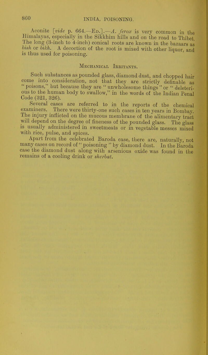 _ Aconite [vide p. 664.—Ed.].—^. ferox is very common in the Himalayas, especially in the Sikkhim hills and on the road to Thibet The long (3-inch to 4-inch) conical root& are known in the bazaars as hish or bikh. A decoction of the root is mixed with other liquor, and is thus used for poisoning. Mechanical Ieritants. Such substances as pounded glass, diamond dust, and chopped ban- come into consideration, not that they are strictly definable as  poisons, but because they are  unwholesome things  or  deleteri- ous to the human body to swallow, in the words of the Indian Penal Code (321, 326). Several cases are referred to in the reports of . the chemical examiners. There were thirty-one such cases in ten years in Bombay. The injury inflicted on the mucous membrane of the alimentary tract will depend on the degree of fineness of the pounded glass. The glass is usually administered in sweetmeats or in vegetable messes mixed with rice, pulse, and spices. Apart from the celebrated Baroda case, there are, naturally, not many cases on record of  poisoning  by diamond dust. In the Baroda case the diamond dust along with arsenious oxide was found in the remains of a cooling drink or sherbat.