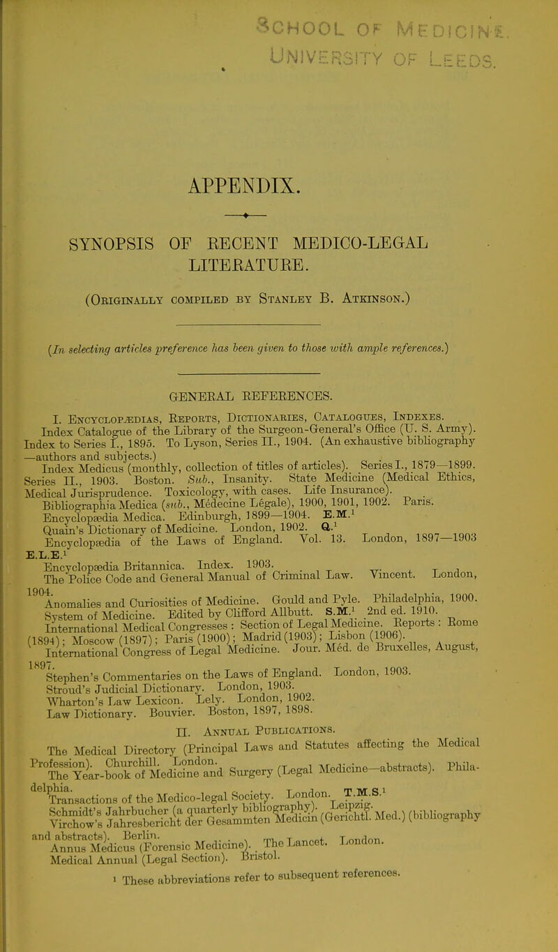 •SCHOOL OF MHDICIN'^- UNIVERSITY OF LEEDS. APPENDIX. SYNOPSIS OF KECENT MEDICO-LEGAL LITEEATURE. (Originally compiled by Stanley B. Atkinson.) [In selecting articles preference has been given to those with ample references.) GENEEAL EEEBEENCES. I. ENCTCLOPiEDIAS, EePORTS, DICTIONARIES, CATALOGUES, INDEXES. Index Catalogue of the Library of the Sm-geon-General's Office (U. S. Army). Index to Series I., 1895. To Lyson, Series 11., 1904. (An exhaustive bibHography —authors and subjects.) . n o • t ^o>-n Index Medicus (monthly, collection of titles of articles). Series I., 18(9—1899. Series II., 1903. Boston. Sub., Insanity. State Medicine (Medical Ethics, Medical Jurisprudence. Toxicology, with cases. Life Insurance). BibUographiaMedica {sub., Medecine Legale), 1900, 1901, 1902. Pans. Encyclopfedia Medica. Edinburgh, 1899—1904. E.M.i Quain's Dictionary of Medicine. London, 1902 ft.^ EncyclopEedia of the Laws of England. Vol. 13. London, 1897—1903 E.L.E.i Encyclopsedia Britannica. Index. 1903. The PoHce Code and General Manual of Criminal Law. Vincent. London, 1904 Anomalies and Curiosities of Medicine. Gould and Pyle. Philadelphia, 1900. System of Medicine. Edited by Chfford AUbutt. SM^ 2nd ed. 1910. International Medical Congresses : Section of Legal Medicme^ E : Eome (1894); Moscow (1897); Paris (1900 ; Madrid (1903); Lisbon (1906). ^ International Congress of Legal Medicine. Jour. Med. de BruxeUes, August, ^^^^Stephen's Commentaries on the Laws of England. London, 1903. Stroud's Judicial Dictionary. London, ISO'^- Wharton's Law Lexicon. Lely. London, 1902. Law Dictionary. Bouvier. Boston, 1897, 1898. II. Annual Publications. The Medical Directory (Principal Laws and Statutes affecting the Medical ^''SYL-^^Tf^^^^ Surgery (Legal Medicine-abstracts). Phila- ^^^fcsactions of the Medico-legal Society. London T-M.s.' \^»ic™*ore„,ic Medicine). . Thel^neel. London, Medical Annual (Legal Section)- Bristol.