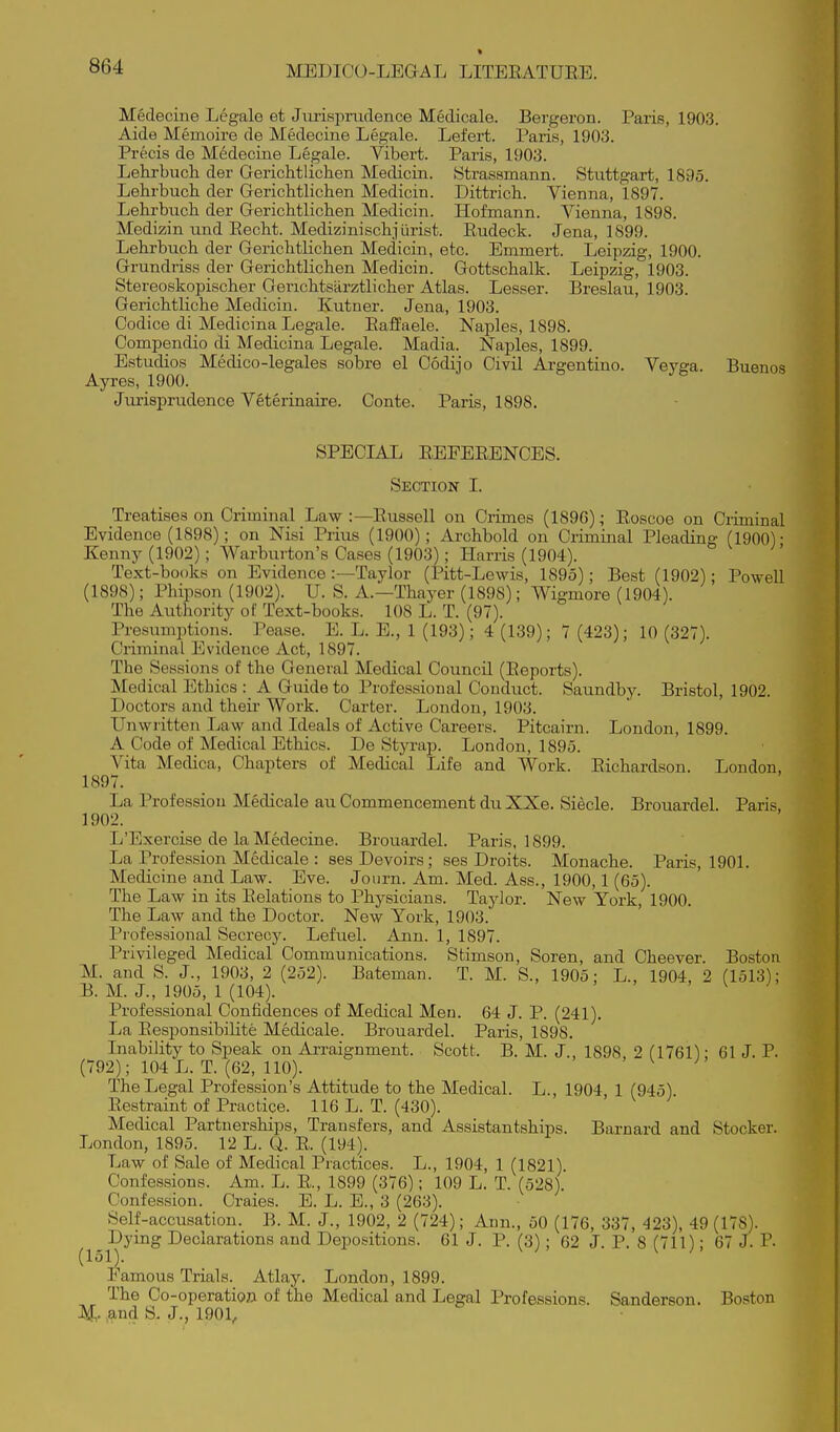 Medecine Legale et Jurispmdence Medicale. Bergeron. Paris, 1903. Aide Memoire de Medecine Legale. Lefert. Paris, 1903. Precis de Medecine Legale. Vibert. Paris, 1903. Lekrbucli der Gerichtlichen Medicin. 8trassmann. Stuttgart, 1895. LeLirbuch. der Gerichtlichen Medicin. Dittrich. Vienna, 1897. Lehrbuch der Gerichtlichen Medicin. liofmann. Vienna, 1898. Medizin und Recht. Medizinischjiirist. Rudeck. Jena, 1899. Lehrbuch der Gerichtlichen Medicin, etc. Emmert. Leipzig, 1900. Grundriss der Gerichtlichen Medicin. Gottschalk. Leipzig, 1903. Stereoskopischer Gerichtsiirztlicher Atlas. Lesser. Breslau, 1903. Gerichtliche Medicin. Kutner. Jena, 1903. Codice di Medicina Legale. Raffaele. Naples, 1898. Compendio di Medicina Legale. Madia. Naples, 1899. Estudios Medico-legales sobre el Oodijo Civil Argentine. Veyga. Buenos Ayres, 1900. Jtu'isprudence Veterinaire. Conte. Paris, 1898, SPECLIL REFERENCES. Section I. Treatises on Criminal Law :—Russell on Crimes (1896); Roscoe on Criminal Evidence (1898); on Nisi Prius (1900); Archbold on Criminal Pleading (1900)- Kenny (1902); Warburton's Cases (1903); Harris (1904). Text-books on Evidence:—Taylor (Pitt-Lewis, 1895); Best (1902); Powell (1898); Phipson (1902). U. S. A.—Thayer (1898); Wigmore (1904). The Authority of Text-books. 108 L. T. (97). Presumptions. Pease. E. L. E., 1 (193); 4 (139); 7 (423); 10 (327). Criminal Evidence Act, 1897. The Sessions of the General Medical Council (Reports). Medical Ethics : A Guide to Professional Conduct. Saundby. Bristol, 1902. Doctors and theu' Work. Carter. London, 1903. Unwritten Law and Ideals of Active Careers. Pitcairn. London, 1899. A Code of Medical Ethics. De Styrap. London, 1895. Vita Medica, Chapters of Medical Life and Work. Richardson. London, 1897. La Profession Medicale au Commencement du XXe. Siecle. Brouardel. Paris, 1902. L'Exercise de la Medecine. Brouardel. Paris, 1899. La Profession Medicale : ses Devoirs; ses Droits. Monache. Paris, 1901. Medicine and Law. Eve. Journ. Am. Med. Ass., 1900,1 (65). The Law in its Relations to Physicians. Taylor. New York, 1900. The Law and the Doctor. New York, 1903. Professional Secrecy. Lefuel. Ann. 1, 1897. Privileged Medical Communications. Sfcimson, Soren, and Cheever. Boston M. and S. J., 1903, 2 (252). Bateman. T. M. S., 1905; L., 1904, 2 (1513); B. M. J., 1905, 1 (104). ' \ J Professional Confidences of Medical Men. 64 J. P. (241). La Responsibilite Medicale. Brouardel. Paris, 1898. Inability to Speak on Arraignment. Scott. B. M. J., 1898, 2 fl761); 61 J. P. (792); 104 L. T. (62, 110). ^ ^ The Legal Profession's Attitude to the Medical. L., 1904 1 (945) Restraint of Practice. 116 L. T. (430). Medical Partnerships, Transfers, and Assistantships. Barnard and Stocker. London, 1895. 12 L. Q. R. (194). Law of Sale of Medical Practices. L., 1904, 1 (1821). Confessions. Am. L. R., 1899 (376); 109 L. T. (528). Confession. Craies. E. L. E., 3 (263). Self-accusation. B. M. J., 1902, 2 (724); Ann., 50 (176, 337, 423), 49 (178). Dying Declarations and Depositions. 61 J. P. (3); 62 J. P. 8 (711); 67 J. P- (151). Famous Trials. Atlay. London, 1899. The Co-operation of the Medical and Legal Professions. Sanderson. Boston ^^nd S. J., 1901,