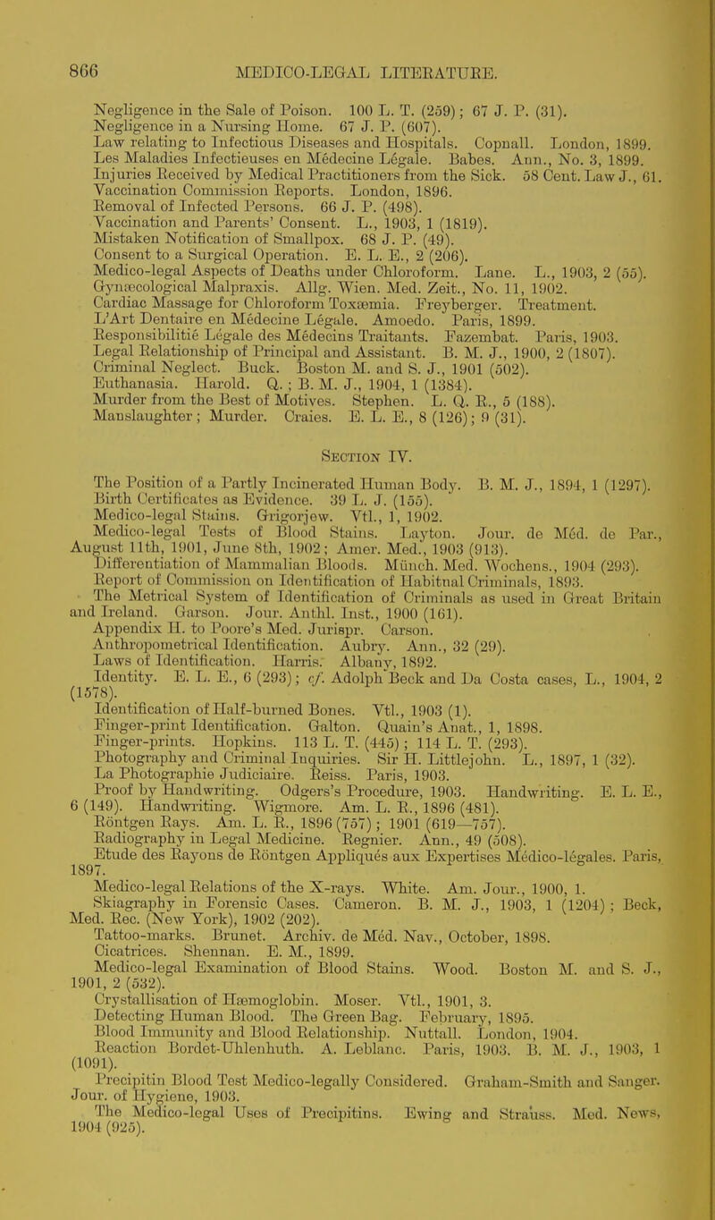 Negligence in the Sale of Poison. 100 L. T. (259); 67 J. P. (31). Negligence in a Nursing Home. 67 J. P. (607). Law relating to Infectious Diseases and Hospitals. Oopuall. London, 1899. Les Maladies Infectieuses en Medecine Legale. Babes. Ann., No. 3, 1899. Injuries Eeceived by Medical Practitioners from the Sick. 58 Cent. Law J., 61. Vaccination Commission Eeports. London, 1896. Eemoval of Infected Persons. 66 J. P. (498). Vaccination and Parents' Consent. L., 1903, 1 (1819). Mistaken Notification of Smallpox. 68 J. P. (49). Consent to a Surgical Operation. E. L. E., 2 (206). Medico-legal Aspects of Deaths under Chloroform. Lane. L., 1903, 2 (55). Gynaecological Malpraxis. Allg. Wien. Med. Zeit., No. 11, 1902. Cardiac Massage for Chloroform Toxaemia. Ereyberger. Treatment. L'Art Dentaire en Medecine Legale. Amoedo. Paris, 1899. Eesponsibilitie Legale des Medecins Traitants. Fazembat. Paris, 1903. Legal Eelationship of Principal and Assistant. B. M. J., 1900, 2 (1807). Criminal Neglect. Buck. Boston M. and S. J., 1901 (502). Euthanasia. Harold. Q. ; B. M. J., 1904, 1 (1384). Murder from the Best of Motives. Stephen. L. Q. E., 5 (188). Manslaughter; Murder. Craies. E. L. E., 8 (126); 9 (31). Section IV. The Position of a Partly Incinerated Human Body. B. M. J., 1894, 1 (1297). Birth Certiticales as Evidence. 39 L. J. (155). Medico-legal Stains. Grigorjew. Vtl., 1, 1902. Medico-legal Tests of Blood Stains. Layton. Jour, de Med. de Par., August 11th, 1901, June 8th, 1902; Amer. Med., 1903 (913). Differentiation of Mammalian Bloods. Miinch. Med. Wochens., 1904 (293). Eeport of Commission on Identification of Habitnal Criminals, 1893. The Metrical System of Identification of Criminals as used in Great Britain and Ireland. Garson. Jour. Anthl. Inst., 1900 (161). Appendix H. to Poore's Med. Jvu-ispr. Carson. Anthropometrical Identification. Aubry. Ann., 32 (29). Laws of Identification. Harris. Albany, 1892. Identity. E. L. E., 6 (293); c/'. Adolph'Beck and Da Costa cases, L., 1904, 2 (1578). Identification of Half-burned Bones. Vtl., 1903 (1). Finger-print Identification. Galton. Quain's Anat., 1, 1898. Finger-prints. Hopkins. 113 L. T. (445) ; 114 L. T. (293). Photography and Criminal Inquiries. Sir II. Littlejohn. L., 1897, 1 (32). La Photographic Judiciaire. Eeiss. Paris, 1903. Proof by Handwriting. Odgers's Procedure, 1903. Handwriting. E. L. E., 6 (149). Handwi-iting. Wigmore. Am. L. E., 1896 (481). Eontgen Eays. Am. L. E., 1896 (757) ; 1901 (619—757). Eadiography in Legal Medicine. Eegnier. Ann., 49 (508). Etude des Eayons de Eontgen Appliques aux Expertises M^dico-legales. Paris, 1897. Medico-legalEelations of the X-rays. White. Am. Jour., 1900, 1. Skiagraphy in Forensic Cases. Cameron. B. M. J., 1903, 1 (1204) ; Beck, Med. Eec. (New York), 1902 (202). Tattoo-marks. Brunet. Archiv. de Med. Nav., October, 1898. Cicatrices. Shennan. E. M., 1899. Medico-legal Examination of Blood Staijis. Wood. Boston M. and S. J., 1901, 2 (532). Crystallisation of Hasmoglobin. Moser. Vtl., 1901, 3. Detecting Human Blood. The Green Bag. February, 1895. Blood Immunity and Blood Eelationship. Nuttall. London, 1904. Eeaction Bordet-Uhlenhuth. A. Leblanc. Paris, 1903. B. M. J., 1903, 1 (1091). Precipitin Blood Test Medico-legally Considered. Graham-Smith and Sanger. Joui'. of Hygiene, 1903. The Medico-legal Uses of Precipitins. Ewing and Strauss. Med. News, 1904 (925).