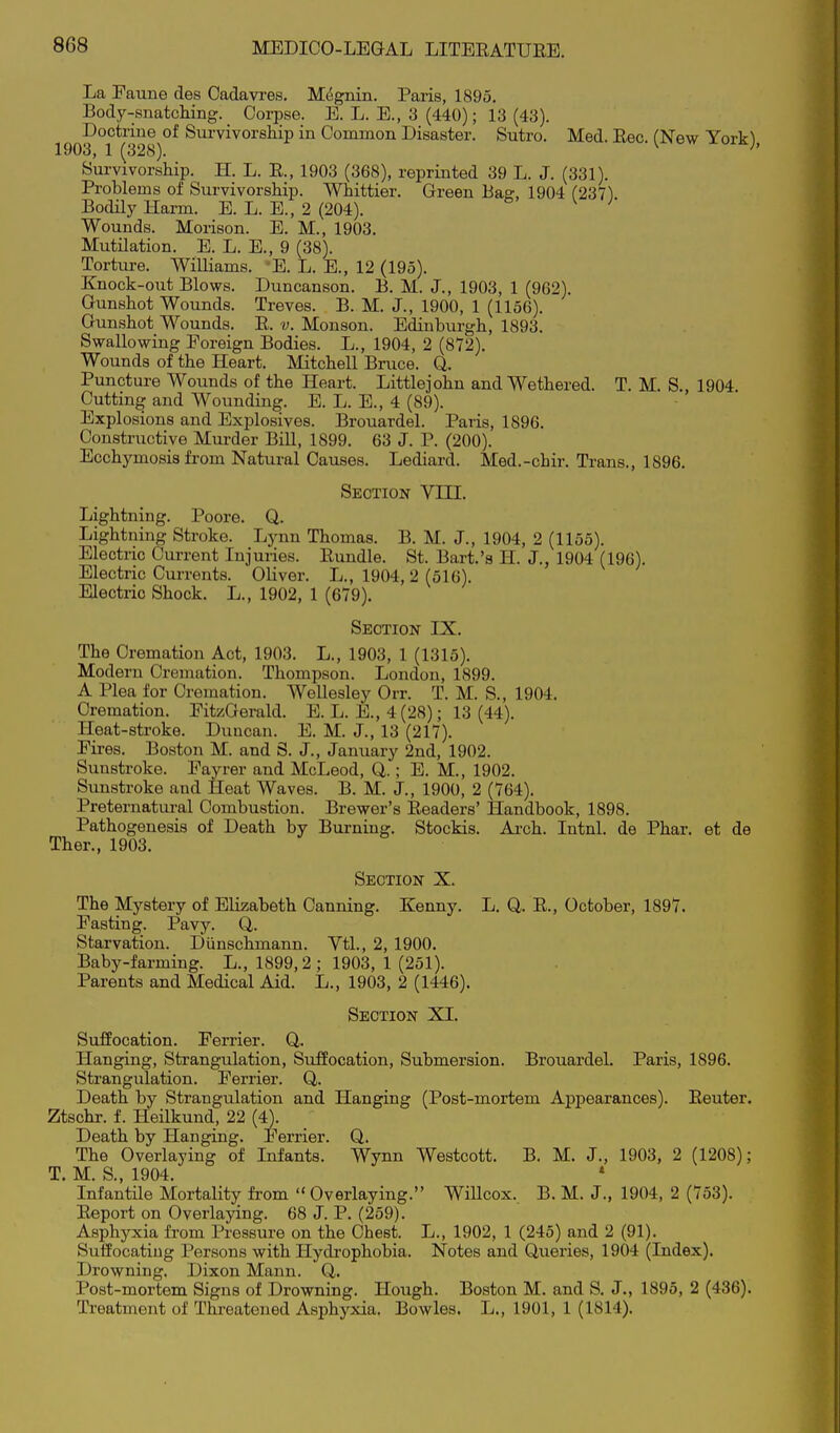 La Eaune des Cadavi'es. M^gnin. Paris, 1895. Body-snatcliing. Corpse. E. L. E., 3 (440); 13 (43). Doctnne of Survivorship in Common Disaster. Sutro. Med. Eec. (New York), 1903, 1 (328). ' Survivorship. H. L. R., 1903 (368), reprinted 39 L. J. (331). Problems of Survivorship. Whittier. Green Bag, 1904 (237) Bodily Harm. E. L. E., 2 (204). Wounds. Morison. E. M., 1903. Mutilation. E. L. E., 9 (38). Torture. WiUiams. 'E. L. E., 12 (195). Knock-out Blows. Duncanson. B. M. J., 1903, 1 (962). Gunshot Wounds. Treves. B. M. J., 1900, 1 (1156). Gunshot Wounds. E. v. Monson. Edinburgh, 1893. Swallowing Foreign Bodies. L., 1904, 2 (872). Wounds of the Heart. Mitchell Bruce. Q. Puncture Wounds of the Heart. Littlejohn and Wethered. T. M. S., 1904. Cutting and Wounding. E. L. E., 4 (89). Explosions and Explosives. Brouardel. Paris, 1896. Constructive Murder Bill, 1899. 63 J. P. (200). Ecchymosis fi-om Natural Causes. Lediard. Med.-chir. Trans., 1896. Section Vni. Lightning. Poore. Q. Lightning Stroke. Lynn Thomas. B. M. J., 1904, 2 (1155). Electric Current Injuries. Bundle. St. Bart.'s H. J., 1904 (196). Electric Currents. Oliver. L., 1904, 2 (516). Electric Shock. L., 1902, 1 (679). Section IX. The Cremation Act, 1903. L., 1903, 1 (1315). Modern Cremation. Thompson. London, 1899. A Plea for Cremation. Wellesley Orr. T. M. S., 1904, Cremation. EitzGerald. E. L. E., 4 (28); 13 (44). Heat-stroke. Duncan. E. M. J., 13 (217). Pires. Boston M. and S. J., January 2nd, 1902. Sunstroke. Fayrer and McLeod, Q.; E. M., 1902. Sunstroke and Heat Waves. B. M. J., 1900, 2 (764). Preternatui-al Combustion. Brewer's Eeaders' Handbook, 1898. Pathogenesis of Death by Bm-niug. Stockis. Ai-ch. Intnl. de Phar. et de Ther., 1903. Section X. The Mystery of Elizabeth Canning. Kenny. L. 0. E., October, 1897. Easting. Pavy. Q. Starvation. Diinschmann. Vtl., 2, 1900. Baby-farming. L., 1899,2; 1903, 1 (251). Parents and Medical Aid. L., 1903, 2 (1446). Section XI. Suffocation. Eerrier. Q. Hanging, Strangulation, Suffocation, Submersion. Brouardel. Paris, 1896. Strangulation. Eerrier. Q,. Death by Strangulation and Hanging (Post-mortem Appearances). Eeuter. Ztschr. f. Heilkund, 22 (4). Death by Hanging. Eerrier. Q. The Overlaying of Infants. Wynn Westcott. B. M. J., 1903, 2 (1208); T. M. S., 1904. * Infantile Mortality from  Overlaying. Willcox. B. M. J., 1904, 2 (753). Eeport on Overlaying. 68 J. P. (259). Asphyxia from Pressure on the Chest. L., 1902, 1 (245) and 2 (91). Suffocating Persons with Hydrophobia. Notes and Queries, 1904 (Index). Drowning. Dixon Mann. Q,. Post-mortem Signs of Drowning. Hough. Boston M. and S. J., 1895, 2 (436). Treatment of Threatened Asphyxia. Bowles. L., 1901, 1 (1814).