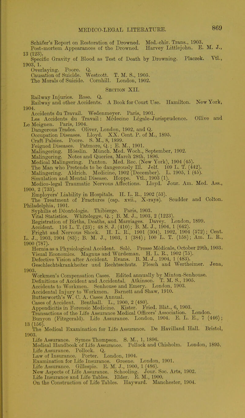 ScMfer's Eeport on Eestoration of Dro-wned. Med.-chir. Trans., 1903. Post-mortem Appearances of the Drowned. Harvey Littlejohn. E. M. J., 13 (123). Specific Gravity of Blood as Test of Death by Drowning. Placzek. Vtl., 1903, 1. Overlaying. Poore. Q. Causation of Siucide. Westcott. T. M. S., 1905. The Morals of Suicide. Cornhill. London, 1902. Section XII. Eailway Injuries. Eose. Q. Eailway and other Accidents. A Book for Court Use. Hamilton. New York, 1904. Accidents du Travail. Wedenmeyer. Paris, 1901. Les Accidents du Travail: Medecine Legale-Juriaprudence. Ollive and Le Meignen. Paris, 1904. Dangerous Ti-ades. Oliver, London, 1902, and Q. Occupation Diseases. Lloyd. XX. Cent. P. of M., 1895. Craft Palsies. Poore. S. M., 8, 1899. Feigned Diseases. Patmore, Q.; E. M., 1901. Malingering. HossHn. Miinch. Med. Woch., September, 1902. Malingering. Notes and Queries, March 28th, 1896. Medical Malingering. Panton. Med. Eec. (New York), 1904 (45). The Man who Pretends to be dangerously 111. Jelf. 109 L. T. (442). Malingering. Aldrich. Medicine, 1902 (December). L. 1905, 1 (45). Simulation and Mental Disease. Hoppe. Ytl., 1903 (1). Medico-legal Traumatic Nervous Affections. Lloyd. Jour. Am. Med. Ass., 1900, 2 (733). Employers' Liability in Hospitals. H. L. E., 1902 (53). The Treatment of Fractures (cap. xvii.. X-rays). Scudder and Colton. Philadelphia, 1901. Syphilis et Deontologie. Thibierge. Paris, 1903. Yital Statistics. Whitelegge, Q.; B. M. J., 1903, 2 (1223). Eegistration of Births, Deaths, and Marriages. Davey. London, 1899. Accident. 116 L. T. (23); 48 S. J. (410); B. M. J., 1904, 1 (642). Fright and Nervous Shock. H. L. E., 1901 (304), 1902, 1904 (572); Cent. L. J., 1903, 1904 (83); B. M. J., 1903, 1 (384); 100 L. T. (158); Am. L. E., 1900 (787). Hernia as a Physiological Accident. Sole. Presse Medicale, October 29th, 1903. Visual Economics. Magnus and Wiirdeman. H. L. E., 1902 (75). Defective Vision after Accident. Evans. B. M. J., 1904, 1 (483). _ Geschlechtskrankheiter und Eechtsschutz. Flesch and Wertheimer. Jena, 1903. Workmen's Compensation Cases. Edited annually by Minton-Senhouse. Definitions of Accident and Accidental. Atkinson. T. M. S., 1905. Accidents to Workmen. Senhouse and Emery. London, 1903. Accidental Injury to Workmen. Barnett and Shaw, 1910. Butterworth's W. C. A. Cases Annual. Cases of Accident. Benthall. L., 1900, 2 (480). Appendicitis in Forensic Medicine. Kister. Fried. Blat., 6, 1903. Transactions of the Ijife Assurance Medical Officers' Association. London. Bunyon (Fitzgerald). Life Assurance. London, 1904. E. L. E., 7 (446); 13 (156). The Medical Examination for Life Assurance. De HaviUand Hall. Bristol, 1903. Life Assurance. Symes Thompson. S. M., 1, 1896. Medical Handbook of Life Assurance. Pollock and Chisholm. London, 1895. Life Assurance. Pollock. Q. Law of Insui-ance. Porter. London, 1904. Examination for Life Insurance. Greene. London, 1901. Life Assurance. Gillespie. E. M. J., 1900, 1 (486). New Aspects of Life Assurance. Schooling. Jour. Soc. Ai'ts, 1902. Life Insurance and Life Tables. Elder. E. M., 1900. On the Construction of Life Tables. Ilayward. Manchester, 1904.