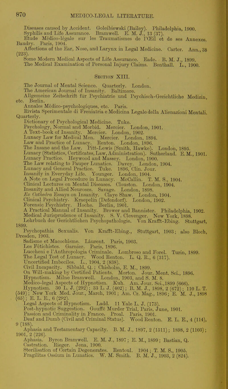 Diseases caused by Accident. Goleibiewski (Bailey). Philadelphia, 1900. Syphilis and Life Assurance. Bramwell. E. M. J., 13 (37). Etude Medico-legale sur les Traumatismes de I'CEil et de ses Annexes Baudry. Paris, 1904. AfPections of the Ear, Nose, and Larynx in Legal Medicine. Carter. Ann 38 (223). Some Modern Medical Aspects of Life Assurance. Eade. B. M. J., 1899. The Medical Examination of Personal Injury Claims. Benthall. L., 1900. Section XIIL The Journal of Mental Science. Quarterly. London. The American Journal of Insanity. Baltimore. Allgemeine Zeitsohrift fiir Psychiatrie und Psychisch-Gerichtliche Medizin etc. Berlin. ' Annales Medico-psychologiques, etc. Paris. Rivista Sperimentale di Freniatria e Medicina Legale della Alienazioni Mentali. Quarterly. Dictionary of Psychological Medicine. Tuke. Psychology, Normal and Morbid. Mercier. London, 1901. A Text-book of Insanity. Mercier. London, 1902. Lunacy Law for Medical Men. Mercier. London, 1894. Law and Practice of Lvmacy. Eentou. London, 1896. The Insane and the Law. Pitt-Lewis (Smith, Hawke). London, 1895. Lunacy (Statistics, Certificates, Law, Administration). Sutherland. E.M., 1901. Lunacy Practice. Hey wood and Maseey. London, 1900. The Law relating to Pauper Lunatics. Davey. London, 1904. Lunacy and General Practice. Tuke. 1896, Clin. Jour. Insanity in Everyday Life. Younger. London, 1904. A Note on Legal Procedure in Lunacy. McCallin. T. M. S., 1904. Clinical Lectures on Mental Diseases. Clouston. London, 1904. Insanity and Allied Neuroses. Savage. London, 1898. Ex Cathedra Essays on Insanity. Claye Shaw. London, 1904. Clinical Psychiatry. Kraepelin (Defendorf). London, 1902. Forensic Psychiatry. Iloche. JSerlin, 1901. A Practical Manual of Insanity. Brower and Bannister. Philadelphia, 1902. Medical Jurisprudence of Insanity. S. V. Clevenger. New York, 1898. Lehrbuch der Gerichtlichen Psychopathologie. Von Ki*afft-Ebing. Stuttgart, 1899. Psychopathia Sexualis. Von Krafft-Ebing., Stuttgart, 1903; also Bloch, Dresden, 1903. Sadisme et Macochisme. Laurent. Paris, 1903. Les Fetichistes. Garnier. Paris, 1896. Luccheni e I'Anthropologia Criminale. Lombroso and Porel. Turin, 1899. The Legal Test of Lunacy. Wood Eenton. L. Q. E., 6 (317). Uncertified Imbeciles. L., 1904, 2 (838). Civil Incapacity. Sibbald, Q. ; Chisholm, E. M., 1899. On Will-making by Certified Patients. Morton. Jour. Ment. Sci., 1896. Hypnotism. Milne Bramwell. London, 1903, and S. M. 8. Medico-legal Aspects of Hypnotism. Kuh. Am. Joiu-. Sci., 1899 (666). Hypnotism. 30 L. J. (292); 33 L. J. (402); B. M. J., 1898, 2 (672); 110 L. T. (549); New York Med. Jour., March, 1901; Am. Cr. Mag., 1896; E. M. J., 1898 (65); E. L. E., 6 (292). Legal Aspects of Hypnotism. Ladd. 11 Yale L. J. (173). Post-hypnotic Suggestion. Goufle Murder Trial, Paris, June, 1901. Passion and Criminality in France. Proal. Paris, 1901. Deaf and Dumb (Civil and Criminal Status). Wood Ronton. E. L. E., 4 (114), 9 (188). Aphasia and Testamentary Capacity. B. M. J., 1897, 2 (1511); 1898, 2 (1103); 1901, 2 (226). Aphasia. Byron Bramwell. E. M. J., 1897; E. M., 1899; Bastian, Q. Castration. Rieger. Jena, 1900. Sterilisation of (Certain Degenerates. Rentoul. 1904 ; T. M. S., 1905. Fragilitas Ossium in Lunatics. W. M. Smith. B. M. J., 1903, 2 (824).