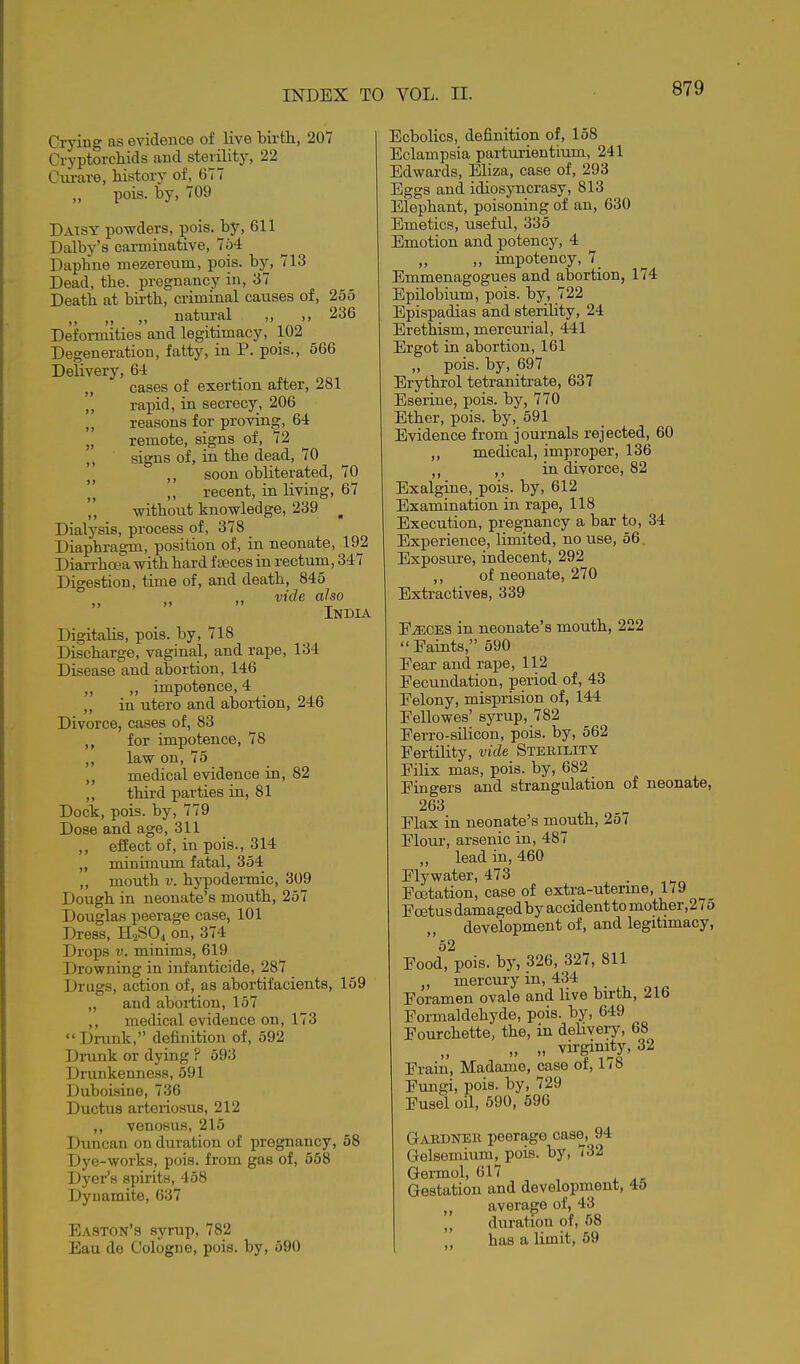 Crying as evidence of live birtli, 207 Cryptorchids and sterility, 22 Ciu-are, history of, 677 pois. by, 709 Daisy powders, pois. by, 611 Dalby's carminative, 754 Daphne mezeretim, pois. by, 713 Dead, the. pregnancy in, 37 Death at birth, criminal causes of, 255 „ „ natural ,, ,, 236 Deformities and legitimacy, 102 Degeneration, fatty, in P. pois., 566 Delivery, 6-1 cases of exertion after, 281 ',' rapid, in secrecy, 206 ,, reasons for proving, 64 „ remote, signs of, 72 ,, signs of, in the dead, 70 ,, soon obliterated, 70 „ recent, in living, 67 ,, without knowledge, 239 ^ Dialysis, process of, 378 Diaphragm, position of, in neonate, 19^2 Diarrhoea with hard f seces in rectum, 347 Digestion, time of, and death, 845 vide also j> >» India Digitalis, pois. by, 718 Discharge, vaginal, and rape, 134 Disease and abortion, 146 „ ,, impotence, 4 „ in utero and abortion, 246 Divorce, cases of, 83 ,, for impotence, 78 ,, law on, 75 ,, medical evidence in, 82 ,, thii-d parties in, 81 Dock, pois. by, 779 Dose and age, 311 ,, effect of, in pois., 314 „ minimum fatal, 354 ,, mouth V. hypodermic, 309 Dough in neonate's mouth, 257 Douglas peerage case, 101 Dress, H2SO4 on, 374 Drops V. minims, 619 Drowning in infanticide, 287 Drugs, action of, as abortifacients, 159 „ and abortion, 157 ,, medical evidence on, 173 Drimk, definition of, 592 Drunk or dying ? 593 Drunkenness, 591 Duboisine, 736 Ductus arteriosus, 212 ,, venosus, 215 Duncan on duration of pregnancy, 58 Dye-works, pois. from gas of, 568 Dyer's spirits, 458 Dynamite, 637 Easton's syrup, 782 Eau de Cologne, pois. by, 590 Ecbolics, definition of, 158 Eclampsia parturientium, 241 Edwards, Eliza, case of, 293 Eggs and idiosyncrasy, 813 Elephant, poisoning of an, 630 Emetics, useful, 335 Emotion and potency, 4 „ impotency, 7_ Emmenagogues and abortion, 174 Epilobium, pois. by, 722 Epispadias and sterility, 24 Erethism, mercurial, 441 Ergot in abortion, 161 „ pois. by, 697 Erythrol tetranitrate, 637 Eserine, pois. by, 770 Ether, pois. by, 591 Evidence from journals rejected, 60 ,, medical, improper, 136 ,, in divorce, 82 Exalgine, pois. by, 612 Examination in rape, 118 Execution, pregnancy a bar to, 34 Experience, limited, no use, 56 Exposure, indecent, 292 ,, of neonate, 270 Extractives, 339 E^CES in neonate's mouth, 222  Eaints, 590 Fear and rape, 112 Fecundation, period of, 43 Felony, misprision of, 144 Fellowes' syrup, 782 Ferro-silicon, pois. by, 562 Fertility, vide Sterility Filix mas, pois. by, 682 Fingers and strangulation of neonate, 263 Flax in neonate's mouth, 257 Flour, arsenic in, 487 „ lead in, 460 Flywater, 473 . ^ Fcetation, case of extra-uterme, 1/9 Foetus damaged by accident to mother, 2 7 5 development of, and legitimacy, 52 Food, pois. by, 326, 327, 811 „ mercury in, 434 Foramen ovale and live birth, 216 Formaldehyde, pois. by, 649 Fourchette, the, in delivery, 68 „ „ virginity, 32 Frain, Madame, case of, 1/8 Fungi, pois. by, 729 Fusel oil, 690, 596 Gabdner peerage case, 94 Grelsemium, pois. by, 732 Germol, 617 Gestation and developnient, 45 J, average of, 43 duration of, 58 has a limit, 59