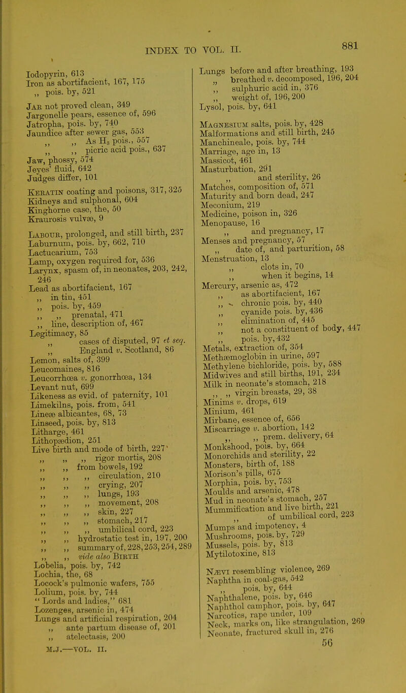 lodopyrin, 613 Iron as abortifacient, 167, 175 „ pois. by, 521 Jak not proved clean, 349 Jargonelle pears, essence of, 596 Jatropba, pois. by, 740 Jaundice after sewer gas, 553 ,, As Hg pois., 557 ,, picric acid pois., 637 Jaw, pbossy, 574 Jeyes' fluid, 642 Judges differ, 101 Keratin coating and poisons, 317,325 Kidneys and sulphonal, 604 Kingborne case, tbe, 50 Kraurosis vulvse, 9 Labotjr, prolonged, and still birtb, 237 Laburnum, pois. by, 662, 710 Lactucarium, 753 Lamp, oxygen required for, 536 Larynx, spasm of, in neonates, 203, 242, 246 Lead as abortifacient, 167 „ in tin, 451 „ pois. by, 459 ,, ,, prenatal, 471 line, description of, 467 Legitimacy, 85 „ cases of disputed, 97 et seq. „ England v. Scotland, 86 Lemon, salts of, 399 Leucomaines, 816 Leucorrbcea v. gonorrhoea, 134 Levant nut, 699 Likeness as evid. of paternity, 101 Limekilns, pois, from, 541 Linese albicantes, 68, 73 Linseed, pois. by, 813 Litharge, 461 LithopEedion, 251 Live birth and mode of birth, 227' „ „ rigor mortis, 208 ,, ,, from bowels, 192 ,, ,, circulation, 210 crying, 207 „ lungs, 193 ,, ,, ,, movement, 208 „ „ „ skin, 227 ,, ,, ,, stomach, 217 ,, „ ,, umbilical cord, 223 „ „ hydrostatic test in, 197, 200 „ ,, 8ummaryof,228,253,254,289 ,, ,, vide also BiRTH Lobelia, pois. by, 742 Lochia, the, 68 Locock's pulmonic wafers, 765 Lolium, pois. by, 744  Lords and ladies, 681 Lozenges, arsenic in, 474 Lungs and artificial respiration, 204 ,, ante partum disease of, 201 ,, atelectasis, 200 M.J.—VOL. II. Lungs before and after breathing, 193 „ breathed i;. decomposed, 196, 204 ,, sulphuric acid in, 376 „ weight of, 196, 200 Lysol, pois. by, 641 Magnesium salts, pois. by, 428 Malformations and still birth, 245 Manchineale, pois. by, 744 Marriage, age in, 13 Massicot, 461 Masturbation, 291 and sterility, 26 Matches, composition of, 571 Maturity and born dead, 247 Meconium, 219 Medicine, poison in, 326 Menopause, 16 „ and pregnancy, 17 Menses and pregnancy, 57 „ date of, and parturition, 58 Menstruation, 13 ,, clots in, 70 ,, when it begins, 14 Mercmy, arsenic as, 472 ,, as abortifacient, 167 „ ^ chronic pois. by, 440 cyanide pois. by, 436 ,, elimination of, 445 ,, not a constituent of body, 447 ,, pois. by, 432 Metals, extraction of, 354 Methsemoglobin in urine, 597 Methylene bichloride, pois. by, 588 Midwives and still births, 191, 234 Milk in neonate's stomach, 218 ,, ,, virgin breasts, 29, 38 Minims v. drops, 619 Minium, 461 Mirbane, essence of, 656 Miscarriage v. abortion, 142 J, ,, prem. delivery, 64 Monkshood, pois. by, 664 Monorchids and sterility, 22 Monsters, birth of, 188 Morison's pills, 675^ Morphia, pois. by, 753^ Moulds and arsenic, 478 Mud in neonate's stomach, 257 Mummification and live birth, 221 of umbilical cord, 223 Mumps and impotency, 4 Mushrooms, pois. by, 729 Mussels, pois. by, 813 MytUotoxine, 813 NiEVi resembling violence, 269 Naphtha in coal-gas, 542 pois. by, 644 Naphthalene, pois. by,_ fa4b Naphthol camphor, pois. by, 647 Narcotics, rape under, 109 ^ Neck, marks on, like strangulation, 269 Neonate, fractured skull m, 276 56