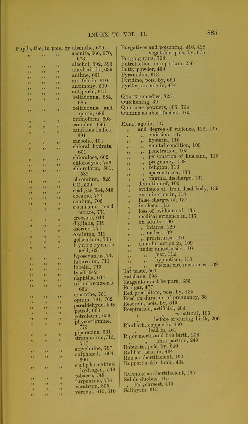 Pupils, tie, in pois. by absinthe, 679 „ „ „ aconite, 666,670, 673 „ „ „ alcohol, 592, 593 ,, amyl nitrite, 639 „ „ aniline, 651 ,, ,, antifebrin, 610 ,, ,, antimony, 509 „ „ antipyrin, 613 „ belladonna, 684, 685 J J „ belladonna and opium, 686 ,, bromoform, 608 , camphor, 696 , cannabis Indica, 691 , carbolic, 404 , chloral hydrate, 601 , chloralose, 602 ,, chlorodyne, 756 chloroform, 581, 582 ,, chromium, 525 00, 539 „ coal-gas,'544,545 cocaine, 724 conium, 705 conium and curare, 771 creosote, 643 „ digitalis, 719 ,, eserine, 771 ,, exalgine, 612 gelsemium, 733 „ hydrocyanic acid, 621 ,, hyoscyamus, 737 „ laburnum, 711 lobeHa, 743 lysol, 642 „ naphtha, 644 ,, nitrobenzene, 654 ,, cenanthe, 751 opium, 761, 762 „ paraldehyde, 598 ,, petrol, 660 II petroleum, 659 physostigmine, 773 ,, piperazine, 661 stramonium,715, 717 » strychnine, 787 sulphonal, 604, 606 sulphuretted hydrogen, 548 tobacco, 748 turpentine, 774 'I veratrum, 806 veronal, 615, 616 II )i II II II Purgatives and poisoning, 416, 428 ,, vegetable, pois. by, 675 Pm-ging nuts, 708 Putrefaction ante partum, 250 Putty powder, 459 Pyramidon, 613 Pyridine, pois. by, 660 Pyrites, arsenic in, 474 Quack remedies, 825 Quickening, 39 Quietness powders, 305, 754 Quinine as abortifacient, 165 Eape, age in, 107 ,, and degree of violence, 122, 125 ,, ,, emission, 107 ,, hysteria, 116 ,, „ mental condition, 109 ,, penetration, 105 ,, ,, personation of husband, 115 „ pregnancy, 138 „ religion, 113 „ ,, spermatozoa, 133 „ ,, vaginal discharge, 134 ,, definition of, 105 ,, evidence of, from dead body, 139 ,, examination in, 118 ,, false charges of, 137 ,, in sleep, 113 ,, loss of evidence of, 135 ,, medical evidence in, 117 ,, on adults, 130 „ „ infants, 120 ,, males, 139 ,, prostitutes, 116 time for action in, 109 under anaesthesia, 110 II fear, 112 II II hypnotism, 115 ,, special circumstances, 109 Rat paste, 564 Eatsbane, 693 Eeagents must be pure, 355 Eealgar, 477 Eed precipitate, pois. by, 435 Eeed on duration of pregnancy, 68 Eesorcin, pois. by, 649 Eespiration, artificial, 204 ,, V. natural, 199 '', before or during birth, 206 Ehubarb, copper in, 450 „ lead in, 461 Eigor mortis and live birth, 208 ,, ante partum, 249 Eoburite, pois. by, 640 Eubber, lead in, 464 Eue as abortifacient, 162 Euppert's skin tonic, 434 Saffron as abortifacient, 165 Sal de duobus, 415 ,, Polychreest, 415 Salipj'rin, 613