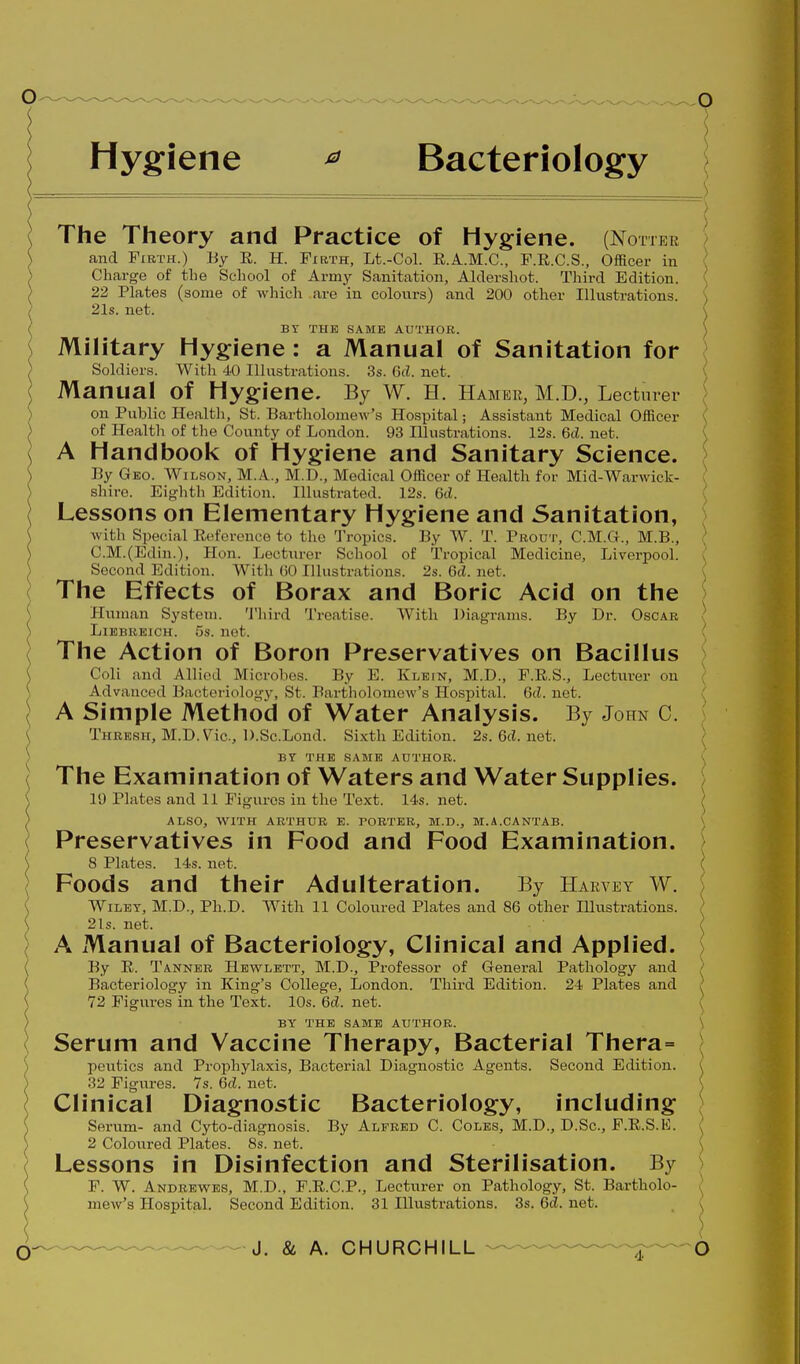 Hygiene ^ Bacteriology The Theory and Practice of Hygiene. (Noher and Firth.) By E,. H. Firth, Lt.-Col. R.A.M.C., F.E.C.S., Officer in Charge of the School of Army Sanitation, Aldershot. Tliird Edition. 22 Plates (some of which are in colonrs) and 200 other Illustrations. 21s. net. BY THE SAME AUTHOR. ') Military Hygiene: a Manual of Sanitation for \ Soldiers. With 40 Illustrations. 3s. 6cL net. ( Manual of Hygiene. By W. H. Hamer, M.D., Lecturer [ on Public Healtli, St. Bartholomew's Hospital; Assistant Medical Officer \ of Health of the County of London. 93 Illustrations. 12s. 6cl. net. \ A Handbook of Hygiene and Sanitary Science. By Geo. AVilson, M.A., M.D., Medical Officer of Health for Mid-Warwick- ! shire. Eighth Edition. Illustrated. 12s. 6(1. \ Lessons on Elementary Hygiene and Sanitation, with Special Reference to the Tropics. By W. T. Prodt, C.M.G., M.B., ; C.M.(Edin.), Hon. Lecturer School of Tropical Medicine, Liverpool. Second Edition. With (iO Illustrations. 2s. M. net. \ The Effects of Borax and Boric Acid on the J Human System. Tliird Treatise. With Diagrams. By Dr. Oscar \ LiBBBKiCH. 5s. not. \ The Action of Boron Preservatives on Bacillus ^ Coll and Allied Microbes. By E. Klein, M.D., P.K.S., Lecturer on Advanced Bacteriology, St. Bartholomew's Hospital. 6cJ. net. \ A Simple Method of Water Analysis. By John C. \ Thresh, M.D.V^ic, D.Sc.Lond. Si.xth Edition. 2s.6cJ.net. > > BY THE SAME AUTHOR. \^ \ The Examination of Waters and Water Supplies. ; \ 19 Plates and 11 Figures in the Text. 14s. net. / ) ALSO, AVITH ARTHUR E. PORTER, M.D., M.A.CANTAB. \ \ Preservatives in Food and Food Examination. ^ ( 8 Plates. 14.S. net. \ \ Foods and their Adulteration. By Harvey W. \ \ Wiley, M.D., Ph.D. With 11 Coloured Plates and 86 other Illustrations. ( \ 21s. net. \ \ A Manual of Bacteriology, Clinical and Applied. \ By E. Tanner Hewlett, M.D., Professor of General Pathology and > Bacteriology in King's College, London. Third Edition. 24 Plates and / 72 Figures in the Text. 10s. 6^. net. \ BY THE SAME AUTHOR. \ Serum and Vaccine Therapy, Bacterial Thera= peutics and Prophylaxis, Bacterial Diagnostic Agents. Second Edition. \ 32 Figures. 7s. 6rf. net. \ Clinical Diagnostic Bacteriology, including j Servim- and Cyto-diagnosis. By Alfred C. Coles, M.D., D.Sc, F.R.S.E. ^ 2 Coloured Plates. 8s. net. ) Lessons in Disinfection and Sterilisation. By ^ F. W. Andrewes, M.D., F.R.C.P., Lecturer on Pathology, St. Bartholo- k mew's Hospital. Second Edition. 31 Illustrations. 3s. M. net. _ \