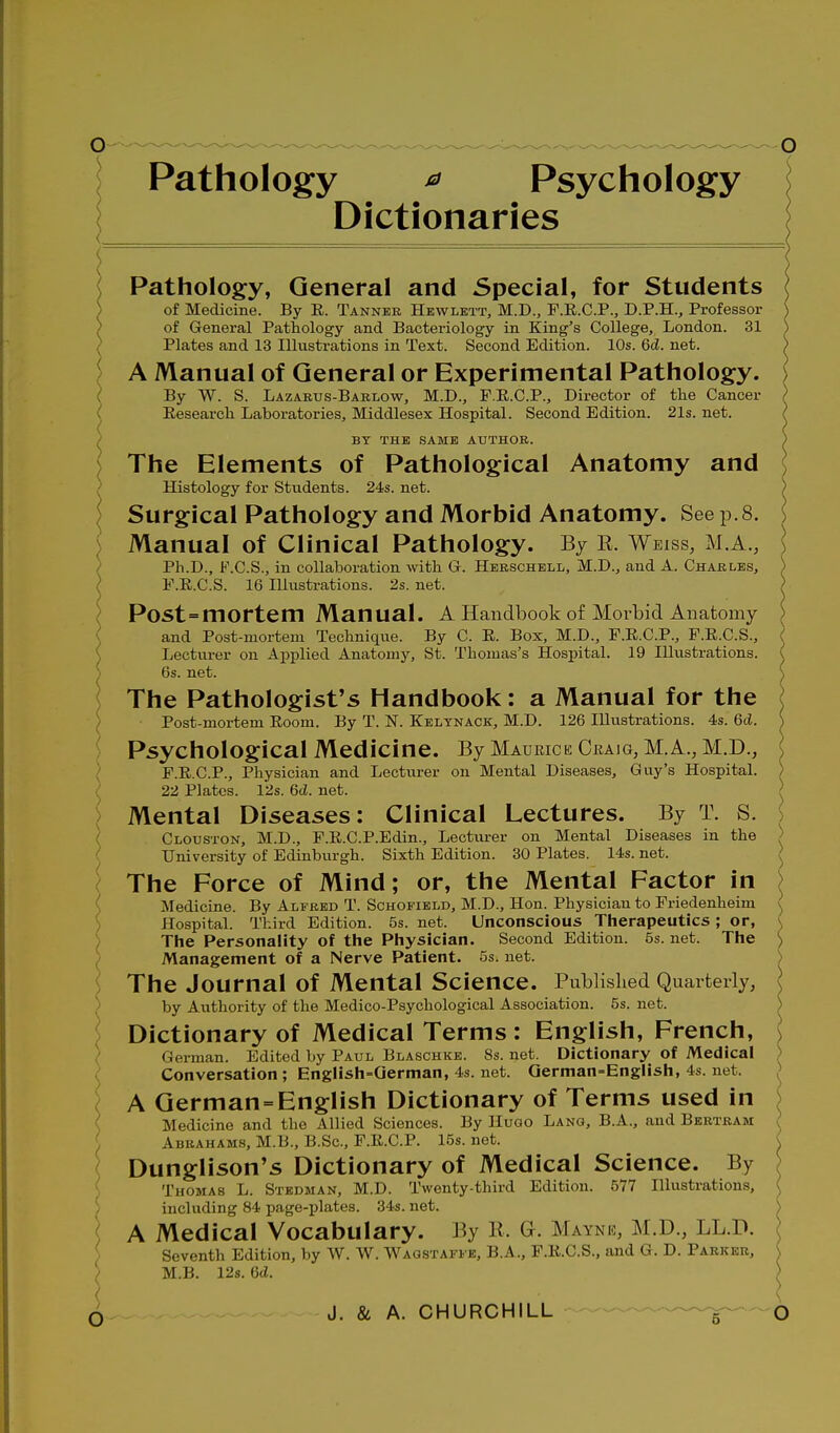 Pathology ^ Psychology Dictionaries Pathology, General and Special, for Students of Medicine. By E. Tanner Hewlett, M.D., F.R.C.P., D.P.H., Professor of General Pathology and Bacteriology in King's College, London. 31 Plates and 13 Illustrations in Text. Second Edition. 10s. 6d. net. A Manual of General or Experimental Pathology. By W. S. Lazakus-Bablow, M.D., F.E.C.P., Director of the Cancer Research Laboratories, Middlesex Hospital. Second Edition. 21s. net. BY THE SAME AUTHOR. The Elements of Pathological Anatomy and Histology for Students. 24s. net. Surgical Pathology and Morbid Anatomy. See p. 8. Manual of Clinical Pathology. By E. Weiss, m a., Ph.D., F.C.S., in collaboration with G. Herschell, M.D., and A. Charles, F.R.C.S. 16 Ilkistrations. 2s. net. Post=mortem Manual. A Handbook of Morbid Anatomy and Post-mortem Technique. By C. E. Box, M.D., F.E.C.P., P.E.C.S., Lecturer on Applied Anatomy, St. Thomas's Hospital. 19 lUvistrations. 6s. net. The Pathologist's Handbook: a Manual for the Post-mortem Room. By T. N. Keltnack, M.D. 126 Illustrations. 4s. 6d. Psychological Medicine. By Maurice Craig, M.A., M.D., F.E.C.P., Physician and Lectiu-er on Mental Diseases, Guy's Hospital. 22 Plates. 12s. Qd. net. Mental Diseases: Clinical Lectures. By T. S. Clodston, M.D., F.E.C.P.Edin., Lectiu-er on Mental Diseases in the i University of Edinburgh. Sixth Edition. 30 Plates. 14s. net. The Force of Mind; or, the Mental Factor in { Medicine. By Alfred T. Schofibld, M.D., Hon. Physician to Friedenheim ') Hospital. Third Edition. 5s. net. Unconscious Therapeutics; or, / The Personality of the Physician. Second Edition. 5s. net. The Management of a Nerve Patient. 5s. net. ') The Journal of Mental Science. Published Quarterly, ) by Authority of the Medico-Psychological Association. 5s. net. Dictionary of Medical Terms : English, French, German. Edited by Paul Blaschke. 8s. net. Dictionary of Medical ) Conversation ; English=Gernian, 4s. net. Qerman=Eng!ish, 4s. net. > A German=English Dictionary of Terms used in Medicine and the Allied Sciences. By Hugo Lang, B.A., and Bertram Abrahams, M.B., B.Sc, F.E.C.P. 15s. net. Dunglison's Dictionary of Medical Science. By Thomas L. Stedman, M.D. Twenty-third Edition. 577 Hlustrations, including 84 page-jjlates. 34s. net. i A Medical Vocabulary. By R. G. Mayne, M.D., LL.D. Seventh Edition, by W. W. Waqstaffb, B.A., F.E.C.S., and G. D. Parker, > M.B. 12s. Gd. <