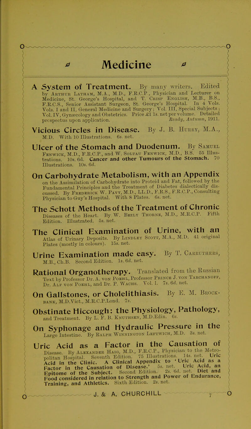 Medicine ^ A System of Treatment. By many writers. Edited by Arthur Latham, M.A., M.D., F.E.C.P., Physician and Lecturer on Medicine, St. George's Hospital, and T. Crisp English, M.B., B.S., F.E.C.S., Senior Assistant Surgeon, St. George's Hospital. In 4 Vols. ^ Vols. I and II. General Medicine and Surgery; Vol. Ill, Special Subjects ; Vol. IV, Gyntecology and Obstetrics. Price ,£1 Is. net per volume. Detailed prospectus upon application. Ready, AiUumn, 1911. \ Vicious Circles in Disease. By J. B. Huery, M.A., ( M.D. With 10 Illustrations. 6s. net. Ulcer of the Stomach and Duodenum. By Samuel Fenwick, M.D., F.R.C.P., and W. Soltau Fbnwick, M.D., B.S. 55 Hlus- , trations. 10s. 6d. Cancer and other Tumours of the Stomach. 70 Illustrations. 10s. 6d. On Carbohydrate Metabolism, with an Appendix on the Assimilation of Carbohydrate into Proteid and Pat, followed by the Fundamental Principles and the Treatment of Diabetes dialectically dis- cussed. By Frederick W. Pavt, M.D., LL.D., F.E.S., F.R.C.P., Consulting Physician to Guy's Hospital. With 8 Plates. 6s. net. The Schott Methods of the Treatment of Chronic Diseases of the Heart. By W. Bezlt Thorne, M.D., M.E.C.P. Fifth Edition. Illustrated. 5s. net. The Clinical Examination of Urine, with an Atlas of Urinary Deposits. By Lindlet Scott, M.A., M.D. 41 original Plates (mostly in colours). 15s. net. Urine Examination made easy. By T. Carruihers, \ M.B., Ch.B. Second Edition. Is. 6d. net. Rational Organotherapy. Translated from the Russian Text by Professor Dr. A. von Poehl, Professor Prince J. von Tarchanoff, i Dr. Alf von Poehl, and Dr. P. Wachs. Vol. I. 7s. 6cl. net. On Gallstones, or Cholelithiasis. By E. M. Brock- bank, M.D.Vict., M.E.C.P.Lond. 7s. Obstinate Hiccough: the Physiology, Pathology, and Treatment. By L. F. B. Knuthsbn, M.D.Edm. Os. On Syphonage and Hydraulic Pressure in the Largo Intestine. By Ralph Winninuton Lkftwich, M.D. 3s. net. Uric Acid as a Factor in the Causation of c Disease. By Alexander Haig, M.D., F.R.C.P., Physician to the Metro- politan Hospital. Seventh Edition. 75 Illustrations 14s. not. Uric Acid In the Clinic. A Clinical Appendix to • Uric Acid as a Factor in the Causation of Disease.' 5s. net. Uric Acid, an - Epitome of the Subject. Second Edition. 2s. bd. net Diet and { Food considered in relation to Strength and Power of Endurance, ( T^^i^ir,^ and A+hl<»tirs. Sixth Edition. 2s. net. Training, and Athletics. Sixth Edition.