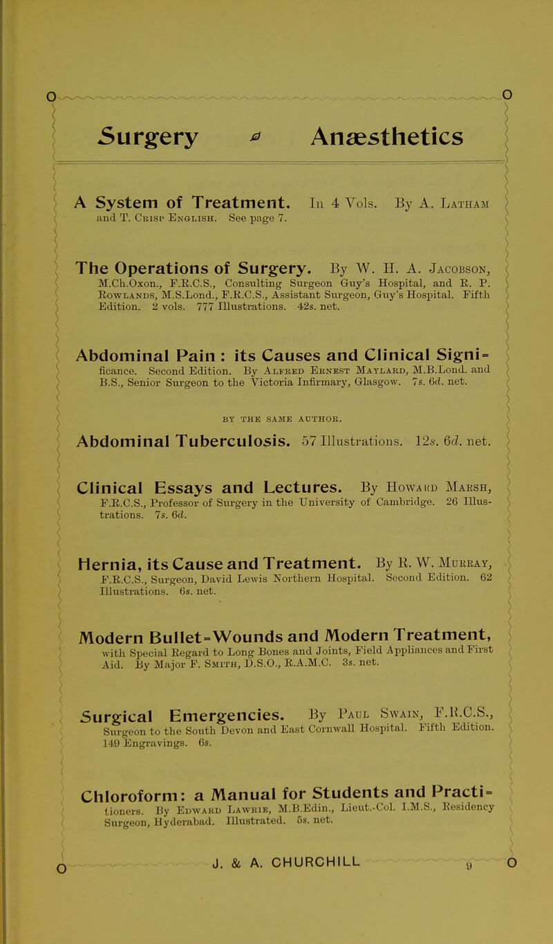 Surgery ^ Anaesthetics \ A System of Treatment. In 4 Vols. By A. Latham and T. Crisp English. See page 7. \^ ) \ / K I \ The Operations of Surgery. By w. H. A. Jacobson, ( M.Ch.Oxon., F.R.C.S., Consulting Surgeon Guy's Hospital, and E. P. ) Rowlands, M.S.Lond., F.K.C.S., Assistant Sm-geon, Guy's Hospital. Fifth I Edition. 2 vols. 777 Illustrations. 42s. net. ) Abdominal Pain : its Causes and Clinical Signi = S ficance. Second Edition. By Alfred Ernest Matlard, M.B.Lond. and ) B.S., Senior Sm-geon to the Victoria Infirmary, Glasgow. 7s. 6d. net. ( BT THE SAME AUTHOR. Abdominal Tuberculosis. 57 Illustrations. 125-. Qd. net. Clinical Essays and Lectures. By Howakd Marsh, F.E.C.S., Professor of Surgery in the University of Cambridge. 26 Illus- trations. 7s. Qd. ) Hernia, its Cause and Treatment. By K. W. Murray, \ ) F.E.C.S., Surgeon, David Lewis Northern Hospital. Second Edition. 62 ) Ilhistrations. 6s. net. ( / Modern Bullet=Wounds and Modern Treatment, with Special Eegard to Long Bones and Joints, Field Appliances and First Aid. By Major F. Smith, D.S.O., E.A.M.C. 3s. net. Surgical Emergencies. By Paul Swain, F.H.C.S., \ Surtreon to the South Devon and East Cornwall Hospital. Fifth Edition. \ i-geon 149 Engravings. 6s. Chloroform: a Manual for Students and Practi = tioners. By Edward Lawkib, M.B.Edin., Lieiat.-Col. I.M.S., Residency Surgeon, Hyderabad. Illustrated. 5s. net. o \