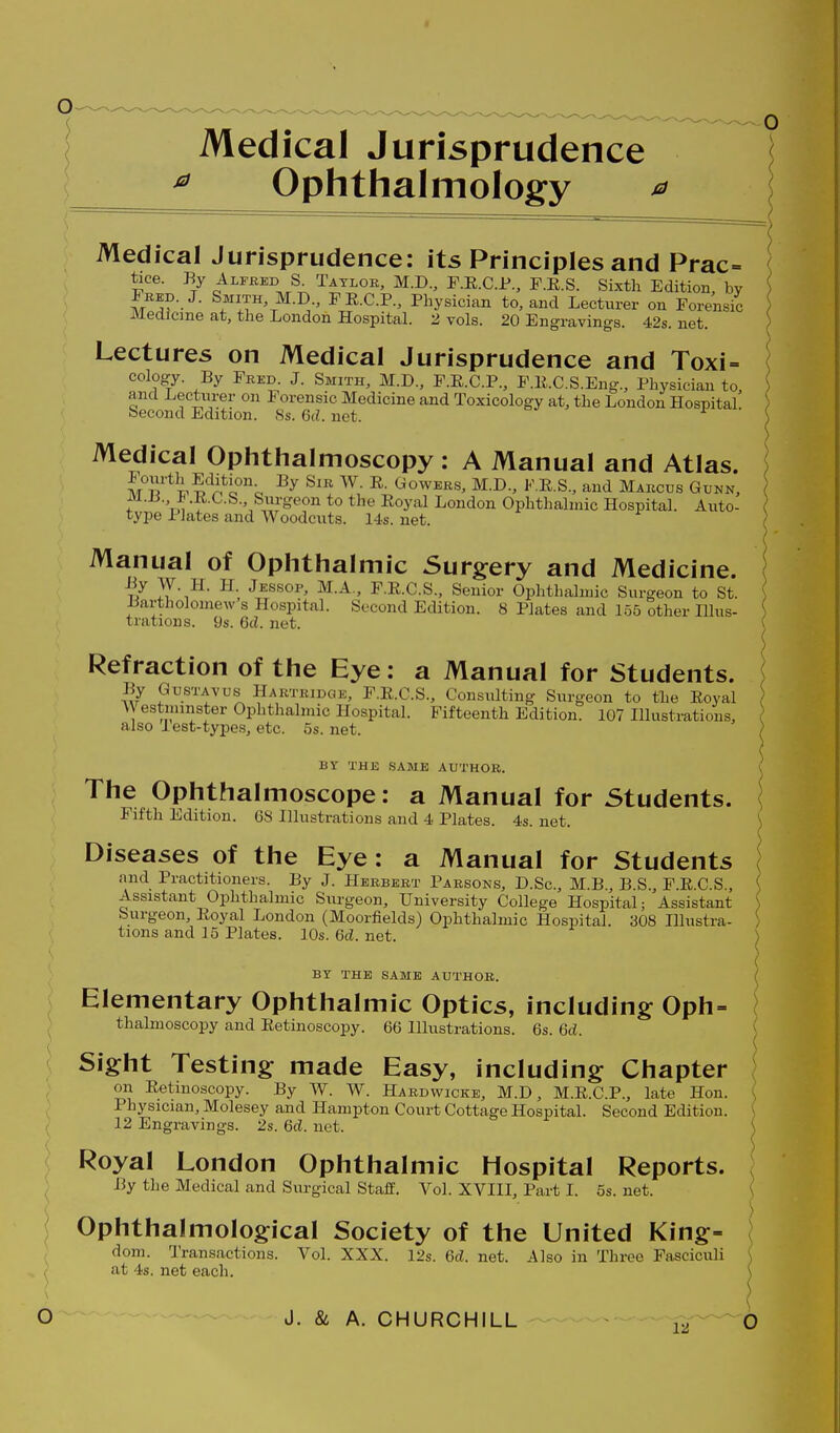 Medical Jurisprudence Ophthalmology Medical Jurisprudence: its Principles and Prac= tice. By Alfred S. Taylor, M.D., F.E.C.JP., F.E.S. Sixth Edition, by Fred. J. Smith, M.D., FRCP., Physician to, and Lecturer on Forensic Medicine at, the London Hospital. 2 vols. 20 Engravings. 42s. net. Lectures on Medical Jurisprudence and Toxi= cology. By Fred. J. Smith, M.D., F.R.CP., F.E.C.S.Eng., Physician to, and Lecturer on i orensic Medicine and Toxicology at, the London Hospital. Second Edition. 8s. 6d. net. Medical Ophthalmoscopy : A Manual and Atlas. ] MiT^^'^'n^if^c M.D., F.R.S., and Marcus Gunn, ; Vn -l^ C-S., Surgeon to the Royal London Ophthalmic Hospital. Auto- type Plates and Woodcuts. 14s. net. Manual of Ophthalmic Surgery and Medicine. i/ - F.R.CS., Senior Ophthalmic Surgeon to St. Bartholomew s Hospital. Second Edition. 8 Plates and 155 other Hlus- ^ trations. 9s. 6d. net. ( s Refraction of the Eye: a Manual for Students. ; By GusTAvus Hartridge, F.R.C.S., Consulting Surgeon to the Royal AVestminster Ophthalmic Hospital. Fifteenth Edition. 107 Illustrations, also I est-types, etc. os. net. ) BY THE SAME AUTHOR. ( The Ophthalmoscope: a Manual for Students. \ Fifth Edition. 68 Illustrations and 4 Plates. 4s. net, ^ Diseases of the Eye: a Manual for Students and Practitioners. By J. Herbert Parsons, D.Sc, M.B., B.S., F.E.C.S., ( Assistant Ophthalmic Surgeon, University College Hospital; Assistant ) burgeon. Royal London (Moorfields) Ophthalmic Hospital. 308 lUustra- ) tions and 15 Plates. 10s.6d.net. ^ ( BY THE SAME AUTHOR. ( Elementary Ophthalmic Optics, including Oph= } thalmoscopy and Retinoscopy. 66 Illustrations. 6s. 6d. | Sight Testing made Easy, including Chapter on Retinoscopy. By W. W. Hardwicke, M.D , M.R.C.P., late Hon. \ Physician, Molesey and Hampton Court Cottage Hospital. Second Edition. \ 12 Engravings. 2s. 6d. net. | Royal London Ophthalmic Hospital Reports. ; By the Medical and Surgical Staff. Vol. XVIII, Part I. 5s. net. | Ophthalmological Society of the United King- ; dom. Transactions. Vol. XXX. 12s. 6d. net. Also in Three Fasciculi at 4s. net each.