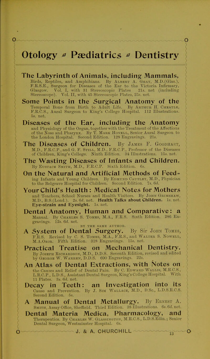 otology ^ Paediatrics ^ Dentistry The Labyrinth of Animals, including Mammals, Birds, Eeptiles, and Amphibians. By Albert A. GrRA.T, M.D.(Glas.), F.R.S.E., Surgeon for Diseases of tlie Ear to the Victoria Infirmary, Grlasofow. Vol. I, with 31 Stereoscopic Plates 21s. net (including Stereoscope). Vol. II, with 45 Stereoscopic Plates, 2.3s. net. Some Points in the Surgical Anatomy of the Temporal Bone from Birth to Adult Life. By Arthur H. Chbatle, F.R.C.S., Aural Surgeon to King's College Hospital. 112 Illustrations. 5s. net. Diseases of the Ear, including the Anatomy ) and Physiology of the Organ, together with the Treatment of the Affections of the Nose and Pharynx. By T. Mark HovELti, Senior Aural Surgeon to the London Hospital. Second Edition. 128 Engravings. 21s. | \ The Diseases of Children. By James f. G-ooDHAirr, / ( M.D., F.R.C.P., and G. F. Still, M.D., F.R.C.i?., Professor of the Diseases \ ^ of Children, King's College. Ninth Edition. 34 Illustrations. 15s. net. ) ( The Wasting Diseases of Infants and Children. ( ) By Eustace Smith, M.D., F.R.C.P. Sixth Edition. 6s. ^ On the Natural and Artificial Methods of Feed = ; ing Infants and Young Children. By Edmund Cautlet, M.D., Physician / ( to the Belgrave Hospital for Children. Second Edition. 7s. 6d. ^ ; Your Child's Health : Medical Notes for Mothers ( and Teachers, School Nurses and Health Visitors. By John Gbimshaw, ; ( M.D., B.S.(Lond.). 2s.6cZ.net. Health Talks about Children, ls.net. ( Eye=strain and Eyesight. Is. net. ^ \ Dental Anatomy, Human and Comparative: a \ Manual. By Charles S. Tomes, M.A., F.R.S. Sixth Edition. 286 En- n S gravings. 12s. 6d. net. ) ) BY THE SAME AUTHOR. ') \ A System of Dental Surgery. By Sir John Tomes, ; ) F.R.S. Revised by C. S. Tomes, M.A., F.R.S., and Walter S. Nowell, ) \ M.A.Oxon. Fifth Edition. 318 Engravings. 15s. net. ) Practical Treatise on Mechanical Dentistry. ) By Joseph Richardson, M.D., D.D.S. Seventh Edition, revised and edited > by George W. Warren, D.D.S. 690 Engravings. 22s. > An Atlas of Dental Extractions, with Notes on ) the Causes and Relief of Dental Pain. By C. Edward Wallis, M.R.C.S., ; L.R.C.P., L.D.S., Assistant Dental Surgeon, King's College Hospital. With , 11 Plates. 3s. Gd. net. ) Decay in Teeth: an Investigation into its \ Cause and Prevention. By J. Sim Wallace, M.D., D.Sc, L.D.S.R.C.S. k Second Edition. 5s. ) A Manual of Dental Metallurgy. By Ernest A. \ Smith, Assay Office, Sheffield. Third Edition. 38 Illustrations. 6s. 6d. net. \ Dental Materia Medica, Pharmacology, and \ Therapeutics. By Charles W. Glassington, M.R.C.S., L.D.S.Edin.; Senior ) Dental Surgeon, Westminster Hospital. 6s. J. & A, CHURCHILL-™™-^ jg™ (