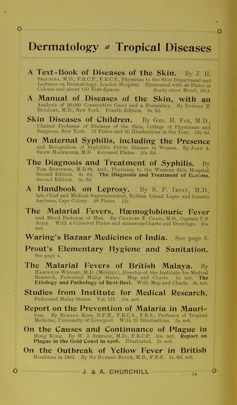 [ Dermatology ^ Tropical Diseases A Text=Book of Diseases of the Skin. By J. h. Sequkira, M.D., P.R.C.P., F.R.C.S., Physiciau to the Skin Department and Lecturer on Dermatology, London Hospital. Illustrated with 40 Plates in Colours and about 150 Text-figures. Beady about March, 1911. A Manual of Diseases of the Skin, with an Analysis of 20,000 Consecutive Cases and a Formvilary. By Duncan E. BuLKLET, M.D., New York. Fourth Edition. 6s. Qd. Skin Diseases of Children. By Geo. h. Fox, M.D., C!linical Professor of Diseases of the Skin, College of Physicians an(l Surgeons, New York. 12 Plates and 60 niustrations in the Text. 12s. 6d. On Maternal Syphilis, including the Presence and Eecognition of Syphilitic Pelvic Disease in Women. By John A. Shaw-Macicenzib, M.D. goloured Plates. 10s. Qd. The Diagnosis and Treatment of Syphilis. By Tom Robinson, M.D.St. And., Physician to the Western Skin Hospital. / Second Edition. 3s. Qd. The Diagnosis and Treatment of Eczema. ( Second Edition. 3s. Qd. A Handbook on Leprosy. By S. P. Impey, M.D., \ late Chief and Medical Superintendent, Robben Island Leper and Lunatic ^ Asylums, Cape Colony. 38 Plates. 12s. \ The Malarial Fevers, Hsemoglobinuric Fever ; and Blood Protozoa of Man. By Charles F. Craig, M.D., Captain U.S. { Army. With 4 Coloured Plates and numerous Charts and Drawings. 20s. { \ net. J Waring's Bazaar Medicines of India. See page 6. j : Prout's Elementary Hygiene and Sanitation. See page 4. \ The Malarial Fevers of British Malaya. By ' Hamilton Wrioht, M.D. (McG-ill), Director of the Institute for Medical i ( Research, Federated Malay States. Map and Charts. 3s. net. The ( Etiology and Pathology of Beri=Beri. With Map and Charts. 3s. net. [ Studies from Institute for Medical Research, ( Federated Malay States. Vol. III. 10s. net. \ Report on the Prevention of Malaria in Mauri= { tius. By Ronald Ross, D.P.H., F.R.C.S., F.R.S., Professor of Tropical \ S Medicine, University of Liverpool. With 25 Illustrations. 5s. net. \ On the Causes and Continuance of Plague in } Hong Kong. By W. J. Simpson, M.D., F.R.C.P. 10s. net. Report on \ ( Plague in the Gold Coast in 1908. Illustrated. 2s. net. ( y On the Outbreak of Yellow Fever in British i ) Honduras in 1905. By Sir Rubebt Botcb, M.B., F.R.S. 3s. Qd. net. ) \ ) ( \