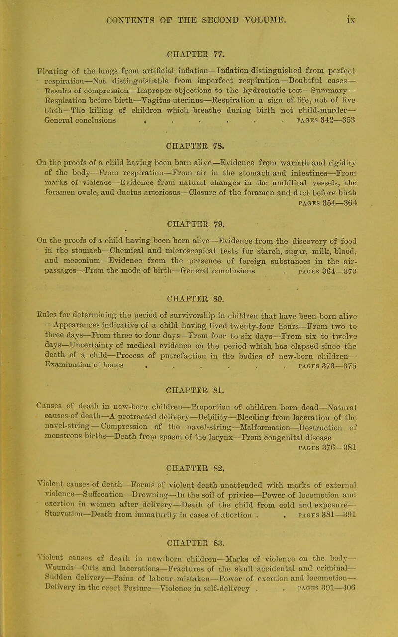 CHAPTER 77. Floating of the lungs from artificial inflation—Inflation distinguished from perfect respiration—Not distinguishable from imperfect respiration—Doubtful cases— Results of compression—Improper objections to the hydrostatic test—Summary— Respiration before birth—Vagitus uterinus—Respiration a sign of life, not of live birth—The killing of children which breathe during birth not child-murder— General conclusions ...... pages 342—353 CHAPTER 78. On the proofs of a child having been born alive—Evidence from warmth and rigidity .of the body—From respiration—From air in the stomach and intestines—From marks of violence—Evidence from natural changes in the umbilical vessels, the foramen ovale, and ductus arteriosus—Closure of the foramen and duct before birth pages 354—364 CHAPTER 79. On the proofs of a child having been born alive—Evidence from the discovery of food in the stomach—Chemical and microscopical tests for starch, sugar, milk, blood, and meconium—Evidence from the presence of foreign substances in the air- passages—From the mode of birth—General conclusions . pages 364—373 CHAPTER 80. Rules for determining the period of survivorship in children that have been born alive —Appearances indicative of a child having lived twenty-four hours—From two to three days—From three to four days—From four to six days—From six to twelve days—Uncertainty of medical evidence on the period which has elapsed since the death of a child—Process of putrefaction in the bodies of new-born children—- Examination of bones ...... pages 373—375 CHAPTER 81. Causes of death in new-born children—Proportion of children born dead—Natural causes of death—A protracted delivery—Debility—Bleeding from laceration of'the navel-string —Compression of the navel-string—Malformation—Destruction of monstrous births—Death from spasm of the larynx—From congenital disease pages 376—381 CHAPTER 82. Violent causes of death—Forms of violent death unattended with marks of external violence—Suffocation—Drowning—In the soil of privies—Power of locomotion and exertion in women after delivery—Death of the child from cold and exposure Starvation—Death from immaturity in cases of abortion . . pages 381—391 CHAPTER 83. Violent causes of death in now-born children—Marks of violence on the body — Wounds—Cuts and lacerations—Fractures of the skull accidental and criminal— Sudden delivery—Pains of labour mistaken—Power of exertion and locomotion— Dclivory in tho erect Posture—Violence in self-delivery . . pages 301—106