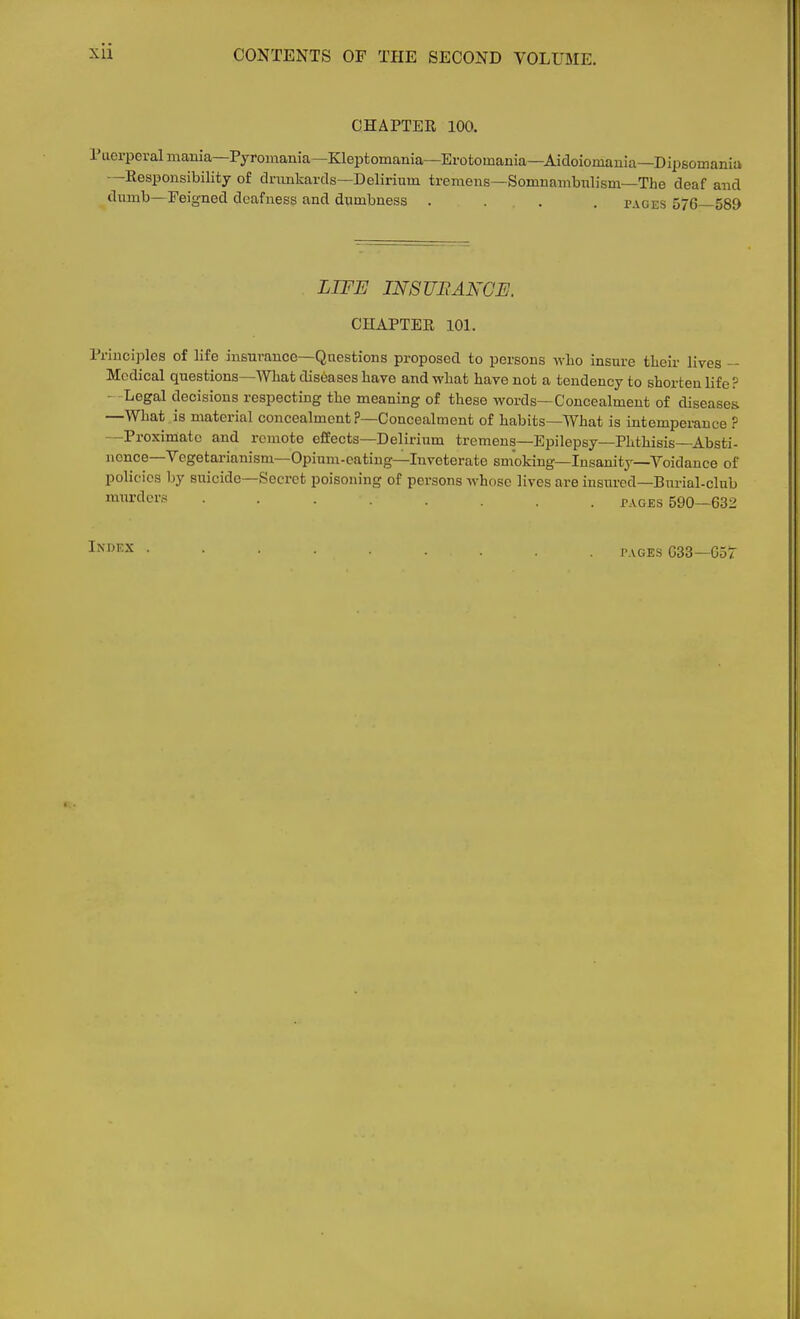 CHAPTER 100. L'uerpcral mania—Pyromania— Kleptomania—Erotomania—Aidoioniania—Dipsomania --Responsibility of drunkards—Delirium tremens—Somnambnlism—The deaf and dumb—Feigned deafness and dumbness .... pages 576—589 LIFE INSURANCE. CHAPTER 101. Principles of life insurance—Questions proposed to persons who insure their lives - Medical questions—AVhat diseases have and what have not a tendency to shorten life? - Legal decisions respecting the meaning of these -words—Concealment of diseases —What is material concealment?—Concealment of habits—What is intemperance ? Proximate and remote effects—Delirium tremens—Epilepsy—Phthisis Absti- nence—Vegetarianism—Opium-eating—Inveterate smoking—Insanity—Voidance of policies by suicide—Secret poisoning of persons whose lives are insured—Burial-club murders ........ pages 590—632 Index tages G33—Got