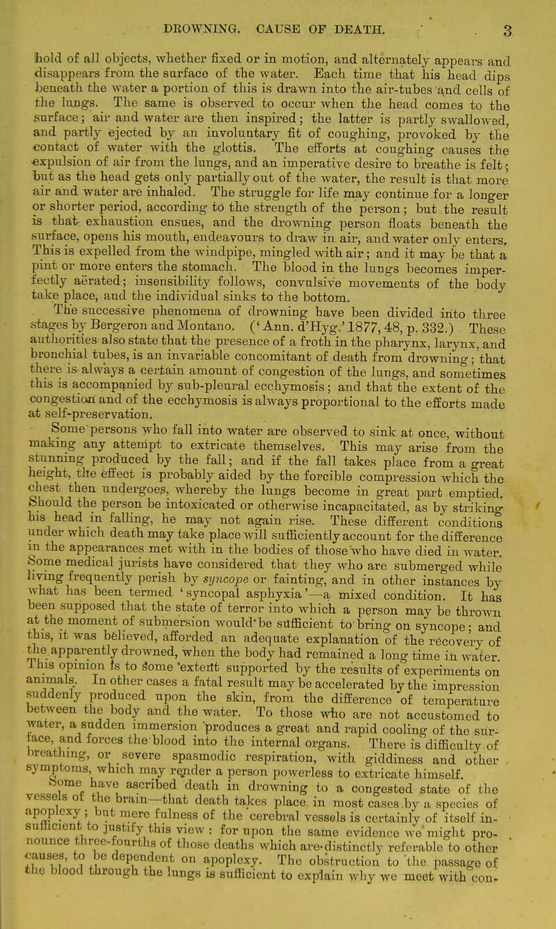 hold of all objects, whether fixed or in motion, and alternately appears and disappears from the surface of the water. Each time that his head dips beneath the water a portion of this is drawn into the air-tubes and cells of the lungs. The same is observed to occur when the head comes to the surface; air and water are then inspired; the latter is partly swallowed, and partly ejected by an involuntary fit of coughing, provoked by the contact of water with the glottis. The efforts at coughing causes the ■expulsion of air from the lungs, and an imperative desire to breathe is felt; bnt as the head gets only partially out of the water, the result is that more air and water are inhaled. The struggle for life may continue for a longer or shorter period, according to the strength of the person; but the result is that exhaustion ensues, and the drowning person floats beneath the surface, opens his mouth, endeavours to draw in air, and water only enters, This is expelled from the windpipe, mingled with air; and it may be that a pint or more enters the stomach. The blood in the lungs becomes imper- fectly aerated; insensibility follows, convulsive movements of the body take place, and the individual sinks to the bottom. The successive phenomena of drowning have been divided into three stages by Bergeron and Montano. (' Ann. d'Hyg.' 1877,48, p. 332.) These authorities also state that the presence of a froth in the pharynx, larynx, and bronchial tubes, is an invariable concomitant of death from drowning; that there is always a certain amonnt of congestion of the lungs, and sometimes this is accompanied by sub-pleural ecchymosis; and that the extent of the congestion and of the ecchymosis is always proportional to the efforts made at self-preservation. Some persons who fall into water are observed to sink at once, without making any attempt to extricate themselves. This may arise from the stunning produced by the fall; and if the fall takes place from a great height, the effect is probably aided by the forcible compression which the chest then undergoes, whereby the lungs become in great part emptied. Should the person be intoxicated or otherwise incapacitated, as by striking his head in falling, he may not again rise. These different conditions under which death may take place will sufficiently account for the difference in the appearances met with in the bodies of those who have died in water. Some medical jurists have considered that they who are submerged while living frequently perish by syncope or fainting, and in other instances by what has been termed 'syncopal asphyxia'—a mixed condition. It has been supposed that the state of terror into which a person may be thrown at the moment of submersion would* be sufficient to'bring on syncope • and this, it was believed, afforded an adequate explanation of the recovery of the. apparently drowned, when the body had remained a long time in water Ihis opinion is to Some 'extent supported by the results of experiments on animals. In other cases a fatal result may be accelerated by the impression suddenly produced upon the skin, from the difference of temperature between the body and the water. To those who are not accustomed to water, a sudden immersion produces a great and rapid cooling of the sur- face and forces the blood into the internal organs. There is difficulty of breathing, or severe spasmodic respiration, with giddiness and other symptoms which may render a person powerless to extricate himself. borne have ascribed death in drowning to a congested state of the vessels ot the brain—that death takes place in most cases by a species of apoplexy ; but mere fulness of the cerebral vessels is certainly of itself in- sufficient to justify this view : for upon the same evidence wo iniqht pro- nonnce three-fourths of those deaths which are-distinctly referable to other causes, to be dependent on apoplexy. The obstruction to the passage of the blood through the lungs is sufficient to explain why we meet with con.