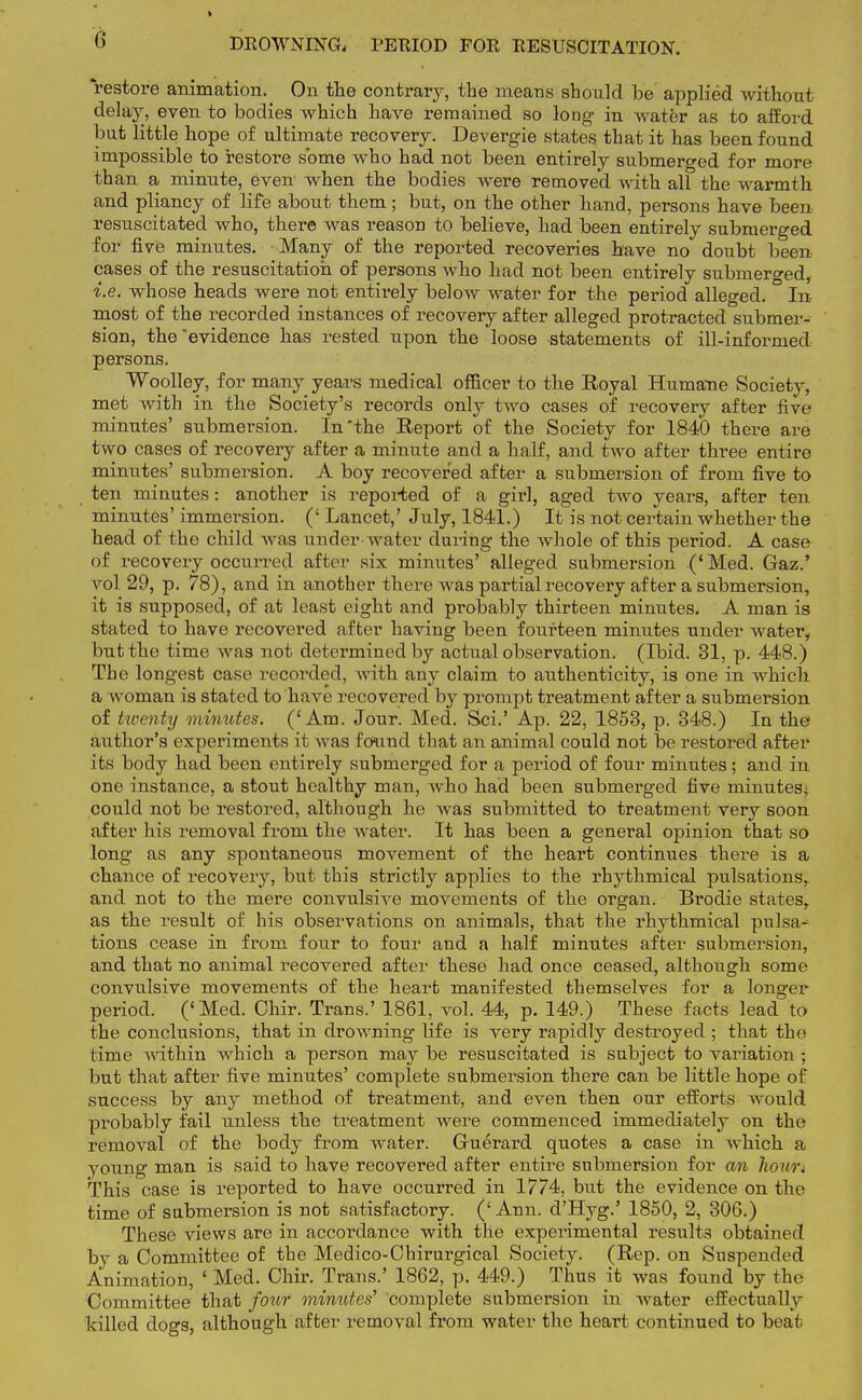 G DROWNING, PERIOD FOR RESUSCITATION. restore animation. On the contrary, the means should be applied without delay, even to bodies which have remained so long in water as to afford but little hope of ultimate recovery. Devergie states that it has been found impossible to restore some who had not been entirely submerged for more than a minute, even when the bodies were removed with all the warmth and pliancy of life about them; but, on the other hand, persons have been resuscitated who, there was reason to believe, had been entirely submerged for five minutes. Many of the reported recoveries have no doubt been cases of the resuscitation of persons who had not been entirely submerged, i.e. whose heads were not entirely below water for the period alleged. In- most of the recorded instances of recovery after alleged protracted submer- sion, the'evidence has rested upon the loose statements of ill-informed persons. Woolley, for many years medical officer to the Royal Humane Society, met with in the Society's records only two cases of recovery after five minutes' submersion. In'the Report of the Society for 1840 there are two cases of recovery after a minute and a half, and two after three entire minutes' submersion. A boy recovered after a submersion of from five to ten minutes: another is reported of a girl, aged two years, after ten minutes' immersion. (' Lancet,' July, 1841.) It is not certain whether the head of the child was under water during the whole of this period. A case of recovery occurred after six minutes' alleged submersion ('Med. Gaz.' vol 29, p. 78), and in another there was partial recovery after a submersion, it is supposed, of at least eight and probably thirteen minutes. A man is stated to have recovered after having been fourteen minutes under water, but the time was not determined by actual observation. (Ibid. 31, p. 448.) The longest case recorded, with any claim to authenticity, is one in which a woman is stated to have recovered by prompt treatment after a submersion of twenty minutes. ('Am. Jour. Med. Sci.' Ap. 22, 1853, p. 348.) In the author's experiments it was found that an animal could not be restored after its body had been entirely submerged for a period of four minutes; and in one instance, a stout healthy man, wrho had been submerged five minutes^ could not be restored, although he was submitted to treatment very soon after his removal from the water. It has been a general opinion that so long as any spontaneous movement of the heart continues there is a chance of recovery, but this strictly applies to the rhythmical pulsations,, and not to the mere convulsive movements of the organ. Brodie states, as the result of his observations on animals, that the rhythmical pulsa-1 tions cease in from four to four and a half minutes after submersion, and that no animal recovered after these had once ceased, although some convulsive movements of the heart manifested themselves for a longer period. ('Med. Ohir. Trans.' 1861, vol. 44, p. 149.) These facts lead to the conclusions, that in drowning life is very rapidly destroyed ; that the time within which a person may be resuscitated is subject to variation; but that after five minutes' complete submersion there can be little hope of success by any method of treatment, and even then our efforts would probably fail unless the treatment were commenced immediately on the removal of the body from water. Gruerard quotes a case in Avhich a young man is said to have recovered after entire submersion for an horn-. This case is reported to have occurred in 1774, but the evidence on the time of submersion is not satisfactory. (' Ann. d'Hyg.' 1850, 2, 306.) These views are in accordance with the experimental results obtained by a Committee of the Medico-Chirurgical Society. (Rep. on Suspended Animation, ' Med. Chir. Trans.' 1862, p. 449.) Thus it was found by the Committee that four minutes' complete submersion in water effectual ly killed dogs, although after removal from water the heart continued to beat