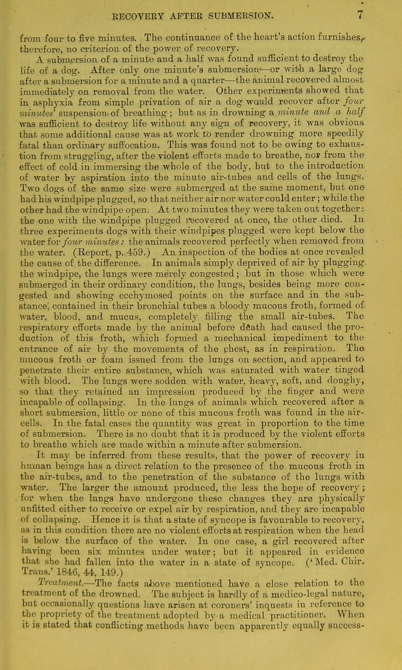 from four to five minutes. The continuance of the heart's action furnishes,, therefore, no criterion of the power of recovery. V submersion of a minute and a half was found sufficient to destroy the life of a dog. After only one minute's submersion-—or with a large dog after a submersion for a minute and a quarter—the animal recovered almost immediately on removal from the water. Other experiments showed that in asphyxia from simple privation of air a dog would recover after four minutes' suspension- of breathing ; but as in drowning a minute and a half was sufficient to destroy life without any sign of recovery, it was obvious that some additional cause was at work to render drowning more speedily fatal than ordinary suffocation. This was found not to be owing to exhaus- tion from struggling, after the violent efforts made to breathe, nor from the effect of cold in immersing the whole of the body, but to the introduction of water by aspiration into the minute air-tubes and cells of the lungs. Two dogs of the same size were submerged at the same moment, but one had his windpipe plugged, so that neither air nor water could enter; while the other had the windpipe open. At two minutes they were taken out together: the one Avith the windpipe plugged recovered at once, the other died. In three experiments dogs with their windpipes plugged were kept below the water for four minutes: the animals recovered perfectly when removed from the water. (Report, p. 459.) An inspection of the bodies at once revealed the cause of the difference. In animals simply deprived of air by plugging, the windpipe, the lungs were merely congested ; but in those which were submerged in their ordinary condition, the lungs, besides being more con- gested and showing ecchymosed points on the surface and in the sub- stance, contained in their bronchial tubes a bloody mucous froth, formed of water, blood, and mucus, completely filling the small air-tubes. The respiratory efforts made by the animal before death had caused the pro- duction of this froth, which formed a mechanical impediment to the entrance of air by the movements of the chest, as in respiration. The mucous froth or foam issued from the lungs on section, and appeared to penetrate their entire substance, which was saturated with water tinged with blood. The lungs were sodden with water, heavy, soft, and doughy, so that they retained an impression produced by the finger and were incapable of collapsing. In the lungs of animals which recovered after a short submersion, little or none of this mucous froth was found in the air- cells. In the fatal cases the quantity was great in proportion to the time of submersion. There is no doubt that it is produced by the violent efforts to breathe which are made within a minute after submersion. It may be inferred from these results, that the power of recovery in human beings has a direct relation to the presence of the mucous froth in the air-tubes, and to the penetration of the substance of the lungs with water. The larger the amount produced, the less the hope of recovery; for when the lungs have undergone these changes they are physically unfitted either to receive or expel air by respiration, and they are incapable of collapsing. Hence it is that a state of syncope is favourable to recovery, as in this condition there are no violent efforts at respiration when the head is below the surface of the water. In one case, a girl recovered after having been six minutes under water; but it appeared in evidence that she had fallen into the water in a state of syncope. (' Med. Chir. Trans.' 1846, 44, 149.) Treatment.—The facts above mentioned have a close relation to the treatment of the drowned. The subject is hardly of a medico-legal nature, but occasionally questions have arisen at coroners' inquests in reference to the propriety of the treatment adopted by a medical practitioner. When it is stated that conflicting methods have been apparently equally success-