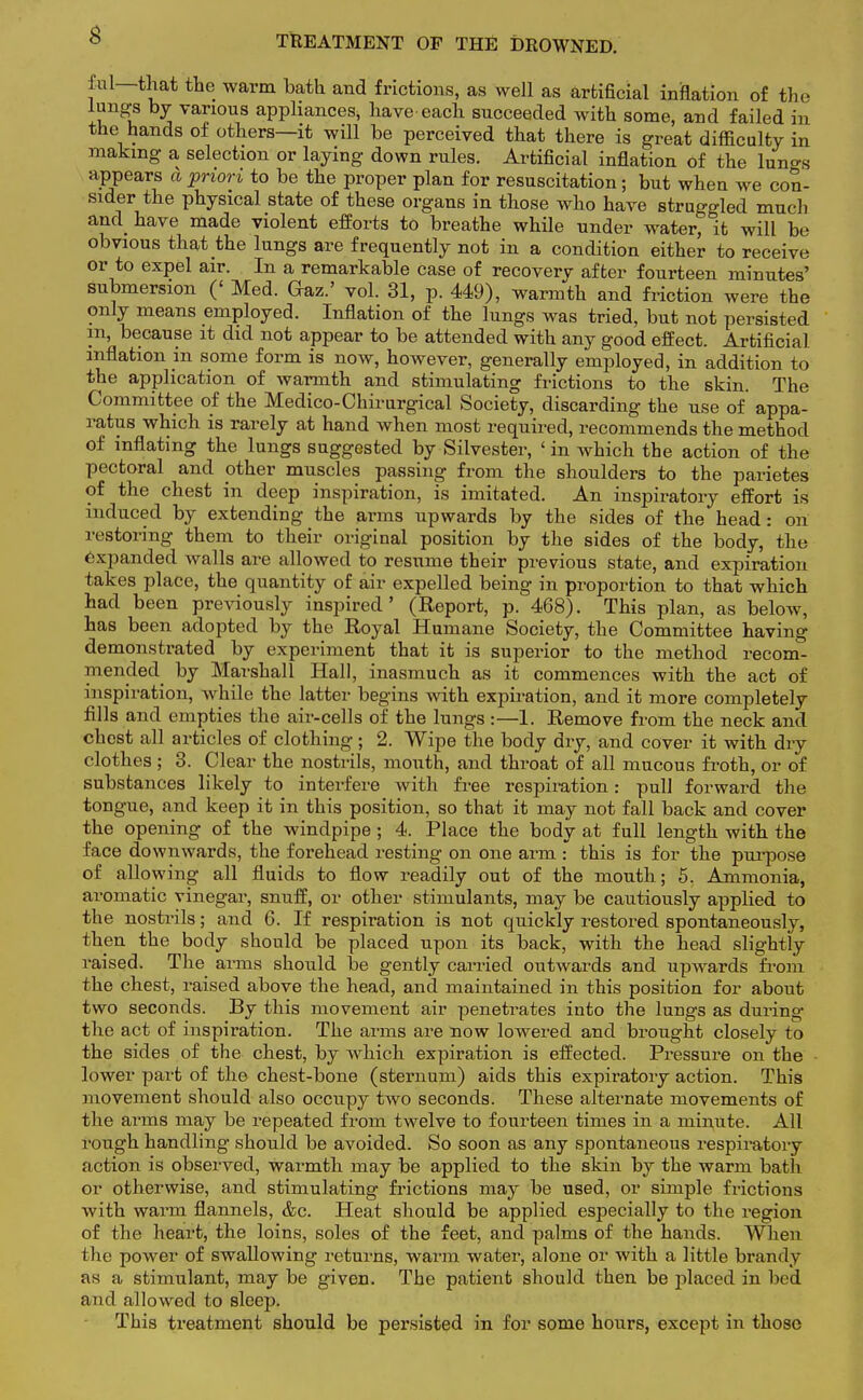 TREATMENT OF THE DROWNED. £al—that the warm bath and frictions, as well as artificial inflation of the lungs by various appliances, have each succeeded with some, and failed in the hands of others—it will be perceived that there is great difficulty in making a selection or laying down rules. Artificial inflation of the luno-s appears a priori to be the proper plan for resuscitation; but when we con- sider the physical state of these organs in those who have struggled much and have made violent efforts to breathe while under water, it will be obvious that the lungs are frequently not in a condition either to receive or to expel air. In a remarkable case of recovery after fourteen minntes' submersion (' Med. Gaz.' vol. 31, p. 449), warmth and friction were the only means employed. Inflation of the lungs was tried, but not persisted in, because it did not appear to be attended with any good effect. Artificial inflation in some form is now, however, generally employed, in addition to the application of warmth and stimulating frictions to the skin. The Committee of the Medico-Chirurgical Society, discarding the use of appa- ratus which is rarely at hand when most required, recommends the method of inflating the lungs suggested by Silvester, ' in which the action of the pectoral and other muscles passing from the shoulders to the parietes of the chest in deep inspiration, is imitated. An inspiratory effort is induced by extending the arms upwards by the sides of the head: on restoring them to their original position by the sides of the body, the expanded walls are allowed to resume their previous state, and expiration takes place, the quantity of air expelled being in proportion to that which had been previously inspired' (Report, p. 468). This plan, as below, has been adopted by the Royal Humane Society, the Committee having demonstrated by experiment that it is superior to the method recom- mended by Marshall Hall, inasmuch as it commences with the act of inspiration, while the latter begins with expiration, and it more completely fills and empties the air-cells of the lungs :—1. Remove from the neck and chest all articles of clothing ; 2. Wipe the body dry, and cover it with dry clothes ; 3. Clear the nostrils, mouth, and throat of all mucous froth, or of substances likely to interfere with free respiration: pull forward the tongue, and keep it in this position, so that it may not fall back and cover the opening of the windpipe; 4. Place the body at full length with the face downwards, the forehead resting on one arm : this is for the purpose of allowing all fluids to flow readily out of the mouth; 5. Ammonia, aromatic vinegar, snuff, or other stimulants, may be cautiously applied to the nostrils; and 6. If respiration is not quickly restored spontaneously, then the body should be placed upon its back, with the head slightly raised. The arms should be gently carried outwards and upwards from the chest, raised above the head, and maintained in this position for about two seconds. By this movement air penetrates into the lungs as during the act of inspiration. The arms are now lowered and brought closely to the sides of the chest, by which expiration is effected. Pressure on the lower part of the chest-bone (sternum) aids this expiratory action. This movement should also occupy two seconds. These alternate movements of the arms may be repeated from twelve to fourteen times in a minute. All rough handling should be avoided. So soon as any spontaneous respiratory action is observed, warmth may be applied to the skin by the warm bath or otherwise, and stimulating frictions may be used, or simple frictions with warm flannels, &c. Heat should be applied especially to the region of the heart, the loins, soles of the feet, and palms of the hands. When the power of swallowing returns, warm water, alone or with a little brandy as a stimulant, may be given. The patient should then be placed in bed and allowed to sleep. This treatment should be persisted in for some hours, except in those