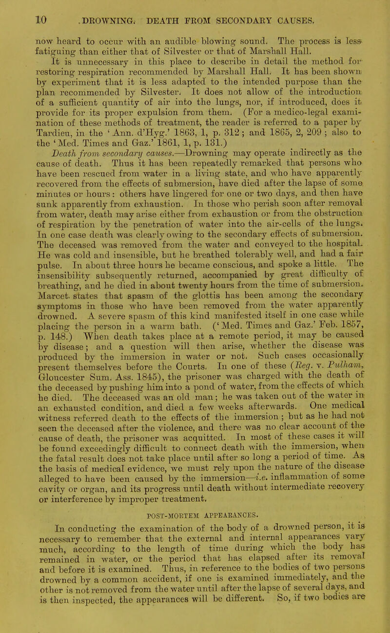 now heard to occur with an audible blowing sound. The process is les* fatiguing than either that of Silvester or that of Marshall Hall. It is unnecessary in this place to describe in detail the method for restoring respiration recommended by Marshall Hall. It has been shown by experiment that it is less adapted to the intended purpose than the plan recommended by Silvester. It does not allow of the introduction of a sufficient quantity of air into the lungs, nor, if introduced, does it provide for its proper expulsion from them. (For a medico-legal exami- nation of these methods of treatment, the reader is referred to a paper by Tardieu, in the ' Ann. d'Hyg.' 1863, 1, p. 312; and 1865, 2, 209 ; also to the 'Med. Times and Gaz.' 1861, 1, p. 131.) Death from secondary causes.—Drowning may operate indirectly as the cause of death. Thus it has been repeatedly remarked that persons who have been rescued from water in a living state, and who have apparently recovered from the effects of submersion, have died after the lapse of soma minutes or hours: others have lingered for one or two days, and then have sunk apparently from exhaustion. In those who perish soon after removal from water, death may arise either from exhaustion or from the obstruction of respiration by the penetration of water into the air-cells of the lungs* In one case death was clearly owing to the secondary effects of submersion. The deceased was removed from the water and conveyed to the hospital. He was cold and insensible, but he breathed tolerably well, and had a fair pulse. In about three hours he became conscious, and spoke a little. The insensibility subsequently returned, accompanied by great difficulty^ of breathing, and he died in about twenty hours from the time of submersion. Marcet. states that spasm of the glottis has been among the secondary symptoms in those who have been removed from the water apparently drowned. A severe spasm of this kind manifested itself in one case while placing the person in a warm bath. ('Med. Times and Gaz.' Feb. 1857, p. 148.) When death takes place at a remote period, it may be caused by disease; and a question will then arise, whether the disease was produced by the immersion in water or not. Such cases occasionally present themselves before the Courts. In one of these (Beg. v. Pulham, Gloucester Sum. Ass. 1845), the prisoner was charged with the death of the deceased by pushing him into a pond of water, from the effects of which he died. The deceased was an old man; he was taken out of the water m an exhausted condition, and died a few weeks afterwards. One medical witness referred death to the effects of the immersion ; but as he had not seen the deceased after the violence, and there was no clear account of the- cause of death, the prisoner was acquitted. In most of these cases it will be found exceedingly difficult to connect death with the immersion, when the fatal result does not take place until after so long a period of time. As the basis of medical evidence, we must rely upon the nature of the disease- alleged to have been caused by the immersion—i.e. inflammation of some- cavity or organ, and its progress until death without intermediate recovery or interference by improper treatment. POST-MC-PTEM APPEARANCES. In conducting the examination of the body of a drowned person, it is- necessary to remember that the external and internal appearances vary much, according to the length of time during which the body has remained in water, or the period that has elapsed after its removal and before it is examined. Thus, in reference to the bodies of two persons drowned by a common accident, if one is examined immediately, and the other is not removed from the water until after the lapse of several days, and is then inspected, the appearances will be different. So, if two bodies are