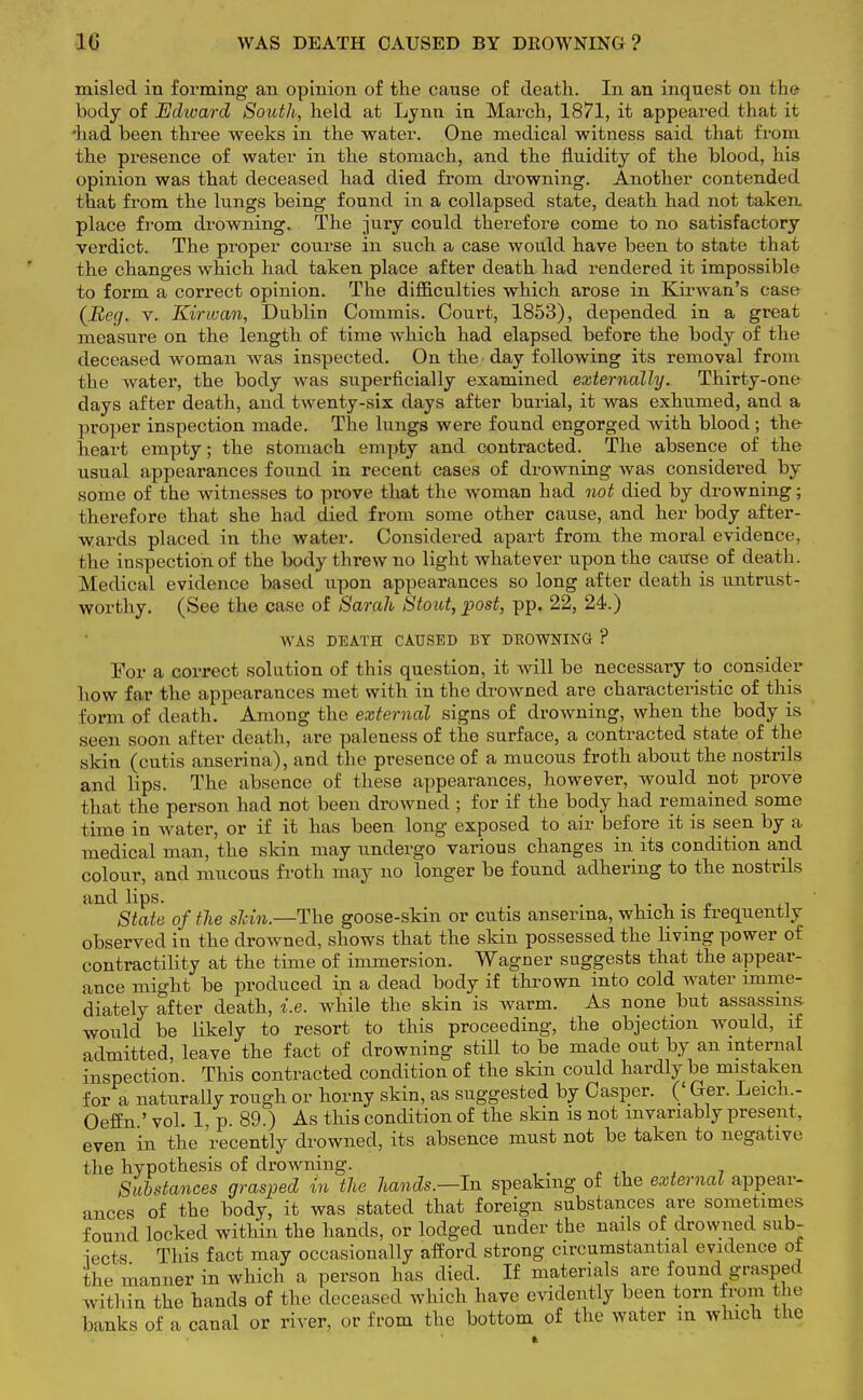 10 WAS DEATH CAUSED BY DEOWNING ? misled in forming an opinion of the cause of death. In an inquest on the body of Edward South, held at Lynn in March, 1871, it appeared that it •had been three weeks in the water. One medical witness said that from the presence of water in the stomach, and the fluidity of the blood, his opinion was that deceased had died from drowning. Another contended that from the lungs being found in a collapsed state, death had not taken, place from drowning. The jury could therefore come to no satisfactory verdict. The proper course in such a case would have been to state that the changes which had taken place after death had rendered it impossible to form a correct opinion. The difficulties which arose in Kirwan's case (Reg. v. Kir wan, Dublin Commis. Court, 1853), depended in a great measure on the length of time which had elapsed before the body of the deceased woman was inspected. On the • day following its removal from the water, the body was superficially examined externally. Thirty-one days after death, and twenty-six days after burial, it was exhumed, and a proper inspection made. The lungs were found engorged with blood; the heart empty; the stomach empty and contracted. The absence of the usual appearances found in recent cases of drowning was considered by some of the witnesses to prove that the woman had not died by drowning; therefore that she had died from some other cause, and her body after- wards placed in the water. Considered apart from the moral evidence, the inspection of the body threw no light whatever upon the cause of death. Medieul evidence based upon appearances so long after death is untrust- worthy. (See the case of Sarah Stout, post, pp. 22, 24.) WAS DEATH CAUSED BY DEOWNING ? For a correct solution of this question, it will be necessary to consider how far the appearances met with in the drowned are characteristic of this form of death. Among the external signs of drowning, when the body is seen soon after death, are paleness of the surface, a contracted state of the skin (cutis anserina), and the presence of a mucous froth about the nostrils and lips. The absence of these appearances, however, would not prove that the person had not been drowned ; for if the body had remained some time in water, or if it has been long exposed to air before it is seen by a medical man, the skin may undergo various changes in its condition and colour, and mucous froth may no longer be found adhering to the nostrils and lips. . . ' . « ,, State of the shin.—The goose-skin or cutis anserina, which is frequently observed in the drowned, shows that the skin possessed the living power of contractility at the time of immersion. Wagner suggests that the appear- ance might be produced in a dead body if thrown into cold water imme- diately after death, i.e. while the skin is warm. As none but assassins would be likely to resort to this proceeding, the objection would, if admitted, leave the fact of drowning still to be made out by an internal inspection. This contracted condition of the skin could hardly be mistaken for a naturally rough or horny skin, as suggested by Casper. (' Ger. Leich - Oeffn ' vol. 1 p. 89.) As this condition of the skin is not invariably present, even in the 'recently drowned, its absence must not be taken to negative the hypothesis of drowning. Substances grasped m the hands.—In speaking of the external appear- ances of the body, it was stated that foreign substances are sometimes found locked within the hands, or lodged under the nails of drowned sub- iects This fact may occasionally afford strong circumstantial evidence ot the manner in which a person has died. If materials are found grasped within the hands of the deceased which have evidently been torn from the banks of a canal or river, or from the bottom of the water m which the