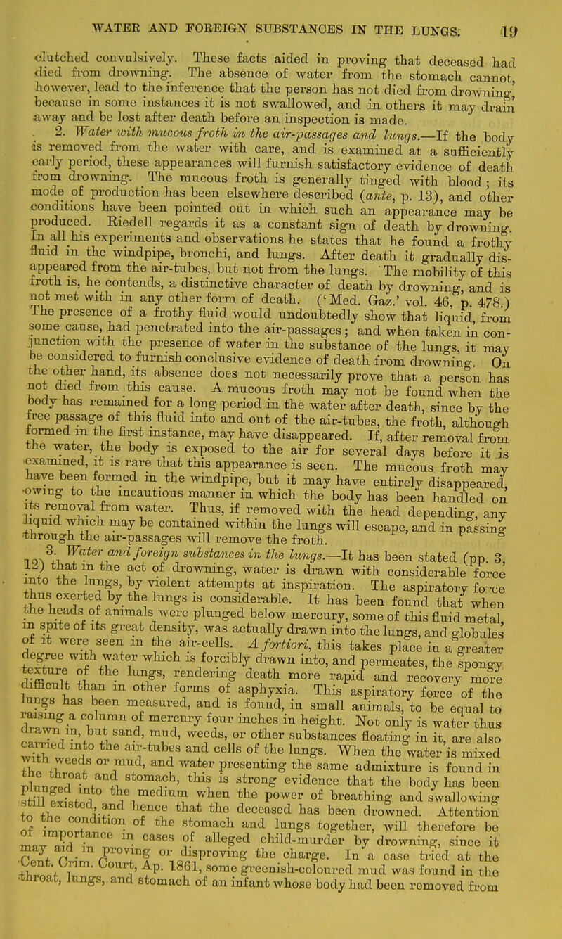 WATEK AND FOREIGN SUBSTANCES IN THE LUNGS. VJ clutched convulsively. These facts aided in proving that deceased had died from drowning. The absence of water from the stomach cannot however, lead to the inference that the person has not died from drowning,' because in some instances it is not swallowed, and in others it may drain away and be lost after death before an inspection is made. . 2. Water with mucous froth in the air-passages and lungs.—If the body is removed from the water with care, and is examined at a sufficiently early period, these appearances will furnish satisfactory evidence of death from drowning. The mucous froth is generally tinged with blood ; its mode of production has been elsewhere described {ante, p. 13), and other conditions have been pointed out in which such an appearance may be produced. Eiedell regards it as a constant sign of death by drowning In all his experiments and observations he states that he found a frothy fluid m the windpipe, bronchi, and lungs. After death it gradually dis- appeared from the air-tubes, but not from the lungs. The mobility of this froth is, he contends, a distinctive character of death by drowning, and is not met with in any other form of death. ('Med. Gaz.' vol. 46 p 478 ) The presence of a frothy fluid would undoubtedly show that liquid from some cause, had penetrated into the air-passages; and when taken in con- junction with the presence of water in the substance of the luno-s it may be considered to furnish conclusive evidence of death from drowning On the other hand, its absence does not necessarily prove that a person has not died from this cause. A mucous froth may not be found when the body has remained for a long period in the water after death, since by the free passage of this fluid into and out of the air-tubes, the froth, although termed m the first instance, may have disappeared. If, after removal from the water, the body is exposed to the air for several days before it is examined, it is rare that this appearance is seen. The mucous froth may have been formed in the windpipe, but it may have entirely disappeared, owmg to the incautious manner in which the body has been handled on its removal from water. Thus, if removed with the head depending, any liquid which may be contained within the lungs will escape, and in passing through the air-passages will remove the froth. Water and foreign substances in the lungs.—It has been stated (pp 3 • I ^ ?ct °f drowmng> water is drawn with considerable force into the lungs, by violent attempts at inspiration. The aspiratory fo-ce thus exerted by the lungs is considerable. It has been found that when the heads of animals were plunged below mercury, some of this fluid metal in spite of its great density, was actually drawn into the lungs, and globules of it were seen m the air-cells. A fortiori, this takes place in a greater degree with water which is forcibly drawn into, and permeates, the Ipongy rffl u °1 UD1gS' rendermg de^h more rapid and recovery more difficult than m other forms of asphyxia. This aspiratory force of the lungs has been measured, and is found, in small animals, to be equal to raising a column of mercury four inches in height. Not only is water thus drawn in but sand, mud, weeds, or other substances floating in it, are also earned into the air-tubes and cells of the lungs. When the water'is mixed with weeds or mud, and water presenting the same admixture is found in nllt j f^i 8toma1cl1' th™ is strong evidence that the body has been Sff KLi th1e1medmm wten tte P°wer of breathing and swallowing to rtp tkf10? that tLe ^ceased has been drowned. Attention of in,™ ? °f thG stomac}l a*d lungs together, will therefore be I.ll TT Ce m. °a8eS °f alleSed ^Id-murder °J drowning, since it may aid _ in proving or disproving the charge. In a case tried at the bent Cnm. Court, Ap. 1861, some greenish-coloured mud was found in the •tnroat, lungs, and stomach of an infant whose body had been removed from