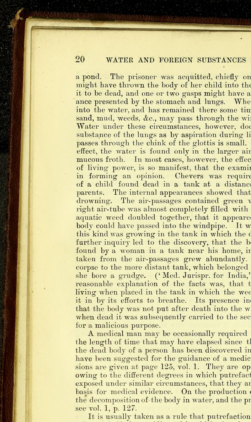 a pond. The prisoner was acquitted, chiefly on might have thrown the body of her child into tht it to be dead, and one or two gasps might have a ance presented by the stomach and lungs. Wbe into the water, and has remained there some tin sand, mud, weeds, &c, may pass through the wb Water under these circumstances, however, dot substance of the lungs as by aspiration during li passes through the chink of the glottis is small, effect, the water is found only in the larger air mucous froth. In most cases, however, the effec of living power, is so manifest, that the examh in forming an opinion. Chevers was require of a child found dead in a tank at a distanci parents. The internal appearances showed that drowning. The air-passages contained green v right air-tube was almost completely filled with aquatic weed doubled together, that it appearei body could have passed into the windpipe. It w this kind was growing in the tank in which the c further inquiry led to the discovery, that the b found by a woman in a tank near his home, ir taken from the air-passages grew abundantly, corpse to the more distant tank, which belonged she bore a grudge. (' Med. Jurispr. for India,' reasonable explanation of the facts was, that t living when placed in the tank in which the wee it in by its efforts to breathe. Its presence in that the body was not put after death into the w when dead it was subsequently carried to the sec for a malicious purpose. A medical man may be occasionally required the length of time that may have elapsed since tl the dead body of a person has been discovered in have been suggested for the guidance of a medic sions are given at page 125, vol. 1. They are op owing to the different degrees in which putrefact exposed under similar circumstances, that they ai basis for medical evidence. On the production < the decomposition of the body in water, and the pi see vol. 1, p. 127. It is usually taken as a rule that puti'efaction