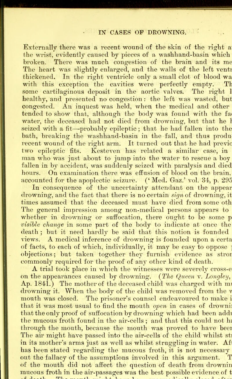 IN CASES OP DROWNING. Externally there was a recent wound of the skin of the right a the wrist, evidently caused by pieces of a washhand-basin which broken. There was much congestion of the brain and its me The heart was slightly enlarged, and the walls of the left venti thickened. In the right ventricle only a small clot of blood wa with this exception the cavities were perfectly empty. Tfc some cartilaginous deposit in the aortic valves. The right 1 healthy, and presented no congestion: the left was wasted, but congested. An inquest was held, when the medical and other tended to show that, although the body was found with the fai water, the deceased had not died from drowning, but that he 1 seized with a fit—probably epileptic ; that he had fallen into the bath, bi'eaking the washhand-basin in the fall, and thus produ recent wound of the right arm. It turned out that he had previc two epileptic fits. Kesteven has related a similar case, in man who was just about to jump into the water to rescue a boy fallen in by accident, was suddenly seized with paralysis and died hours. On examination there was effusion of blood on the brain, accounted for the apoplectic seizure. (' Med. Gaz.' vol. 34, p. 295 In consequence of the uncertainty attendant on the appear drowning, and the fact that there is no certain sign of drowning, it times assumed that the deceased must have died from some oth The general impression among non-medical persons appears to whether in drowning- or suffocation, there ought to be some p visible change in some part of the body to indicate at once the death ; but it need hardly be said that this notion is founded views. A medical inference of drowning is founded upon a certa of facts, to each of which, individually, it may be easy to oppose \ objections; but taken together they furnish evidence as stror commonly required for the proof of any other kind of death. A trial took place in which the witnesses were severely cross-e on the appearances caused by drowning. (The Queen v. Longley, Ap. 1841.) The mother of the deceased child was charged with mi drowning it. When the body of the child was removed from the V mouth was closed. The prisoner's counsel endeavoured to make i that it was most usual to find the mouth open in cases of drownii that the only proof of suffocation by drowning which had been addi the mucous froth found in the air-cells ; and that this could not hi through the mouth, because the mouth was proved to have beer The air might have passed into the air-cells of the child whilst sti in its mother's arms just as well as whilst struggling in water. Afi has been stated regarding the mucous froth, it is not necessary out the fallacy of the assumptions involved in this argument. T of the mouth did not affect the question of death from drownin mucous froth in the air-passages was the best possible evidence of t _ n J _ ~ mi_ - • i i i _ i _ i * . n _ i -i _ i»i _ _.