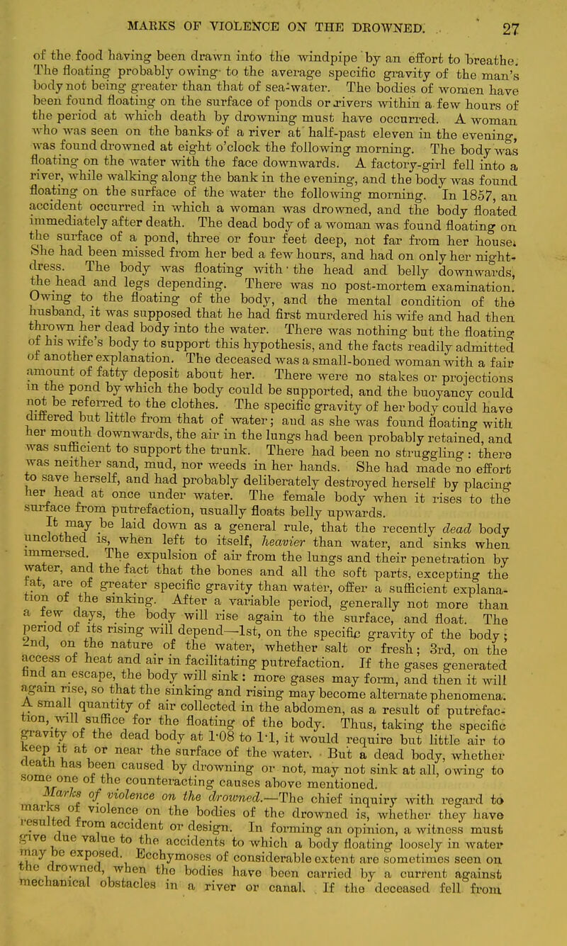 of the.food having been drawn into the windpipe by an effort to breathe. The floating probably owing- to the average specific gravity of the man's body not being greater than that of sea^water. The bodies of women have been found floating on the surface of ponds or .rivers within a few hours of the period at which death by drowning must have occurred. A woman who was seen on the ba.nks- of a river at' half-past eleven in the evening, was found drowned at eight o'clock the following morning. The body was floating on the water with the face downwards. A factory-girl fell into a river, while walking along the bank in the evening, and the body was found floating on the surface of the water the following morning. In 1857, an accident occurred in which a woman was drowned, and the body floated immediately after death. The dead body of a woman was found floating on the surface of a pond, three or four feet deep, not far from her house* She had been missed from her bed a few hours, and had on only her nights dress. The body was floating with ■ the head and belly downwards, the head and legs depending. There was no post-mortem examination. Owing to the floating of the body, and the mental condition of the husband, it was supposed that he had first murdered his wife and had then thrown her dead body into the water. There was nothing but the floating of his wife's body to support this hypothesis, and the facts readily admitted of another explanation. The deceased was a small-boned woman with a fair amount of fatty deposit about her. There were no stakes or projections m the pond by which the body could be supported, and the buoyancy could 'rw /?eiTed t0 the cloihes- The specific gravity of her body could have differed but little from that of water; and as she was found floating with, her mouth downwards, the air in the lungs had been probably retained, and was sufficient to support the trunk. There had been no struggling • there was neither sand, mud, nor weeds in her hands. She had made no effort to save herself, and had probably deliberately destroyed herself by placing her head at once under water. The female body when it rises to the surface from putrefaction, usually floats belly upwards. It may be laid down as a general rule, that the recently dead body unclothed is, when left to itself, heavier than water, and sinks when immersed The expulsion of air from the lungs and their penetration by water, and the fact that the bones and all the soft parts, excepting the tat, are of greater specific gravity than water, offer a sufficient explana- tion of the sinking. After a variable period, generally not more than a tew days, the body will rise again to the surface, and float. The period of its rising will depend—1st, on the specific gravity of the body ; 2nd, on the nature of the water, whether salt or fresh; 3rd, on the access of heat and air in facilitating putrefaction. If the gases generated nnd an escape the body will sink: more gases may form, and then it will again rise, so that the sinking and rising may become alternate phenomena. A small quantity of air collected in the abdomen, as a result of putrefac- tion, mil suffice for the floating of the body. Thus, taking the specific gravity of the dead body at 1-08 to l'l, it would require but little air to Keep it at or near the surface of the water. • But a dead body, whether cleath has been caused by drowning or not, may not sink at all, owing to some one of the counteracting causes above mentioned. Marks of violence on the drowned.—The chief inquiry with regard to marks of violence on the bodies of the drowned is, whether they have resulted from accident or design. In forming an opinion, a witness must give clue value to the accidents to which a body floating loosely in water may be exposed Bcchymoses of considerable extent are sometimes seen on the drowned, when the bodies have been carried by a current against mechanical obstacles in a river or canaL If the deceased fell from