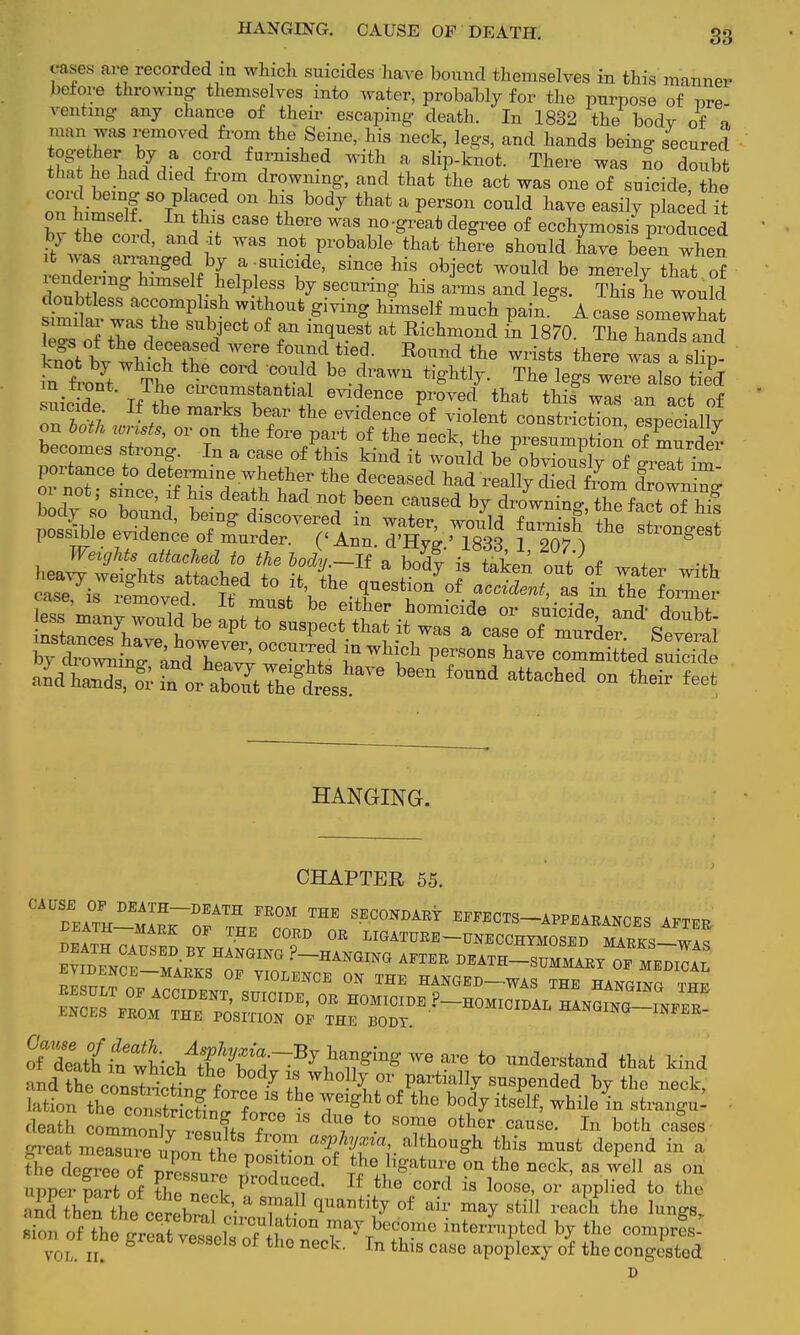 HANGING. CAUSE OF DEATH. rases are recorded in which suicides have bound themselves in this manner before throwing themselves into water, probably for the purpose of nre venting any chance of their escaping death. In 1832 the body of o man was removed from the Seine, his neck, legs, and hands being secured together by a cord furnished with a slip-knot. There was no doubt that he had died from drowning, and that the act was one of suicide the cord being so placed on his body that a person could have easily placed it on himself In this case there was no-great degree of ecchymosis produced bj the cord, and at was not probable that there should have been when it was arranged by a-suicide, since his object would be merelv thlt of rendering himsel helpless by securing his aims and legs. TlS hewould similai was the subject of an mquest at Richmond in 1870. The hands and legs of the deceased were found tied. Bound the wrists there wTa sho in fro/t The *? COrdf 'C°fUl? be-?aWU W ™* l4s werl also *5 iiicide I thl TTt^tl Proved that this was an act of suicide If the marks bear the evidence of violent constriction esneciallv oec^&„m^^J$? f.^.-ck, the pr«minpS5tt oecomes strong. In a case of this kind it would be obviously of great in, HANGING. CHAPTEB 55. CAU™Z-m117TZ FE0M ™ SEC°NDARt EFFECTS APPEARANCES AFTER fe^Lh^^B^^^ ^ !» t0 that kind and the, conrtriS,*17 £ IA0P Partially suspended by the neck, death odSSt^L^K 18 7 °thcr C£mse' In both great meaTieL' ^ T a'^%f «> although this must depend in a the eZe of 3 ' ° f°f10I\o{ ^ Hgatnre on the neck, as well as on apper Srt lll Zl produ^d- If cord is loose, or 'applied to the and thethecerebr I ' I Tf °f m^ stiU ^ch tho luW voi-. n. thls case apoplexy of the congested