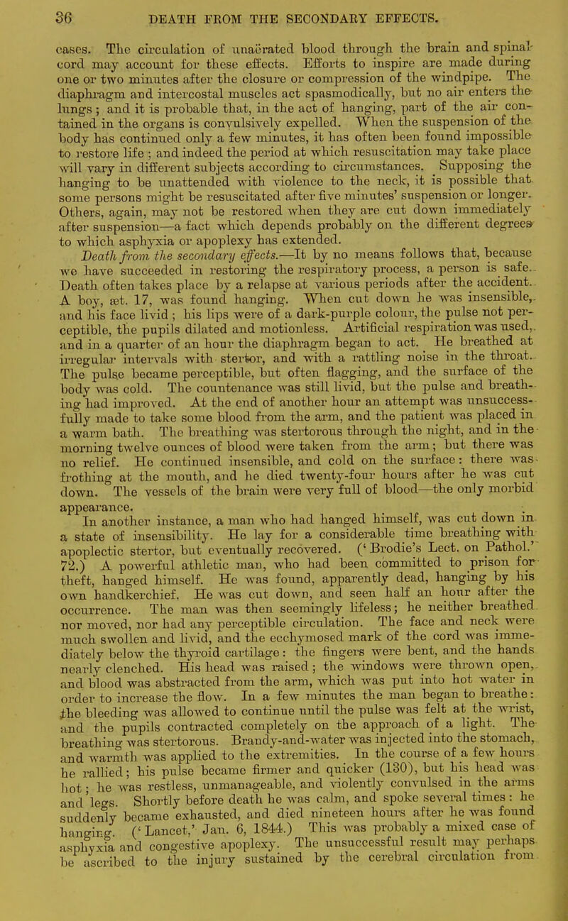 DEATH FKOM THE SECONDARY EFFECTS. cases. The circulation of unaerated blood through the brain and spinal- cord may account for these effects. Efforts to inspire are made during one or two minutes after the closure or compression of the windpipe. The diaphragm and intercostal muscles act spasmodically, but no air enters the- lungs; and it is probable that, in the act of hanging, part of the air con- tained in the organs is convulsively expelled. When the suspension of the body has continued only a few minutes, it has often been found impossible to restore life ; and indeed the period at which resuscitation may take place will vary in different subjects according to circumstances. Supposing the hanging to be unattended with violence to the neck, it is possible that some persons might be resuscitated after five minutes' suspension or longer. Others, again, may not be restored when they are cut down immediately after suspension—a fact which depends probably on the different degrees* to which asphyxia or apoplexy has extended. Death from the secondary effects.—It by no means follows that, because we have succeeded in restoring the respiratory process, a person is safe.. Death often takes place by a relapse at various periods after the accident. A boy, set. 17, was found hanging. When cut down he was insensible,- and his face livid ; his lips were of a dark-purple colour, the pulse not per- ceptible, the pupils dilated and motionless. Artificial respiration was used,, and in a quarter of an hour the diaphragm began to act. He breathed at irregular intervals with sterfcor, and with a rattling noise in the throat. The pulse became perceptible, but often flagging, and the surface of the body was cold. The countenance was still livid, but the pulse and breath- ing had improved. At the end of another hour an attempt was unsuccess- fully made to take some blood from the arm, and the patient was placed in a warm bath. The breathing was stertorous through the night, and in the • morning twelve ounces of blood were taken from the arm; but there was no relief. He continued insensible, and cold on the surface: there was frothing at the mouth, and he died twenty-four hours after he was cut down. The vessels of the brain were very full of blood—the only morbid appearance. In another instance, a man who had hanged himself, was cut down in a state of insensibility. He lay for a considerable time breathing with apoplectic stertor, but eventually recovered. (' Brodie's Lect. on Pathol.' 72.) A powerful athletic man, who had been committed to prison for- theft, hanged himself. He was found, apparently dead, hanging by his own handkerchief. He was cut down, and seen half an hour after the occurrence. The man was then seemingly lifeless; he neither breathed nor moved, nor had any perceptible circulation. The face and neck were much swollen and livid, and the ecchymosed mark of the cord was imme- diately below the thyroid cartilage: the fingers were bent, and the hands nearly clenched. His head was raised; the windows were thrown open, and blood was abstracted from the arm, which was put into hot water in order to increase the flow. In a few minutes the man began to breathe: ihe bleeding was allowed to continue until the pulse was felt at the wrist, and the pupils contracted completely on the approach of a light. The breathing was stertorous. Brandy-and-water was injected into the stomach, and warmth was applied to the extremities. In the course of a few hours he rallied; his pulse became firmer and quicker (130), but his head was hot • he was restless, unmanageable, and violently convulsed in the arms and'legs. Shortly before death he was calm, and spoke several times : he suddenly became exhausted, and died nineteen hours after he was found hanging (' Lancet,' Jan. 6, 1844.) This was probably a mixed case of asphyxia and congestive apoplexy. The unsuccessful result may perhaps be ascribed to the injury sustained by the cerebral circulation from