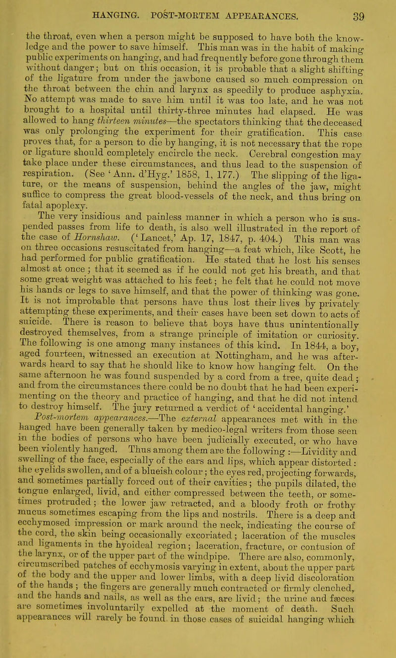 the throat, even when a person might be supposed to have both the know- ledge and the power to save himself. This man was in the habit of making public experiments on hanging, and had frequently before gone through them without danger; but on this occasion, it is probable that a slight shifting of the ligature from under the jawbone caused so much compression on the throat between the chin and larynx as speedily to produce asphyxia. No attempt was made to save him until it was too late, and he was not brought to a hospital until thirty-three minutes had elapsed. He was allowed to hang thirteen minutes—the spectators thinking that the deceased was only prolonging the experiment for their gratification. This case proves that, for a person to die by hanging, it is not necessary that the rope or ligature should completely encircle the neck. Cerebral congestion may take place under these circumstances, and thus lead to the suspension of respiration. (See ' Ann. d'Hyg.' 1858, 1, 177.) The slipping of the liga- ture, or the means of suspension, behind the angles of the jaw, might suffice to compress the great blood-vessels of the neck, and thus bring on fatal apoplexy. The very insidious and painless manner in which a person who is sus- pended passes from life to death, is also well illustrated in the report of the case of Eornshaio. (' Lancet,' Ap. 17, 1847, p. 404.) This man was on three occasions resuscitated from hanging—a feat which, like Scott, he had performed for public gratification. He stated that he lost his senses almost at once; that it seemed as if he could not get his breath, and that some great weight was attached to his feet; he felt that he could not move his hands or legs to save himself, and that the power of thinking was gone. It is not improbable that persons have thus lost their lives by privately attempting these experiments, and their cases have been set down to acts of suicide. There is reason to believe that boys have thus unintentionally destroyed themselves, from a strange principle of imitation or curiosity. The following is one among many instances of this kind. In 1844, a boy, aged fourteen, witnessed an execution at Nottingham, and he was after- wards heard to say that he should like to know how hanging felt. On the same afternoon he was found suspended by a cord from a tree, quite dead ; and from the circumstances there could be no doubt that he had been experi- menting on the theory and practice of hanging, and that he did not intend to destroy bimself. The jury returned a verdict of ' accidental hanging.' Post-mortem appearances.—The external appearances met with°in the hanged have been generally taken by medico-legal writers from those seen in the bodies of persons who have been judicially executed, or who have been violently hanged. Thus among them are the following :—Lividity and swelling of the face, especially of the ears and lips, which appear distorted: the eyelids swollen, and of a blueish colour; the eyes red, projecting forwards, and sometimes partially forced out of their cavities ; the pupils dilated, the tongue enlarged, livid, and either compressed between the teeth, or some- times protruded; the lower jaw retracted, and a bloody froth or frothy mucus sometimes escaping from the lips and nostrils. There is a deep and ecchymosed impression or mark around the neck, indicating the course of the cord, the skin being occasionally excoriated; laceration of the muscles and ligaments in the hyoideal region; laceration, fracture, or contusion of the larynx, or of the upper part of the windpipe. There are also, commonly, circumscribed patches of ecchymosis varying in extent, about the upper part f ?\ y and tbe uPPer and lower limbs, with a deep livid discoloration of the hands ; the fingers are generally much contracted or firmly clenched, and the hands and nails, as well as the ears, are livid; the urine and fseces are sometimes involuntarily expelled at the moment of death. Such appearances will rarely be found, in those cases of suicidal hanging which