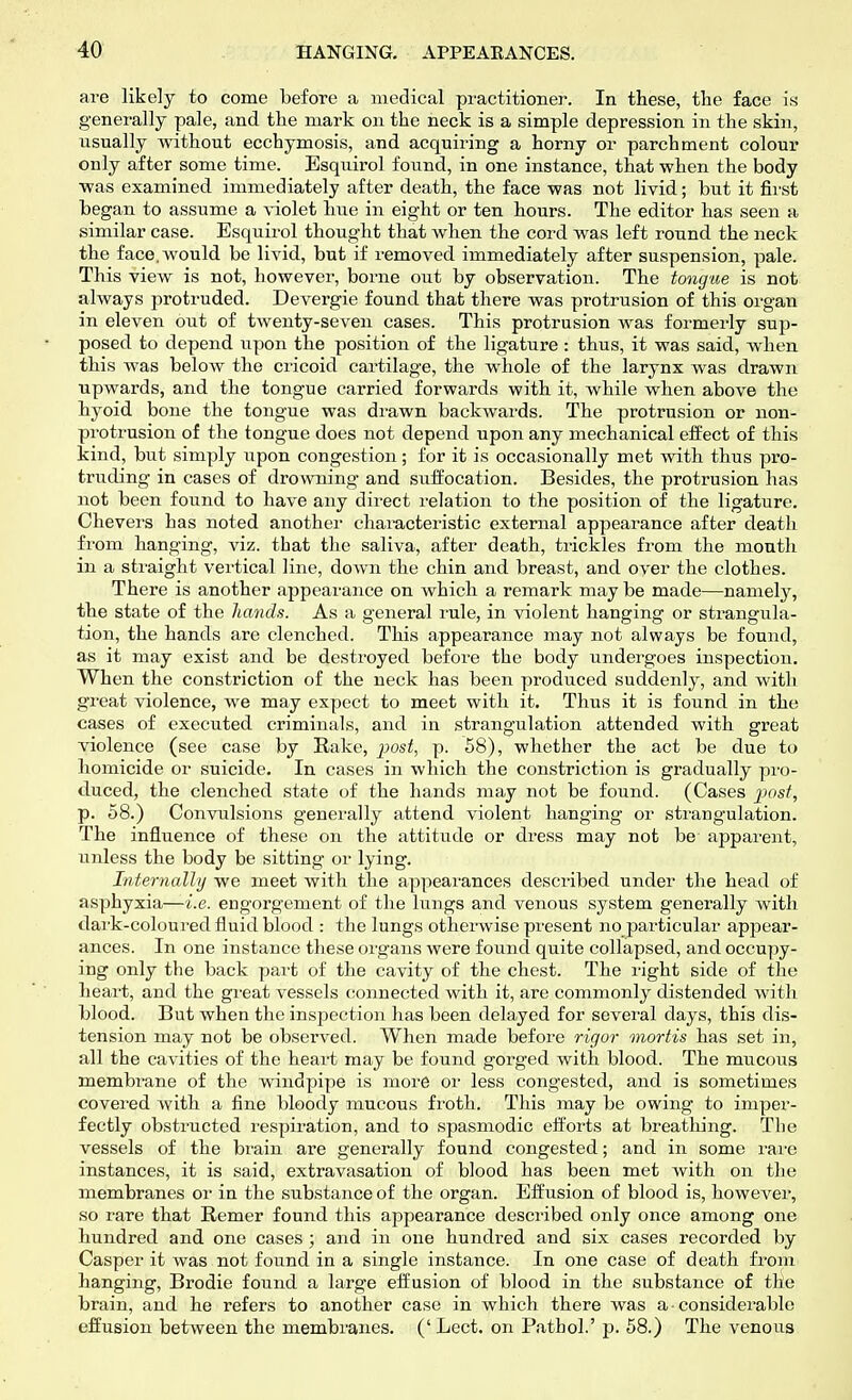 are likely to come before a medical practitioner. In these, the face is generally pale, and the mark on the neck is a simple depression in the skin, usually without ecchymosis, and acquiring a horny or parchment colour only after some time. Esquirol found, in one instance, that when the body was examined immediately after death, the face was not livid; but it first began to assume a violet hue in eight or ten hours. The editor has seen a similar case. Esquirol thought that when the cord was left round the neck the face, would be livid, but if removed immediately after suspension, pale. This view is not, however, borne out by observation. The tongue is not always protruded. Devergie found that there was protrusion of this organ in eleven out of twenty-seven cases. This protrusion was formerly sup- posed to depend upon the position of the ligature : thus, it was said, when this was below the cricoid cartilage, the whole of the larynx was drawn upwards, and the tongue carried forwards with it, while when above the hyoid bone the tongue was drawn backwards. The protrusion or non- protrusion of the tongue does not depend upon any mechanical effect of this kind, but simply upon congestion; for it is occasionally met with thus pro- truding in cases of drowning and suffocation. Besides, the protrusion has not been found to have any direct relation to the position of the ligature. Chevers has noted another characteristic external appearance after death from hanging, viz. that the saliva, after death, trickles from the mouth in a straight vertical line, down the chin and breast, and over the clothes. There is another appearance on which a remark may be made—namely, the state of the hands. As a general rule, in violent hanging or strangula- tion, the hands are clenched. This appearance may not always be found, as it may exist and be destroyed before the body undeigoes inspection. When the constriction of the neck has been produced suddenly, and with great violence, we may expect to meet with it. Thus it is found in the cases of executed criminals, and in strangulation attended with great violence (see case by Rake, post, p. 58), whether the act be due to homicide or suicide. In cases in which the constriction is gradually pro- duced, the clenched state of the hands may not be found. (Cases post, p. 58.) Convulsions generally attend violent hanging or strangulation. The influence of these on the attitude or dress may not be' apparent, unless the body be sitting or lying. Internally we meet with the appearances described under the head of asphyxia—i.e. engorgement of the lungs and venous system generally with dark-coloured fluid blood : the lungs otherwise present no particular appear- ances. In one instance these organs were found quite collapsed, and occupy- ing only the back part of the cavity of the chest. The right side of the heart, and the great vessels connected with it, are commonly distended with blood. But when the inspection has been delayed for several days, this dis- tension may not be observed. When made before rigor mortis has set in, all the cavities of the heart may be found gorged with blood. The mucous membrane of the windpipe is more or less congested, and is sometimes covered with a fine bloody mucous froth. This may be owing to imper- fectly obstructed respiration, and to spasmodic efforts at breathing. The vessels of the brain are generally found congested; and in some rare instances, it is said, extravasation of blood has been met with on the membranes or in the substance of the organ. Effusion of blood is, however, so rare that Remer found this appearance described only once among one hundred and one cases ; and in one hundred and six cases recorded by Casper it was not found in a single instance. In one case of death from hanging, Brodie found a large effusion of blood in the substance of the brain, and he refers to another case in which there was a • considerable effusion between the membranes. (' Lect. on Pathol.' p. 58.) The venous