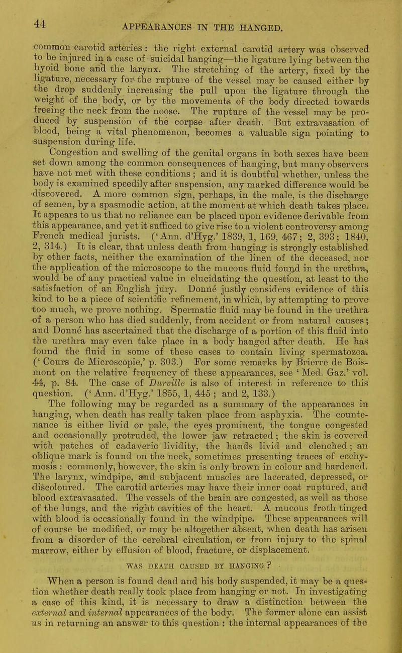 APPEARANCES IN THE HANGED. common carotid arteries : the right external carotid artery was observed to be injured in a case of suicidal hanging—the ligature lying between the hyoid bone and the larynx. The stretching of the artery, fixed by the ligature, necessary for the rupture of the vessel may be caused either by the drop suddenly increasing the pull upon the ligature through the weight of the body, or by the movements of the body directed towards freeing the neck from the noose. The rupture of the vessel may be pro- duced by suspension of the corpse after death. But extravasation of blood, being a vital phenomenon, becomes a valuable sign pointing to suspension during life. Congestion and swelling of the genital organs in both sexes have been set down among the common consequences of hanging, but many observers have not met with these conditions ; and it is doubtful whether, unless the body is examined speedily after suspension, any marked difference would be •discovered. A more common sign, perhaps, in the male, is the discharge of semen, by a spasmodic action, at the moment at which death takes place. It appears to us that no reliance can be placed upon evidence derivable from this appearance, and yet it sufficed to give rise to a violent controversy among French medical jurists. ('Ann. d'Hyg.' 1839, 1, 169, 467; 2, 393; 1840, 2, 314.) It is clear, that unless death from hanging is strongly established by other facts, neither the examination of the linen of the deceased, nor the application of the microscope to the mucous fluid found in the urethra, would be of any practical value in elucidating the question, at least to the satisfaction of an English jury. Donne justly considers evidence of this kind to be a piece of scientific refinement, in which, by attempting to prove too much, we prove nothing. Spermatic fluid may be found in the urethra of a person who has died suddenly, from accident or from natural causes; and Donne has ascertained that the discharge of a portion of this fluid into the urethra may even take place in a body hanged after death. He has found the fluid in some of these cases to contain living spermatozoa. (' Cours de Microscopie,' p. 303.) For some remarks by Brierre de Bois- mont on the relative frequency of these appearances, see ' Med. Gaz.' vol. 44, p. 84. The case of Durville is also of interest in reference to this question. (' Ann. d'Hyg.' 1855, 1, 445 ; and 2, 133.) The following may be regarded as a summary of the appearances in hanging, when death has really taken place from asphyxia. The counte- nance is either livid or pale, the eyes prominent, the tongue congested and occasionally protruded, the lower jaw retracted; the skin is covered with patches of cadaveric lividity, the hands livid and clenched; an oblique mark is found on the neck, sometimes presenting traces of ecchy- mosis : commonly, however, the skin is only brown in colour and hardened. The larynx, windpipe, and subjacent muscles are lacerated, depressed, or discoloured. The carotid arteries may have their inner coat ruptured, and blood extravasated. The vessels of the brain are congested, as well as those of the lungs, and the right cavities of the heart. A mucous froth tinged with blood is occasionally found in the windpipe. These appearances will of course be modified, or may be altogether absent, when death has arisen from a disorder of the cerebral circulation, or from injury to the spinal marrow, either by effusion of blood, fracture, or displacement. WAS DEATH CAUSED BY HANGING- ? When a person is found dead and his body suspended, it may be a ques- tion whether death really took place from hanging or not. In investigating a case of this kind, it is necessary to draw a distinction between the external and internal appearances of the body. The former alone can assist us in returning an answer to this question : the internal appearances of the