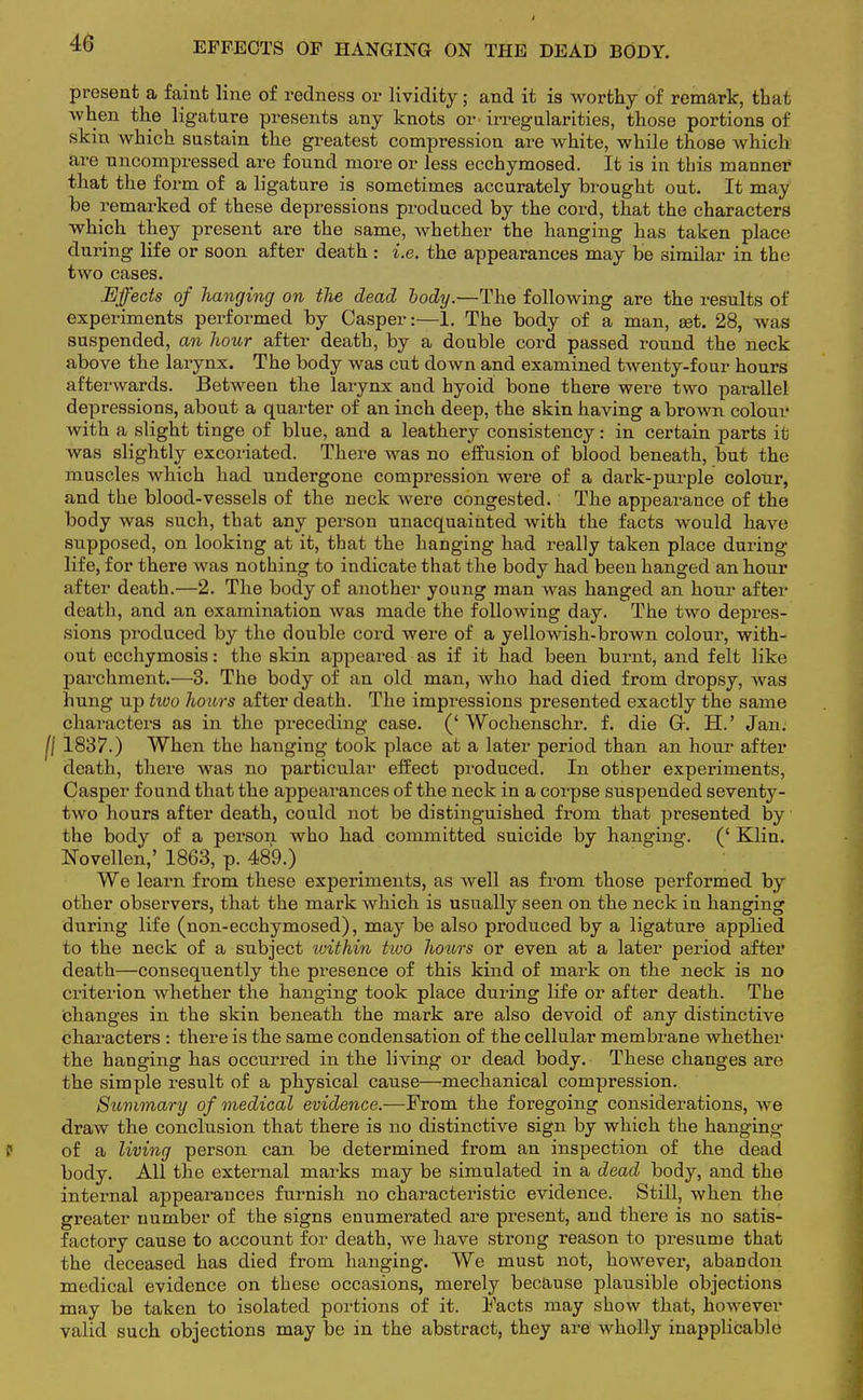 EFFECTS OF HANGING ON THE DEAD BODY. present a faint line of redness or lividity; and it is worthy of remark, that when the ligatnre presents any knots or- irregularities, those portions of skin which sustain the greatest compression are white, while those which are nncompressed are found more or less ecchymosed. It is in this manner that the form of a ligature is sometimes accurately brought out. It may he remarked of these depressions produced by the cord, that the characters which they present are the same, whether the hanging has taken place during life or soon after death : i.e. the appearances may be similar in the two cases. Effects of hanging on tlie dead body.—The following are the results of experiments performed by Casper:—1. The body of a man, set. 28, was suspended, an hour after death, by a double cord passed round the neck above the larynx. The body was cut down and examined twenty-four hours afterwards. Between the larynx and hyoid bone there were two parallel depressions, about a quarter of an inch deep, the skin having a brown colour with a slight tinge of blue, and a leathery consistency: in certain parts it was slightly excoriated. There was no effusion of blood beneath, but the muscles which had undergone compression were of a dark-purple colour, and the blood-vessels of the neck were congested. The appearance of the body was such, that any person unacquainted with the facts would have supposed, on looking at it, that the hanging had really taken place during life, for there was nothing to indicate that the body had been hanged an hour after death.—2. The body of another young man was hanged an hour after death, and an examination was made the following day. The two depres- sions produced by the double cord were of a yellowish-brown colour, with- out ecchymosis: the skin appeared as if it had been burnt, and felt like parchment.—3. The body of an old man, who had died from dropsy, was hung up hoo hours after death. The impressions presented exactly the same characters as in the preceding case. (' Wochenschr. f. die Gr. H.' Jan. jl 1837.) When the hanging took place at a later period than an hour after death, there was no particular effect produced. In other experiments, Casper found that the appearances of the neck in a corpse suspended seventy- two hours after death, could not be distinguished from that presented by the body of a person who had committed suicide by hanging. (' Klin. Novellen,' 1863, p. 489.) We learn from these experiments, as Avell as from those performed by other observers, that the mark which is usually seen on the neck in hanging during life (non-ecchymosed), may be also produced by a ligature applied to the neck of a subject within two hotors or even at a later period after death—consequently the presence of this kind of mark on the neck is no criterion whether the hanging took place during life or after death. The changes in the skin beneath the mark are also devoid of any distinctive characters : there is the same condensation of the cellular membrane whether the hanging has occurred in the living or dead body. These changes are the simple result of a physical cause—mechanical compression. Summary of medical evidence.—From the foregoing considerations, we draw the conclusion that there is no distinctive sign by which the hanging of a living person can be determined from an inspection of the dead body. All the external marks may be simulated in a dead body, and the internal appearances furnish no characteristic evidence. Still, when the greater number of the signs enumerated are present, and there is no satis- factory cause to account for death, we have strong reason to presume that the deceased has died from hanging. We must not, however, abandon medical evidence on these occasions, merely because plausible objections may be taken to isolated portions of it. Facts may show that, however valid such objections may be in the abstract, they are wholly inapplicable