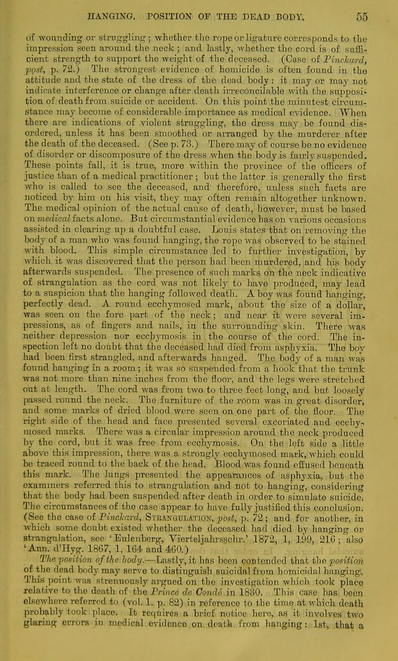 of wounding or struggling ; whether the rope or ligature corresponds to the impression seen around the neck; and lastly, whether the cord is of suffi- cient strength to support the weight of the deceased. (Case of Pinchard, post, p. 72.) The strongest evidence of homicide is often found in the attitude and the state of the dress of the dead body : it may or may not indicate interference or change after death irreconcilable with the supposi- tion of death from suicide or accident. On this point the minutest circum- stance may become of considerable importance as medical evidence. When there are indications of violent struggling, the dress may be found dis- ordered, unless it has been smoothed or arranged by the murderer after the death of the deceased. (See p. 73.) There may of course be no evidence of disorder or discomposure of the dress when the body is fairly suspended. These points fall, it is true, more within the province of the officers of justice than of a medical practitioner ; but the latter is generally the first who is called to see the deceased, and therefore, unless such facts are noticed by him on his visit, they may often remain altogether unknown. The medical opinion of the actual cause of death, however, must be based on medical facts alone. But circumstantial evidence has on various occasions assisted in clearing up a doubtful case. Louis states that on removing the body of a man who was found hanging, the rope was observed to be stained with blood. This simple circumstance led to further investigation, by which, it was discovered that the person had been murdered, and his body afterwards suspended. The presence of such marks on the neck indicative of strangulation as the cord was not likely to have produced, may lead to a suspicion that the hanging followed death. A boy was found hanging, perfectly dead. A round ecchymosed mark, about the size of a dollar, was seen on the fore part of the neck; and near it were several im- pressions, as of fingers and nails, in the surrounding skin. There was neither depression nor ecchymosis in the course of the cord. The in- spection left no doubt that the deceased had died from asphyxia. The boy had been first strangled, and afterwards hanged. The body of a man was found hanging in a room; it was so suspended from a hook that the trunk was not more than nine inches from the floor, and the legs were stretched out at length. The cord was from two to three feet long, and but loosely passed round the neck. The furniture of the room was in great disorder, and some marks of dried blood were seen on one part of the floor. The right side of the head and face presented several excoriated and ecchy^ mosed marks. There was a circular impression around the neck produced by the cord, but it was free from ecchymosis. On the left side a little above this impression, there was a strongly ecchymosed mark, which could be traced round to the back of the head. Blood was found effused beneath this mark. The lungs presented the appearances of asphyxia, but the examiners referred this to strangulation and not to hanging, considering that the body had been suspended after death in order to simulate suicide. The circumstances of the case appear to have fully justified this conclusion. (See the case of Pinclcard, Strangulation, post, p. 72 ; and for another, in which some doubt existed whether the deceased had died by hanging or strangulation, sec 'Eulenberg, Vierteljahrsschr.' 1872, 1, 199, 216; also 'Ann. d'Hyg. 1867, 1, 164 and 460.) The position of the body.—Lastly, it has been contended that the position of the dead body may serve to distinguish suicidal from homicidal hanging. Tins point was strenuously argued on the investigation which took place relative to the death of the Prince de Condd in 1830. This case has been elsewhere referred to (vol. 1. p. 82) in reference to the time at which death probably took place. It requires a brief notice here, as it involves two glaring errors in medical evidence on. death from hanging: 1st, that a