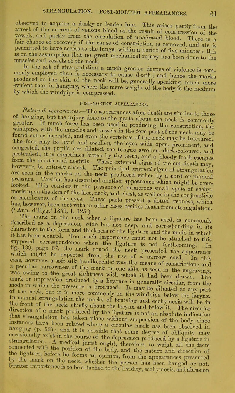 observed to acquire a dusky or leaden hue. This arises partly from the arrest of the current of venous blood as the result of compression of the vessels, and partly from the circulation of unaerated blood. There is a fair chance of recovery if the cause of constriction is removed, and air is permitted to have access to the lungs, within a period of five minutes • this is on the assumption that no great mechanical injury has been done to the muscles and vessels of the neck. In the act of strangulation a much greater degree of violence is com- monly employed than is necessary to cause death; and hence the marks produced on the skm of the neck will be, generally speaking, much more evident than in hanging, where the mere weight of the body is the medium by which the windpipe is compressed. POST-MORTEM APPEARANCES. External appearances.—Tlxe appearances after death are similar to those ot hangmg but the injury clone to the parts about the neck is commonly greater. If much force has been used in producing the constriction, the windpipe with the muscles and vessels in the fore part of the neck, may be found cut or lacerated, and even the vertebra, of the neck may be fractured ^JTAt7 and*WOl}en> tte e^es wide °Pen> Prominent, and conges ted, the pupils are dilated, the tongue swollen, dark-coloured, and protruded; it is sometimes bitten by the teeth, and a bloody froth escapes from the mouth and nostrils. These external signs of violent death may h^ te mbidy abseat The principal external signs of strangulation are seen m the marks on the neck produced either by a cord or manual 27' Jardieu has described another appearance which might bTover looked. This consists m the presence of numerous small spots of ecchy- mosis upon the skm of the face, neck, and chest, as well as in the conjnS, or membranes of the eyes. These parts present a dotted redness^ which C^^^SM^Sj1 °ther Cases besides death W ^aJ^%mark °f lh'e ^6Ck ^hen a ]iSattire tas been ^ecl, is commonly described as a depression, wide but not deep, and corresponding in its characters to the form and thickness of the ligature and the moS which suLaosPreCareCL ,T°° mlC)l imP°rta^ xanst not be attached to^Ss supposed correspondence when the ligature is not forthcoming. In fig. 139, page 67, the mark round the neck presented the appearance which might be expected from the use of £ narrow cord PT this case, however, a soft silk handkerchief was the means of constriction - and a peculiar narrowness of the mark on one side, as seen in the enZytn, was owing to the great tightness with which it had been drawn The mark or impression produced by a ligature is generally cTcul™om the S 1L n^kW /reSSUre 18 Pr°dTd- 14 ™* be Slt«ated at a»7part ot the neck but it is more commonly on the windpipe below the larynx In manual strangulation the marks of bruising and ecchymosis™l be in the front of the neck, chiefly about the larynx and below it ThTc rculS thra6tC1Z.ttrV\ VT(ftCed ^ the ^ature ia nofc anlbsolutetd aSon iBJte^STit r S if T ?laCe With°Ut susPeilsi™ of the body, since h L f^P 611 Wher?a Circular mark ha* been observed in o^Sallv'J^V-11?? lfc 18 P°S!lb e that 801116 deSree of obliquity may sWn&A™ r T™? the dePression Ponced by a ligature in Zffl w?4 +t medlCal 3U^S OUSht' before, to weigh all the facts the ZiturT tf rt011 °f thG b°d^' and the nature and direction of bv ttS m^lr^0?!, fofms an,°Pinion, from the appearances presented by the mark on the neck, whether the person has been hanged or not Greater importance is to be attached to the lividity, ecchymosis, and abrasio