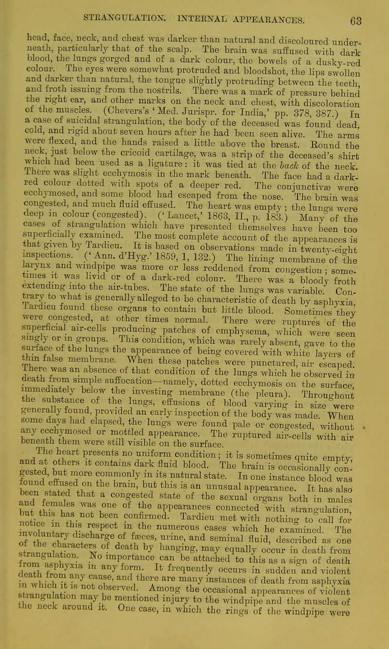 head, face, neck, and chest was darker than natural and discoloured under neath, particularly that of the scalp. The brain was suffused with dark blood, the lungs gorged and of a dark colour, the bowels of a dusky-red eolour. The eyes were somewhat protruded and bloodshot, the lips swollen and darker than natural, the tongue slightly protruding between the teeth and froth issuing from the nostrils. There was a mark of pressure behind the right ear, and other marks on the neck and chest, with discoloration of the muscles. (Chevers's 'Med. Jurispr. for India,' pp. 378 387 ) In a case of suicidal strangulation, the body of the deceased was found dead cold, and rigid about seven hours after he had been seen alive The arms were flexed, and the hands raised a little above the breast. Round the neck just below the cricoid cartilage, was a strip of the deceased's shirt which had been used as a ligature: it was tied at the bach of the neck. Ifiere was slight ecchymosis in the mark beneath. The face had a dark- red colour dotted with spots of a deeper red. The conjunctivas were ecchymosed, and some blood had escaped from the nose. The brain was congested, and much fluid effused. The heart was empty ; the luno-g were deep m colour (congested). (< Lancet,' 1863, II, p. 183.) Many of the cases of strangulation which have presented themselves have been too superficially examined. The most complete account of the appearances is that given by Tardieu. It is based on observations made in twenty-eieht inspections. ('Ann. d'Hyg.' 1859, 1, 132.) The lining membrane of the Jarynx and windpipe was more or less reddened from congestion • some- times it was hyid or of a dark-red colour. There was a bloody froth extending into the air-tubes. The state of the lungs was variable Con- trary to what is generally alleged to be characteristic of death by asphyxia Tardieu found these organs to contain but little blood. Sometimes thev were congested, at other times normal. There were ruptures of the superficial air-cells producing patches of emphysema, which were seen singly or in groups. This condition, which was rarely absent, gave to the surface of the lungs the appearance of being covered with white layers of thm false membrane. When these patches were punctured, air escaped. There was an absence of that condition of the lungs which he observed in death from simple suffocation—namely, dotted ecchymosis on the surface immediately below the investing membrane (the pleura). Throughout the substance of the lungs, effusions of blood Varying in size were generally found, provided an early inspection of the body was made When some days had elapsed, the lungs were found pale or congestet without i any ecchymosed or mottled appearance. The ruptured ai?-cells w7th air beneath them were still visible on the surface. The heart presents no uniform condition; it is sometimes quite emntv telar lt C0^^A^ Wood. The brain is occasional]Z'- gested, but more commonly in its natural state. In one instance blood was found Jffnaed on the brain, but this is an unusual appearance. It has aho been stated that a congested state of the sexual organs both in ma es and females was one of the appearances connected with strlLaW but this ha* not been confirmed. Tardieu met with nothinc to call fox' invoLZ V TPeCt JVhe nUmer°US CaSGS Which te examined The „f +vn i tpfcllarg;e ?* ±a3Ces> mine, and seminal fluid, described as one fromS ° lmV^nce c&n be attached to this as a sign of death deTh wff m f°™; Xt gently occurs in sudden°and violent in wtvh Tf 7 ?T' and*he are mail7 stances of death from asphyxia sh^iiLL T 'J861'™'I- the occasi'™al appearances of violent strangulation may be mentioned injury to the windpipe and the muscles of the neck around it. One case, in which the rings of the windpipe were