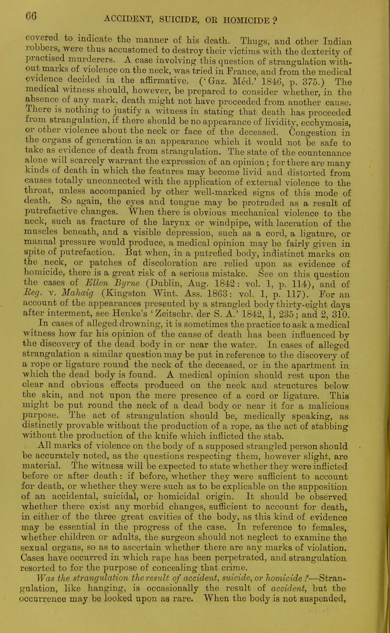 ACCIDENT, SUICIDE, OR HOMICIDE? covered to indicate the manner of his death. Thugs, and other Indian robbers, were thus accustomed to destroy their victims with the dexterity of practised murderers. A case involving this question of strangulation with- out marks of violence on the neck, was tried in France, and from the medical evidence decided in the affirmative. ('Gaz. Med.' 1846, p. 375.) The medical witness should, however, be prepared to consider whether, in the absence of any mark, death might not have proceeded from another cause. There is nothing to justify a witness in stating that death has proceeded from strangulation, if there should be no appearance of lividity, ecchymosis, or other violence about the neck or face of the deceased. Congestion in the organs of generation is an appearance which it would not be safe to take as evidence of death from strangulation. The state of the countenance alone will scarcely warrant the expression of an opinion; for there are many kinds of death in which the features may become livid and distorted from causes totally unconnected with the application of external violence to the throat, unless accompanied by other well-marked signs of this mode of death. So again, the eyes and tongue may be protruded as a result of putrefactive changes. When there is obvious mechanical violence to the neck, such as fracture of the larynx or windpipe, with laceration of the muscles beneath, and a visible depression, such as a cord, a ligature, or manual pressure would produce, a medical opinion may be fairly given in spite of putrefaction. But when, in a putrefied body, indistinct marks on the neck, or patches of discoloration are relied upon as evidence of homicide, there is a great risk of a serious mistake. See on this question the cases of Ellen Byrne (Dublin, Aug. 1842: vol. 1, p. 114), and of Beg. v. Mahaig (Kingston Wint. Ass. 1863: vol. 1, p. 117). For an account of the appearances presented by a strangled body thirty-eight days after interment, see Henke's 'Zeitschr. der S. A.' 1842, 1, 235; and 2, 310. In cases of alleged drowning, it is sometimes the practice to ask a medical witness how far his opinion of the cause of death has been influenced by the discovery of the dead body in or near the water. In cases of alleged strangulation a similar question may be put in reference to the discovery of a rope or ligature round the neck of the deceased, or in the apartment in which the dead body is found. A medical opinion should rest upon the clear and obvious effects produced on the neck and structures below the skin, and not upon the mere presence of a cord or ligature. This might be put round the neck of a dead body or near it for a malicious purpose. The act of strangulation should be, medically speaking, as distinctly provable without the production of a rope, as the act of stabbing without the production of the knife which inflicted the stab. All marks of violence on the body of a supposed strangled person should be accurately noted, as the questions respecting them, however slight, are material. The witness will be expected to state whether they were inflicted before or after death: if before, whether they were sufficient to account for death, or whether they were such as to be explicable on the supposition of an accidental, suicidal, or homicidal origin. It should be observed whether there exist any morbid changes, sufficient to account for death, in either of the three great cavities of the body, as this kind of evidence may be essential in the progress of the case. In reference to females, whether children or adults, the surgeon should not neglect to examine the sexual organs, so as to ascertain whether there are any marks of violation. Oases have occurred in which rape has been perpetrated, and strangulation resorted to for the purpose of concealing that crime. Was the strangulation the result of accident, suicide, or homicide ?—Stran- gulation, like hanging, is occasionally the result of accident, but the occurrence may be looked upon as rare. When the body is not suspended,