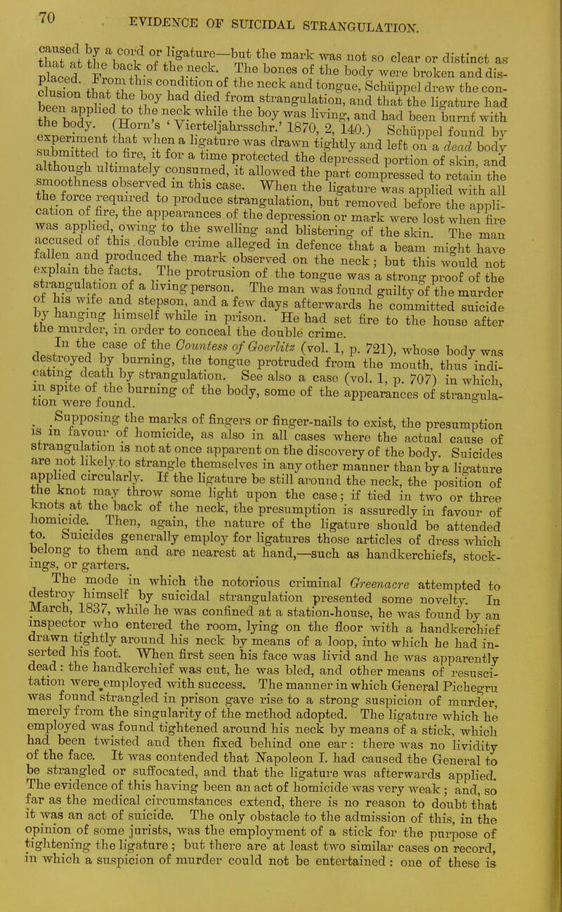 2Zrf t!J\?°? °?Hg!ltnr?~h™ the mark was not 80 clear or distinct as beenhe^0J ^ f8traQ^lafci™. and that the ligature had E f J Ulf n, vk W,h; e,the Waving, and had been burnt with exLSnt 1 rf Y\ertelJahrsschr/ 1870, 2, 140.) Schiippel found by snWWW fi a fatUrG Wf3 draWn ^Htly and left on a dead body submxttecl to fire it for a fame protected the depressed portion of skin, and although ultimately consumed, it allowed the part compressed to retain the smoothness observed m this case. When the ligature was applied with all the force required to produce strangulation, but removed before the appli- cation of fire, the appearances of the depression or mark were lost when fire was applied owing to the swelling and blistering of the skin. The man accused of this douUe crime alleged in defence that a beam might have fallen and produced the mark observed on the neck; but this would not explain the facts. The protrusion of the tongue was a strong proof of the strangulation of a living person. The man was found guilty of the murder of his wife and stepson and a few days afterwards he committed suicide by hanging himself while m prison. He had set fire to the house after tne murder, m order to conceal the double crime ^J11 ^V^t °£ thG G°unt6SS °fGoerUtz (vol. 1, p. 721), whose body was destroyed by burning, the tongue protruded from the mouth, thus indi- cating death by strangulation. See also a case (vol. 1, p. 707) in which in spite of the burning of the body, some of the appearances of stran«ndal tion were found. ° m m Supposing the marks of fingers or finger-nails to exist, the presumption is m favour of homicide, as also in all cases where the actual cause of strangulation is not at once apparent on the discovery of the body. Suicides are not hkely.to strangle themselves in any other manner than by a lio-ature applied circularly. If the ligature be still around the neck, the position of the knot may throw some light upon the case; if tied in two or three knots at the back of the neck, the presumption is assuredly in favour of homicide. Then, again, the nature of the ligature should be attended to buicides generally employ for ligatures those articles of dress which belong to them and are nearest at hand,—such as handkerchiefs, stock- ings, or garters. The mode in which the notorious criminal Greenacre attempted to destroy himself by suicidal strangulation presented some novelty. In March, 1837, while he was confined at a station-house, he was found by an inspector who entered the room, lying on the floor with a handkerchief drawn tightly around his neck by means of a loop, into which he had in- serted his foot. When first seen his face was livid and he was apparently dead: the handkerchief was cut, he was bled, and other means of resusci- tation were employed with success. The manner in which General Pichegru was found strangled in prison gave rise to a strong suspicion of murder merely from the singularity of the method adopted. The ligature which he employed was found tightened around his neck by means of a stick, which had been twisted and then fixed behind one ear: there was no lividity of the face. It was contended that Napoleon I. had caused the General to be strangled or suffocated, and that the ligature was afterwards applied. The evidence of this having been an act of homicide was very weak ; and, so far as the medical circumstances extend, there is no reason to doubt that it was an act of suicide. The only obstacle to the admission of this, in the opinion of some jurists, was the employment of a stick for the purpose of tightening the ligature ; but there are at least two similar cases on record, in which a suspicion of murder could not be entertained: one of these is