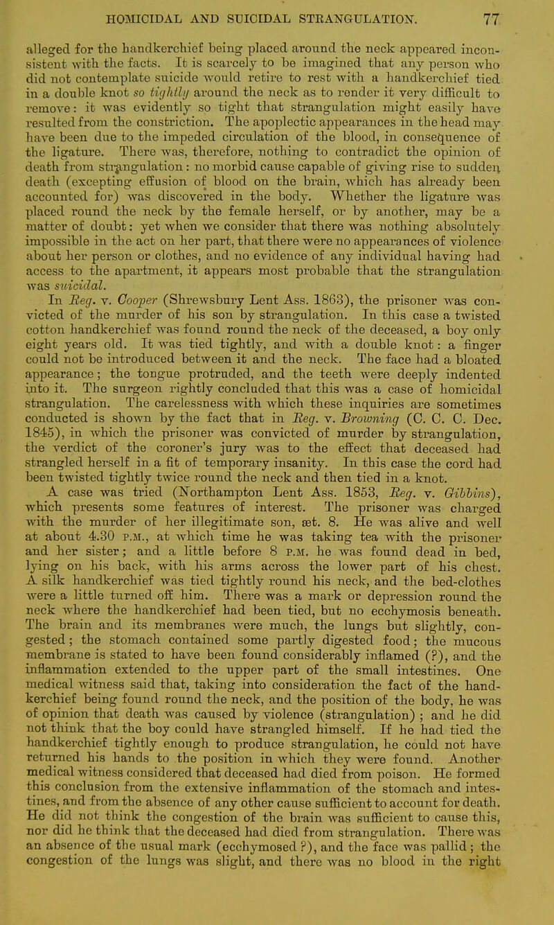 alleged for the handkerchief being placed around the neck appeared incon- sistent with the facts. It is scarcely to be imagined that any person who did not contemplate suicide would retire to rest with a handkerchief tied in a double knot so tightly around the neck as to render it very difficult to remove: it was evidently so tight that strangulation might easily have resulted from the constriction. The apoplectic appearances in the head may have been due to the impeded circulation of the blood, in consequence of the ligature. There was, therefore, nothing to contradict the opinion of death from strangulation: no morbid cause capable of giving rise to sudden death (excepting effusion of blood on the brain, which has already been accounted for) was discovered in the body. Whether the ligature was placed round the neck by the female herself, or by another, may be a matter of doubt: yet when we consider that there was nothing absolutely impossible in the act on her part, that there were no appearances of violence about her person or clothes, and no evidence of any individual having had access to the apartment, it appears most probable that the strangulation was suicidal. In Beg. v. Cooper (Shrewsbury Lent Ass. 1863), the prisoner was con- victed of the murder of his son by strangulation. In this case a twisted cotton handkerchief was found round the neck of the deceased, a boy only eight years old. It was tied tightly, and with a double knot: a finger could not be introduced between it and the neck. The face had a bloated appearance; the tongue protruded, and the teeth were deeply indented into it. The surgeon rightly concluded that this was a case of homicidal strangulation. The carelessness with which these inquiries are sometimes conducted is shown by the fact that in Beg. v. Browning (C. 0. 0. Dec. 1845), in which the prisoner was convicted of murder by strangulation, the verdict of the coroner's jury was to the effect that deceased had strangled herself in a fit of temporary insanity. In this case the cord had been twisted tightly twice round the neck and then tied in a knot. A case was tried (Northampton Lent Ass. 1853, Beg. v. Gibbins), which presents some features of interest. The prisoner was charged with the murder of her illegitimate son, set. 8. He was alive and well at about 4.30 p.m., at which time he was taking tea with the prisoner and her sister; and a little before 8 p.m. he was found dead in bed, lying on his back, with his arms across the lower part of his chest. A silk handkerchief was tied tightly round his neck, and the bed-clothes were a little turned off him. There was a mark or depression round the neck where the handkerchief had been tied, but no ecchymosis beneath. The brain and its membranes were much, the lungs but slightly, con- gested ; the stomach contained some partly digested food; the mucous membrane is stated to have been found considerably inflamed (?), and the inflammation extended to the upper part of the small intestines. One medical witness said that, taking into consideration the fact of the hand- kerchief being found round the neck, and the position of the body, he was of opinion that death was caused by violence (strangulation) ; and he did not think that the boy could have strangled himself. If he had tied the handkerchief tightly enough to produce strangulation, he could not have returned his hands to the position in which they were found. Another medical witness considered that deceased had died from poison. He formed this conclusion from the extensive inflammation of the stomach and intes- tines, and from the absence of any other cause sufficient to account for death. He did not think the congestion of the brain was sufficient to cause this, nor did he think that the deceased had died from strangulation. There was an absence of the usual mark (ecchymosed ?), and the face was pallid ; the congestion of the lungs was slight, and there was no blood in the right